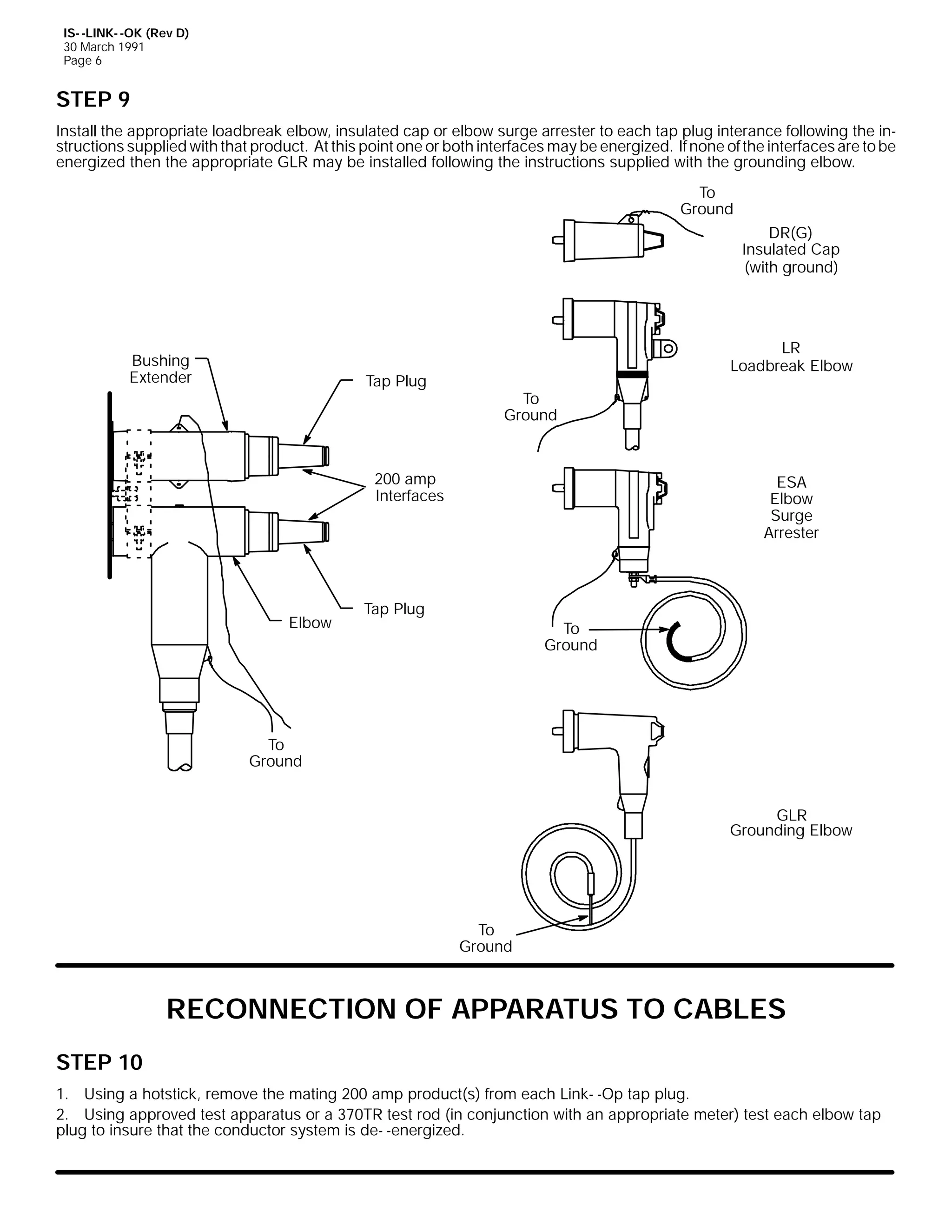 IS- -LINK- -OK (Rev D)
30 March 1991
Page 6

STEP 9
Install the appropriate loadbreak elbow, insulated cap or elbow surge arrester to each tap plug interance following the instructions supplied with that product. At this point one or both interfaces may be energized. If none of the interfaces are to be
energized then the appropriate GLR may be installed following the instructions supplied with the grounding elbow.
To
Ground
DR(G)
Insulated Cap
(with ground)

Bushing
Extender

Tap Plug

LR
Loadbreak Elbow
To
Ground

200 amp
Interfaces

Elbow

ESA
Elbow
Surge
Arrester

Tap Plug
To
Ground

To
Ground
GLR
Grounding Elbow

To
Ground

RECONNECTION OF APPARATUS TO CABLES
STEP 10
1. Using a hotstick, remove the mating 200 amp product(s) from each Link- -Op tap plug.
2. Using approved test apparatus or a 370TR test rod (in conjunction with an appropriate meter) test each elbow tap
plug to insure that the conductor system is de- -energized.

 