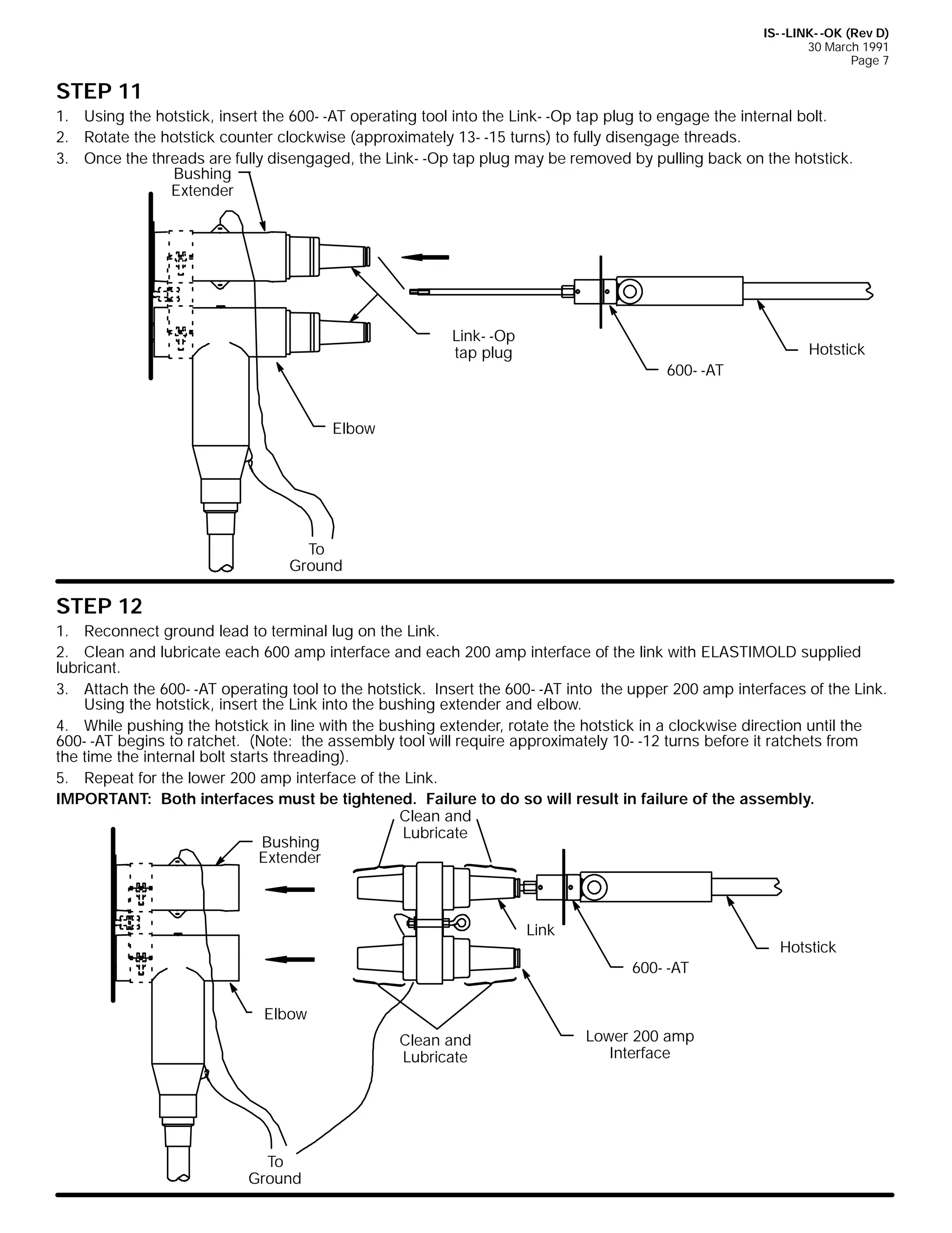 IS- -LINK- -OK (Rev D)
30 March 1991
Page 7

STEP 11
1. Using the hotstick, insert the 600- -AT operating tool into the Link- -Op tap plug to engage the internal bolt.
2. Rotate the hotstick counter clockwise (approximately 13- -15 turns) to fully disengage threads.
3. Once the threads are fully disengaged, the Link- -Op tap plug may be removed by pulling back on the hotstick.
Bushing
Extender

Link- -Op
tap plug

Hotstick
600- -AT

Elbow

To
Ground

STEP 12
1. Reconnect ground lead to terminal lug on the Link.
2. Clean and lubricate each 600 amp interface and each 200 amp interface of the link with ELASTIMOLD supplied
lubricant.
3. Attach the 600- -AT operating tool to the hotstick. Insert the 600- -AT into the upper 200 amp interfaces of the Link.
Using the hotstick, insert the Link into the bushing extender and elbow.
4. While pushing the hotstick in line with the bushing extender, rotate the hotstick in a clockwise direction until the
600- -AT begins to ratchet. (Note: the assembly tool will require approximately 10- -12 turns before it ratchets from
the time the internal bolt starts threading).
5. Repeat for the lower 200 amp interface of the Link.
IMPORTANT: Both interfaces must be tightened. Failure to do so will result in failure of the assembly.
Clean and
Lubricate
Bushing
Extender

Link

Hotstick
600- -AT

Elbow
Clean and
Lubricate

To
Ground

Lower 200 amp
Interface

 