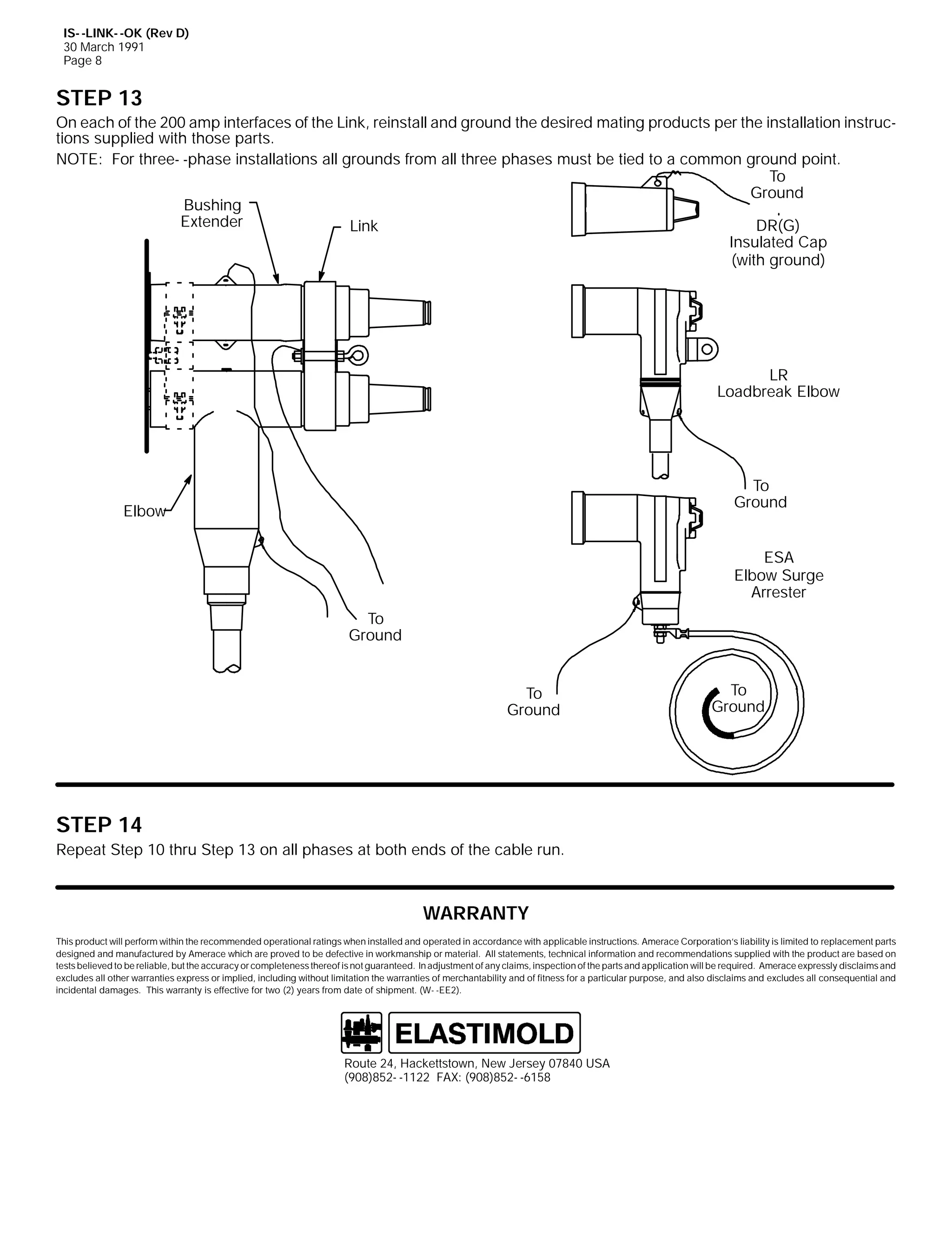 IS- -LINK- -OK (Rev D)
30 March 1991
Page 8

STEP 13
On each of the 200 amp interfaces of the Link, reinstall and ground the desired mating products per the installation instructions supplied with those parts.
NOTE: For three- -phase installations all grounds from all three phases must be tied to a common ground point.
To
Ground
Bushing
Extender
DR(G)
Link
Insulated Cap
(with ground)

LR
Loadbreak Elbow

To
Ground

Elbow

ESA
Elbow Surge
Arrester
To
Ground
To
Ground

To
Ground

STEP 14
Repeat Step 10 thru Step 13 on all phases at both ends of the cable run.

WARRANTY
This product will perform within the recommended operational ratings when installed and operated in accordance with applicable instructions. Amerace Corporation’s liability is limited to replacement parts
designed and manufactured by Amerace which are proved to be defective in workmanship or material. All statements, technical information and recommendations supplied with the product are based on
tests believed to be reliable, but the accuracy or completeness thereof is not guaranteed. In adjustment of any claims, inspection of the parts and application will be required. Amerace expressly disclaims and
excludes all other warranties express or implied, including without limitation the warranties of merchantability and of fitness for a particular purpose, and also disclaims and excludes all consequential and
incidental damages. This warranty is effective for two (2) years from date of shipment. (W- -EE2).

Route 24, Hackettstown, New Jersey 07840 USA
(908)852- -1122 FAX: (908)852- -6158

 