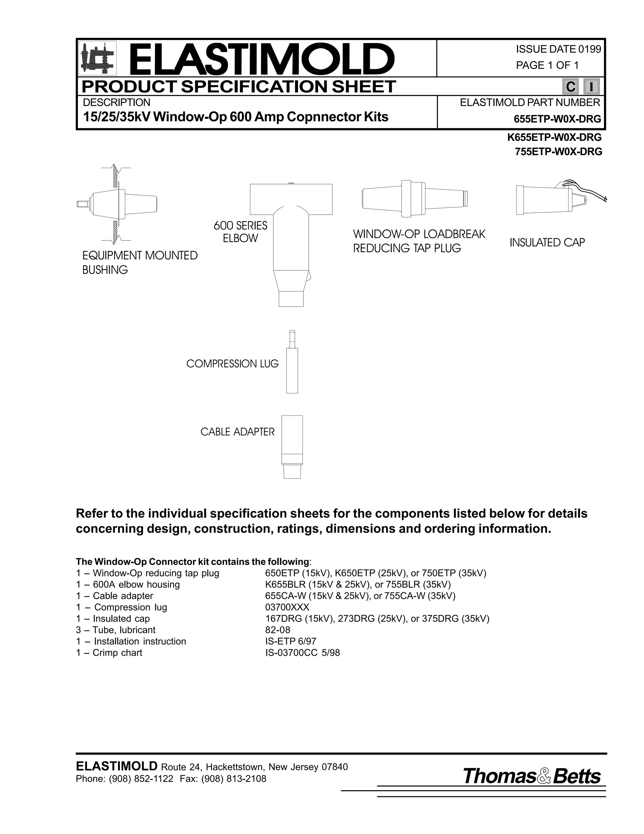 ELASTIMOLD
PRODUCT SPECIFICATION SHEET
DESCRIPTION

ISSUE DATE 0199
PAGE 1 OF 1

C
ELASTIMOLD PART NUMBER

15/25/35kV Window-Op 600 Amp Copnnector Kits

655ETP-W0X-DRG
K655ETP-W0X-DRG
755ETP-W0X-DRG

600 SERIES
ELBOW

EQUIPMENT MOUNTED
BUSHING

WINDOW-OP LOADBREAK
REDUCING TAP PLUG

INSULATED CAP

COMPRESSION LUG

CABLE ADAPTER

Refer to the individual specification sheets for the components listed below for details
concerning design, construction, ratings, dimensions and ordering information.
The Window-Op Connector kit contains the following:
1 – Window-Op reducing tap plug
650ETP (15kV), K650ETP (25kV), or 750ETP (35kV)
1 – 600A elbow housing
K655BLR (15kV & 25kV), or 755BLR (35kV)
1 – Cable adapter
655CA-W (15kV & 25kV), or 755CA-W (35kV)
1 – Compression lug
03700XXX
1 – Insulated cap
167DRG (15kV), 273DRG (25kV), or 375DRG (35kV)
3 – Tube, lubricant
82-08
1 – Installation instruction
IS-ETP 6/97
1 – Crimp chart
IS-03700CC 5/98

ELASTIMOLD Route 24, Hackettstown, New Jersey 07840
Phone: (908) 852-1122 Fax: (908) 813-2108

Thomas Betts

 