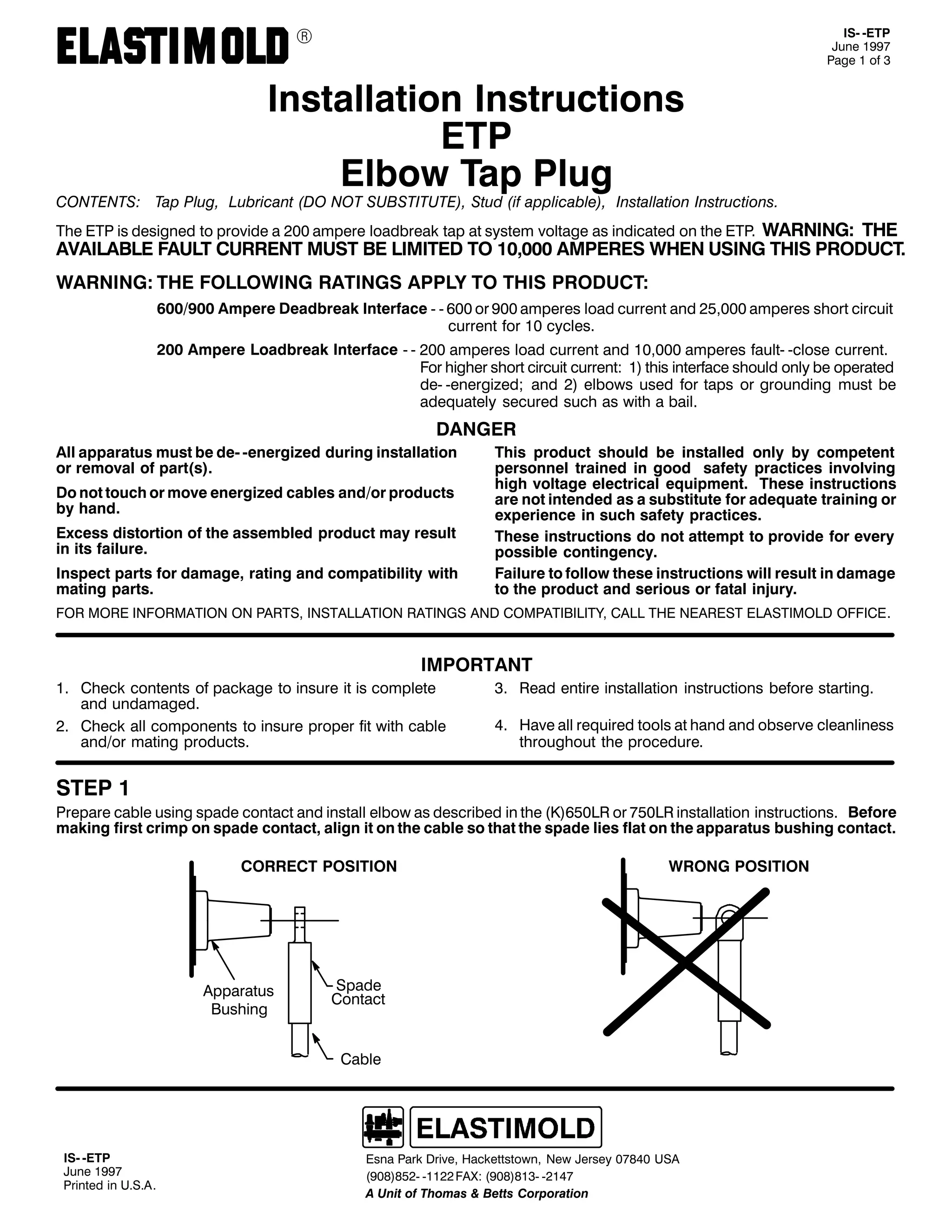 9

,60 0(73
-XQH 4<<:
3DJH 4 RI 6

,QVWDOODWLRQ ,QVWUXFWLRQV
(73
(OERZ 7DS 3OXJ

&217(176= 7DS 3OXJ/ /XEULFDQW +'2 127 68%67,787(,/ 6WXG +LI DSSOLFDEOH,/ ,QVWDOODWLRQ ,QVWUXFWLRQV1

:$51,1*= 7+(
$9$,/$%/( )$8/7 &855(17 0867 %( /,0,7(' 72 43/333 $03(5(6 :+(1 86,1* 7+,6 352'8&71
7KH (73 LV GHVLJQHG WR SURYLGH D 533 DPSHUH ORDGEUHDN WDS DW VVWHP YROWDJH DV LQGLFDWHG RQ WKH (731

:$51,1*= 7+( )2//2:,1* 5$7,1*6 $33/< 72 7+,6 352'8&7=
9332<33 $PSHUH 'HDGEUHDN ,QWHUIDFH 0 0 933 RU <33 DPSHUHV ORDG FXUUHQW DQG 58/333 DPSHUHV VKRUW FLUFXLW
FXUUHQW IRU 43 FFOHV1
533 $PSHUH /RDGEUHDN ,QWHUIDFH 0 0 533 DPSHUHV ORDG FXUUHQW DQG 43/333 DPSHUHV IDXOW0 0FORVH FXUUHQW1
)RU KLJKHU VKRUW FLUFXLW FXUUHQW= 4, WKLV LQWHUIDFH VKRXOG RQO EH RSHUDWHG
GH0 0HQHUJL]HG> DQG 5, HOERZV XVHG IRU WDSV RU JURXQGLQJ PXVW EH
DGHTXDWHO VHFXUHG VXFK DV ZLWK D EDLO1

'$1*(5
$OO DSSDUDWXV PXVW EH GH0 0HQHUJL]HG GXULQJ LQVWDOODWLRQ
RU UHPRYDO RI SDUW+V,1
'R QRW WRXFK RU PRYH HQHUJL]HG FDEOHV DQG2RU SURGXFWV
E KDQG1
([FHVV GLVWRUWLRQ RI WKH DVVHPEOHG SURGXFW PD UHVXOW
LQ LWV IDLOXUH1
,QVSHFW SDUWV IRU GDPDJH/ UDWLQJ DQG FRPSDWLELOLW ZLWK
PDWLQJ SDUWV1

7KLV SURGXFW VKRXOG EH LQVWDOOHG RQO E FRPSHWHQW
SHUVRQQHO WUDLQHG LQ JRRG VDIHW SUDFWLFHV LQYROYLQJ
KLJK YROWDJH HOHFWULFDO HTXLSPHQW1 7KHVH LQVWUXFWLRQV
DUH QRW LQWHQGHG DV D VXEVWLWXWH IRU DGHTXDWH WUDLQLQJ RU
H[SHULHQFH LQ VXFK VDIHW SUDFWLFHV1
7KHVH LQVWUXFWLRQV GR QRW DWWHPSW WR SURYLGH IRU HYHU
SRVVLEOH FRQWLQJHQF1
)DLOXUH WR IROORZ WKHVH LQVWUXFWLRQV ZLOO UHVXOW LQ GDPDJH
WR WKH SURGXFW DQG VHULRXV RU IDWDO LQMXU1

)25 025( ,1)250$7,21 21 3$576/ ,167$//$7,21 5$7,1*6 $1' &203$7,%,/,7</ &$// 7+( 1($5(67 (/$67,02/' 2)),&(1

,03257$17
41 &KHFN FRQWHQWV RI SDFNDJH WR LQVXUH LW LV FRPSOHWH
DQG XQGDPDJHG1
51 &KHFN DOO FRPSRQHQWV WR LQVXUH SURSHU ILW ZLWK FDEOH
DQG2RU PDWLQJ SURGXFWV1

61 5HDG HQWLUH LQVWDOODWLRQ LQVWUXFWLRQV EHIRUH VWDUWLQJ1
71 +DYH DOO UHTXLUHG WRROV DW KDQG DQG REVHUYH FOHDQOLQHVV
WKURXJKRXW WKH SURFHGXUH1

67(3 4

3UHSDUH FDEOH XVLQJ VSDGH FRQWDFW DQG LQVWDOO HOERZ DV GHVFULEHG LQ WKH +.,983/5 RU :83/5 LQVWDOODWLRQ LQVWUXFWLRQV1 %HIRUH
PDNLQJ ILUVW FULPS RQ VSDGH FRQWDFW/ DOLJQ LW RQ WKH FDEOH VR WKDW WKH VSDGH OLHV IODW RQ WKH DSSDUDWXV EXVKLQJ FRQWDFW1
&255(&7 326,7,21

$SSDUDWXV
%XVKLQJ

:521* 326,7,21

6SDGH
&RQWDFW

&DEOH

,60 0(73
-XQH 4<<:
3ULQWHG LQ 8161$1

(VQD 3DUN 'ULYH/ +DFNHWWVWRZQ/ 1HZ -HUVH 3:;73 86$
+<3;,;850 04455 )$;= +<3;,;460 0547:
$ 8QLW RI 7KRPDV ) %HWWV &RUSRUDWLRQ

 