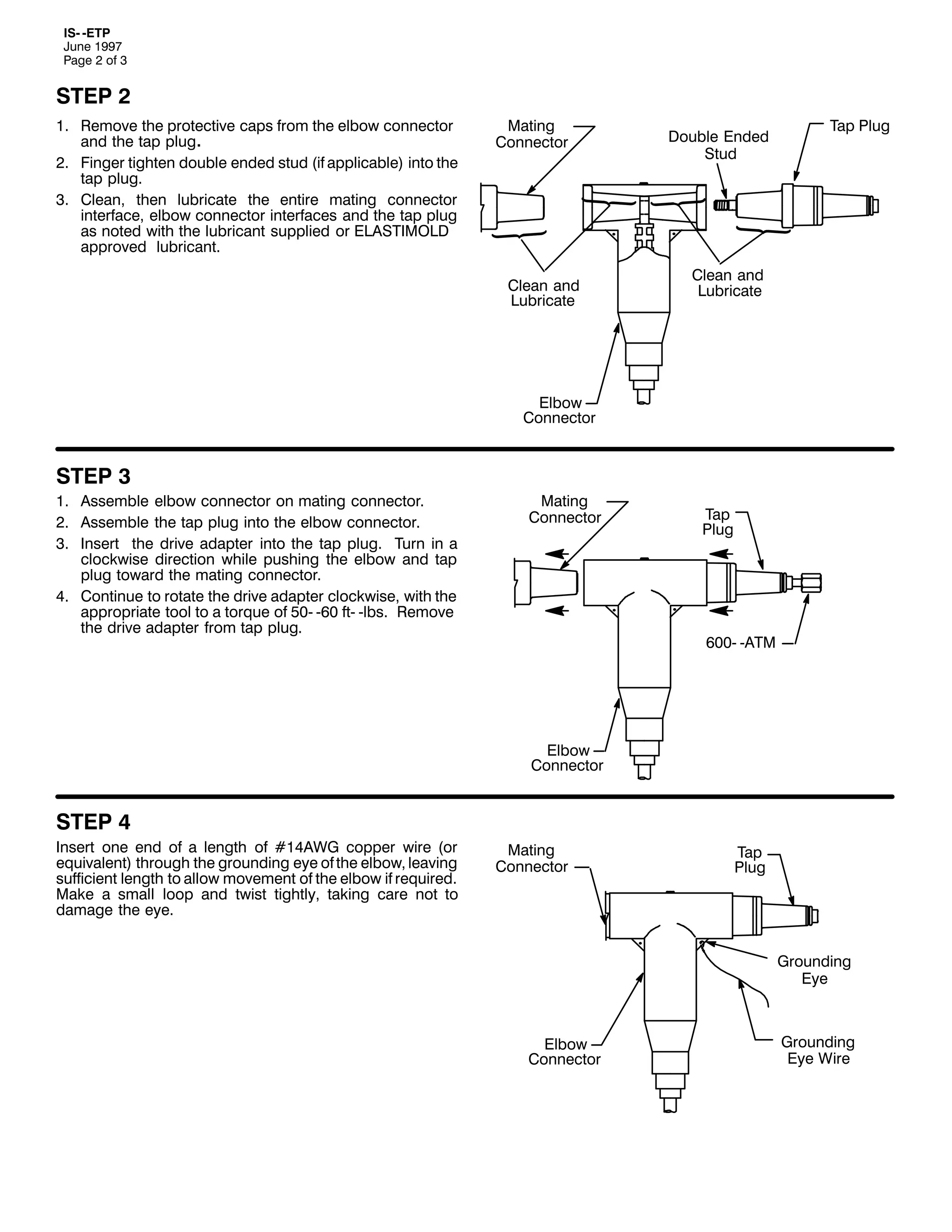 ,60 0(73
-XQH 4<<:
3DJH 5 RI 6

67(3 5
41 5HPRYH WKH SURWHFWLYH FDSV IURP WKH HOERZ FRQQHFWRU
DQG WKH WDS SOXJ1
51 )LQJHU WLJKWHQ GRXEOH HQGHG VWXG +LI DSSOLFDEOH, LQWR WKH
WDS SOXJ1
61 &OHDQ/ WKHQ OXEULFDWH WKH HQWLUH PDWLQJ FRQQHFWRU
LQWHUIDFH/ HOERZ FRQQHFWRU LQWHUIDFHV DQG WKH WDS SOXJ
DV QRWHG ZLWK WKH OXEULFDQW VXSSOLHG RU (/$67,02/'
DSSURYHG OXEULFDQW1

0DWLQJ
&RQQHFWRU

&OHDQ DQG
/XEULFDWH

'RXEOH (QGHG
6WXG

7DS 3OXJ

&OHDQ DQG
/XEULFDWH

(OERZ
&RQQHFWRU

67(3 6
41 $VVHPEOH HOERZ FRQQHFWRU RQ PDWLQJ FRQQHFWRU1
51 $VVHPEOH WKH WDS SOXJ LQWR WKH HOERZ FRQQHFWRU1
61 ,QVHUW WKH GULYH DGDSWHU LQWR WKH WDS SOXJ1 7XUQ LQ D
FORFNZLVH GLUHFWLRQ ZKLOH SXVKLQJ WKH HOERZ DQG WDS
SOXJ WRZDUG WKH PDWLQJ FRQQHFWRU1
71 &RQWLQXH WR URWDWH WKH GULYH DGDSWHU FORFNZLVH/ ZLWK WKH
DSSURSULDWH WRRO WR D WRUTXH RI 830 093 IW0 0OEV1 5HPRYH
WKH GULYH DGDSWHU IURP WDS SOXJ1

0DWLQJ
&RQQHFWRU

7DS
3OXJ

9330 0$70

(OERZ
&RQQHFWRU

67(3 7
,QVHUW RQH HQG RI D OHQJWK RI &47$:* FRSSHU ZLUH +RU
HTXLYDOHQW, WKURXJK WKH JURXQGLQJ HH RI WKH HOERZ/ OHDYLQJ
VXIILFLHQW OHQJWK WR DOORZ PRYHPHQW RI WKH HOERZ LI UHTXLUHG1
0DNH D VPDOO ORRS DQG WZLVW WLJKWO/ WDNLQJ FDUH QRW WR
GDPDJH WKH HH1

0DWLQJ
&RQQHFWRU

7DS
3OXJ

*URXQGLQJ
(H

(OERZ
&RQQHFWRU

*URXQGLQJ
(H :LUH

 