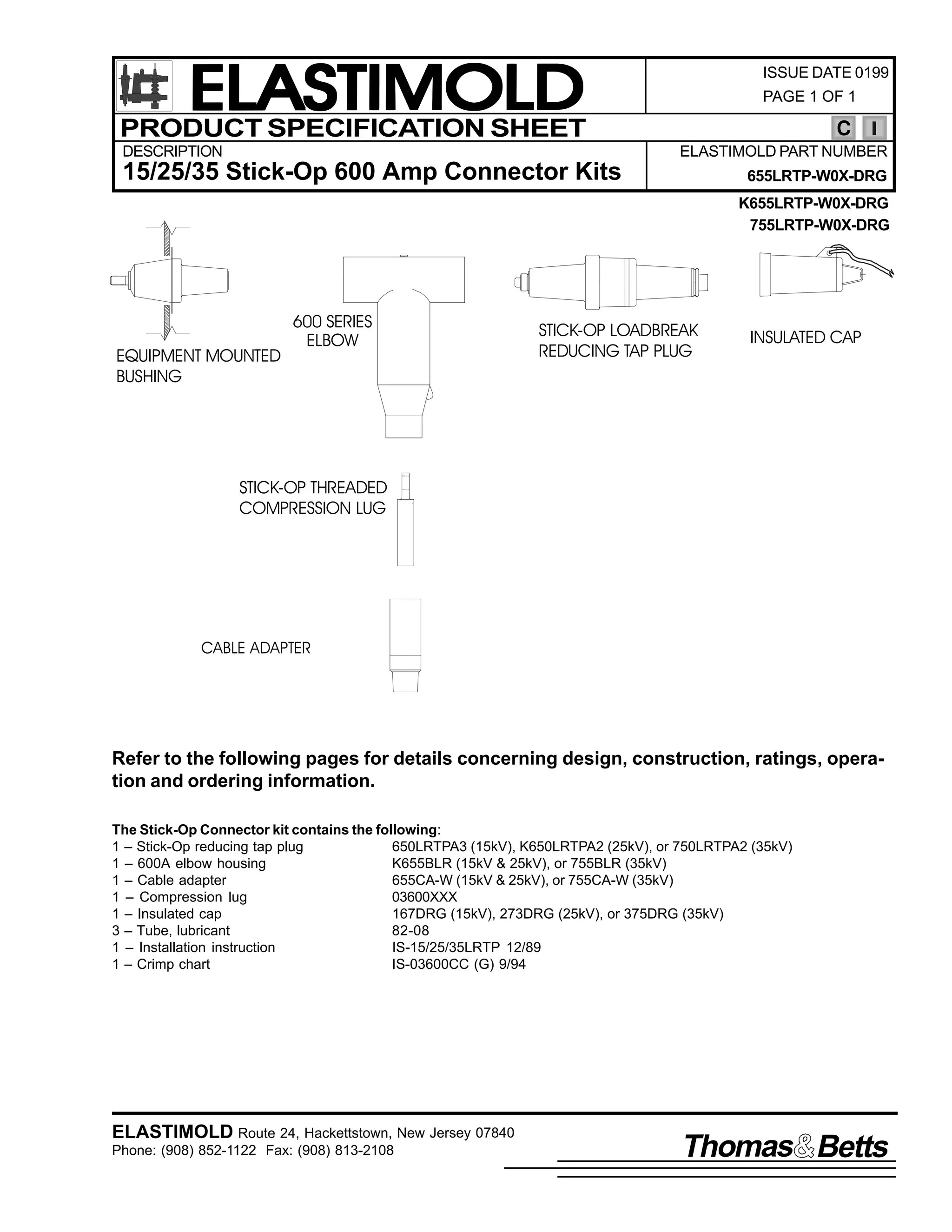 ELASTIMOLD
PRODUCT SPECIFICATION SHEET
DESCRIPTION

ISSUE DATE 0199
PAGE 1 OF 1

C
ELASTIMOLD PART NUMBER

15/25/35 Stick-Op 600 Amp Connector Kits

655LRTP-W0X-DRG
K655LRTP-W0X-DRG
755LRTP-W0X-DRG

EQUIPMENT MOUNTED
BUSHING

600 SERIES
ELBOW

STICK-OP LOADBREAK
REDUCING TAP PLUG

INSULATED CAP

STICK-OP THREADED
COMPRESSION LUG

CABLE ADAPTER

Refer to the following pages for details concerning design, construction, ratings, operation and ordering information.
The Stick-Op Connector kit contains the following:
1 – Stick-Op reducing tap plug
650LRTPA3 (15kV), K650LRTPA2 (25kV), or 750LRTPA2 (35kV)
1 – 600A elbow housing
K655BLR (15kV & 25kV), or 755BLR (35kV)
1 – Cable adapter
655CA-W (15kV & 25kV), or 755CA-W (35kV)
1 – Compression lug
03600XXX
1 – Insulated cap
167DRG (15kV), 273DRG (25kV), or 375DRG (35kV)
3 – Tube, lubricant
82-08
1 – Installation instruction
IS-15/25/35LRTP 12/89
1 – Crimp chart
IS-03600CC (G) 9/94

ELASTIMOLD Route 24, Hackettstown, New Jersey 07840
Phone: (908) 852-1122 Fax: (908) 813-2108

Thomas Betts

 