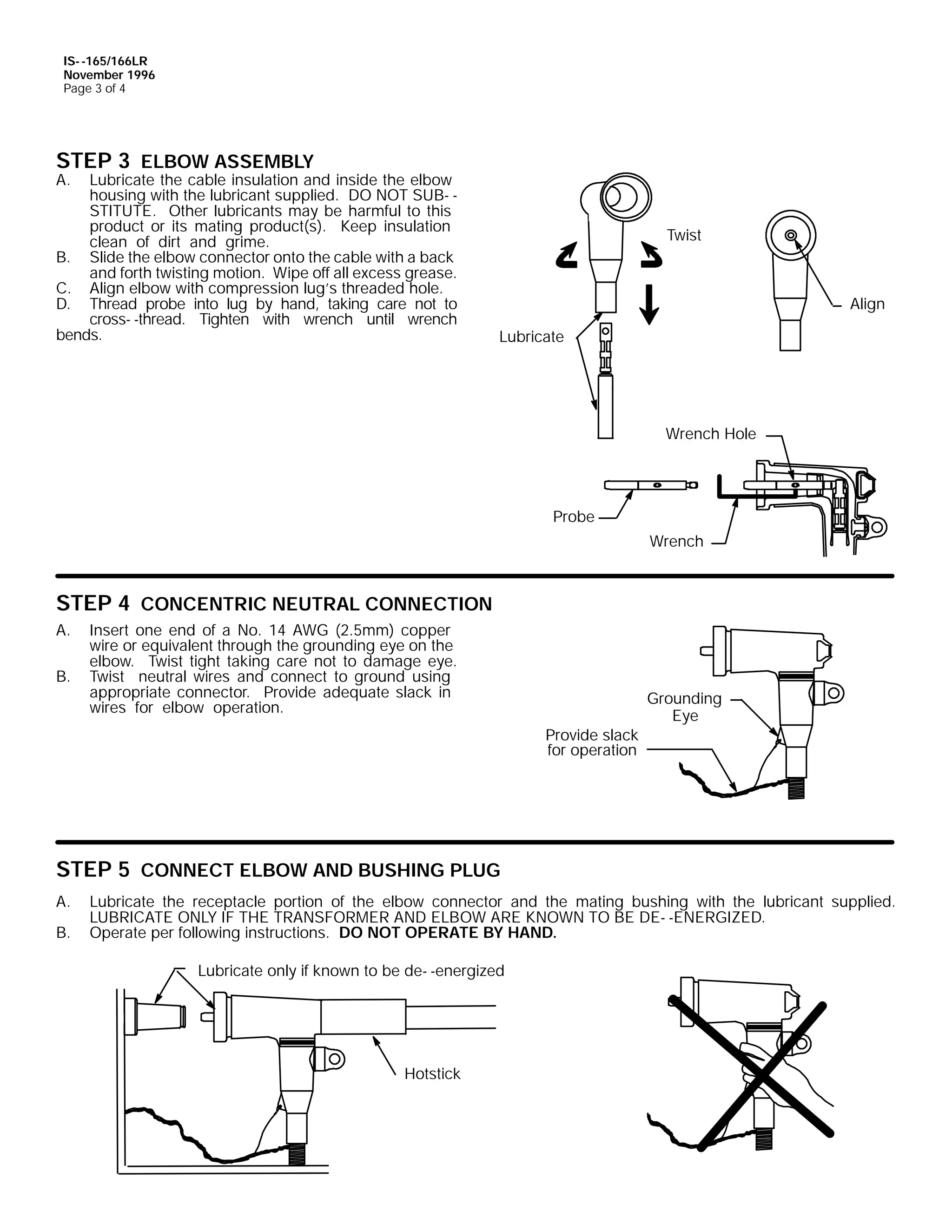 IS- -165/166LR
November 1996
Page 3 of 4

STEP 3 ELBOW ASSEMBLY

A.

Lubricate the cable insulation and inside the elbow
housing with the lubricant supplied. DO NOT SUB- STITUTE. Other lubricants may be harmful to this
product or its mating product(s). Keep insulation
clean of dirt and grime.
B. Slide the elbow connector onto the cable with a back
and forth twisting motion. Wipe off all excess grease.
C. Align elbow with compression lug’s threaded hole.
D. Thread probe into lug by hand, taking care not to
cross- -thread. Tighten with wrench until wrench
bends.

Twist

Align
Lubricate

Wrench Hole

Probe
Wrench

STEP 4 CONCENTRIC NEUTRAL CONNECTION
A.
B.

Insert one end of a No. 14 AWG (2.5mm) copper
wire or equivalent through the grounding eye on the
elbow. Twist tight taking care not to damage eye.
Twist neutral wires and connect to ground using
appropriate connector. Provide adequate slack in
wires for elbow operation.
Provide slack
for operation

Grounding
Eye

STEP 5 CONNECT ELBOW AND BUSHING PLUG
A.
B.

Lubricate the receptacle portion of the elbow connector and the mating bushing with the lubricant supplied.
LUBRICATE ONLY IF THE TRANSFORMER AND ELBOW ARE KNOWN TO BE DE- -ENERGIZED.
Operate per following instructions. DO NOT OPERATE BY HAND.
Lubricate only if known to be de- -energized

Hotstick

 