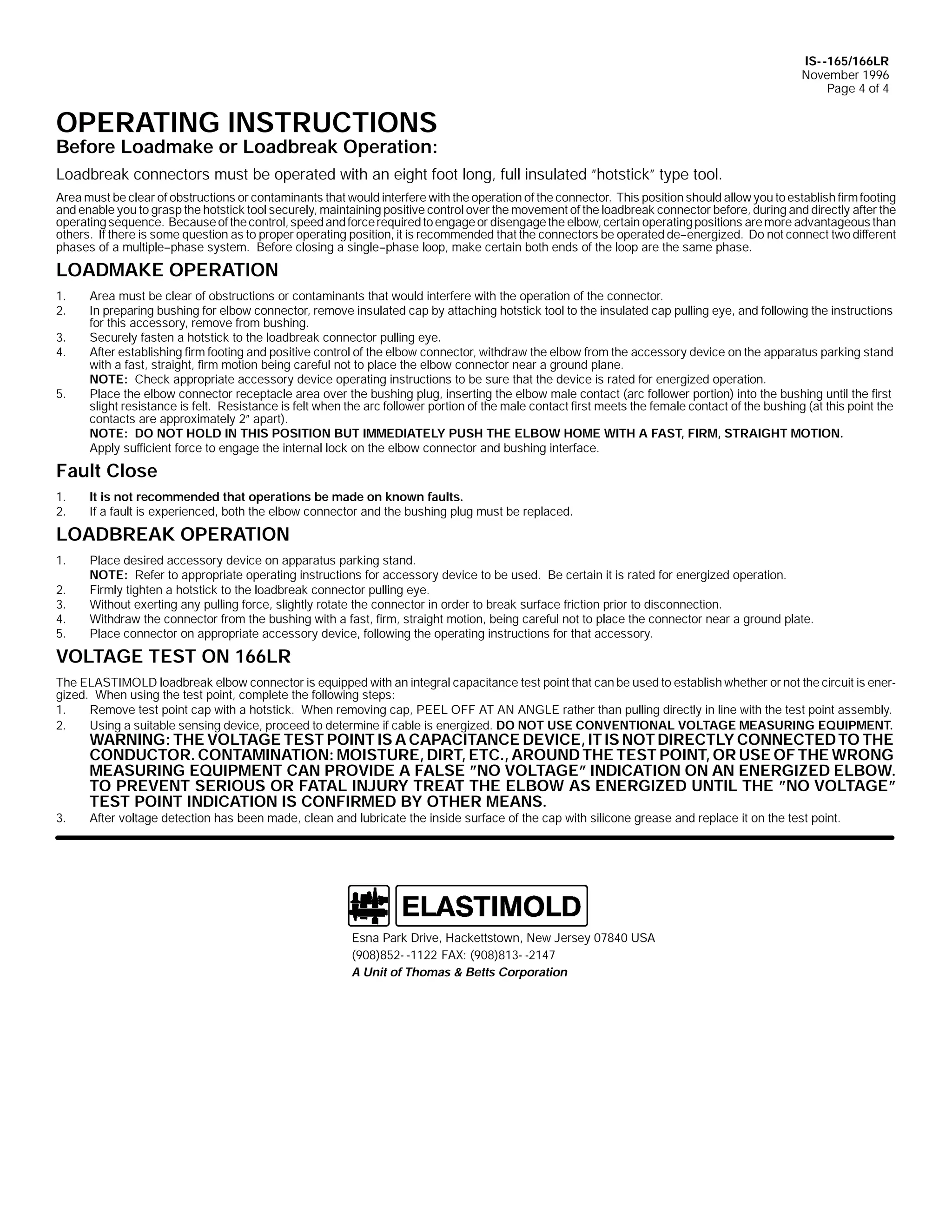 IS- -165/166LR
November 1996
Page 4 of 4

OPERATING INSTRUCTIONS

Before Loadmake or Loadbreak Operation:
Loadbreak connectors must be operated with an eight foot long, full insulated ”hotstick” type tool.
Area must be clear of obstructions or contaminants that would interfere with the operation of the connector. This position should allow you to establish firm footing
and enable you to grasp the hotstick tool securely, maintaining positive control over the movement of the loadbreak connector before, during and directly after the
operating sequence. Because of the control, speed and force required to engage or disengage the elbow, certain operating positions are more advantageous than
others. If there is some question as to proper operating position, it is recommended that the connectors be operated de--energized. Do not connect two different
phases of a multiple--phase system. Before closing a single--phase loop, make certain both ends of the loop are the same phase.

LOADMAKE OPERATION
1.
2.
3.
4.
5.

Area must be clear of obstructions or contaminants that would interfere with the operation of the connector.
In preparing bushing for elbow connector, remove insulated cap by attaching hotstick tool to the insulated cap pulling eye, and following the instructions
for this accessory, remove from bushing.
Securely fasten a hotstick to the loadbreak connector pulling eye.
After establishing firm footing and positive control of the elbow connector, withdraw the elbow from the accessory device on the apparatus parking stand
with a fast, straight, firm motion being careful not to place the elbow connector near a ground plane.
NOTE: Check appropriate accessory device operating instructions to be sure that the device is rated for energized operation.
Place the elbow connector receptacle area over the bushing plug, inserting the elbow male contact (arc follower portion) into the bushing until the first
slight resistance is felt. Resistance is felt when the arc follower portion of the male contact first meets the female contact of the bushing (at this point the
contacts are approximately 2” apart).
NOTE: DO NOT HOLD IN THIS POSITION BUT IMMEDIATELY PUSH THE ELBOW HOME WITH A FAST, FIRM, STRAIGHT MOTION.
Apply sufficient force to engage the internal lock on the elbow connector and bushing interface.

Fault Close
1.
2.

It is not recommended that operations be made on known faults.
If a fault is experienced, both the elbow connector and the bushing plug must be replaced.

LOADBREAK OPERATION
1.
2.
3.
4.
5.

Place desired accessory device on apparatus parking stand.
NOTE: Refer to appropriate operating instructions for accessory device to be used. Be certain it is rated for energized operation.
Firmly tighten a hotstick to the loadbreak connector pulling eye.
Without exerting any pulling force, slightly rotate the connector in order to break surface friction prior to disconnection.
Withdraw the connector from the bushing with a fast, firm, straight motion, being careful not to place the connector near a ground plate.
Place connector on appropriate accessory device, following the operating instructions for that accessory.

VOLTAGE TEST ON 166LR
The ELASTIMOLD loadbreak elbow connector is equipped with an integral capacitance test point that can be used to establish whether or not the circuit is energized. When using the test point, complete the following steps:
1.
Remove test point cap with a hotstick. When removing cap, PEEL OFF AT AN ANGLE rather than pulling directly in line with the test point assembly.
2.
Using a suitable sensing device, proceed to determine if cable is energized. DO NOT USE CONVENTIONAL VOLTAGE MEASURING EQUIPMENT.

3.

WARNING: THE VOLTAGE TEST POINT IS A CAPACITANCE DEVICE, IT IS NOT DIRECTLY CONNECTED TO THE
CONDUCTOR. CONTAMINATION: MOISTURE, DIRT, ETC., AROUND THE TEST POINT, OR USE OF THE WRONG
MEASURING EQUIPMENT CAN PROVIDE A FALSE ”NO VOLTAGE” INDICATION ON AN ENERGIZED ELBOW.
TO PREVENT SERIOUS OR FATAL INJURY TREAT THE ELBOW AS ENERGIZED UNTIL THE ”NO VOLTAGE”
TEST POINT INDICATION IS CONFIRMED BY OTHER MEANS.
After voltage detection has been made, clean and lubricate the inside surface of the cap with silicone grease and replace it on the test point.

Esna Park Drive, Hackettstown, New Jersey 07840 USA
(908)852- -1122 FAX: (908)813- -2147
A Unit of Thomas & Betts Corporation

 