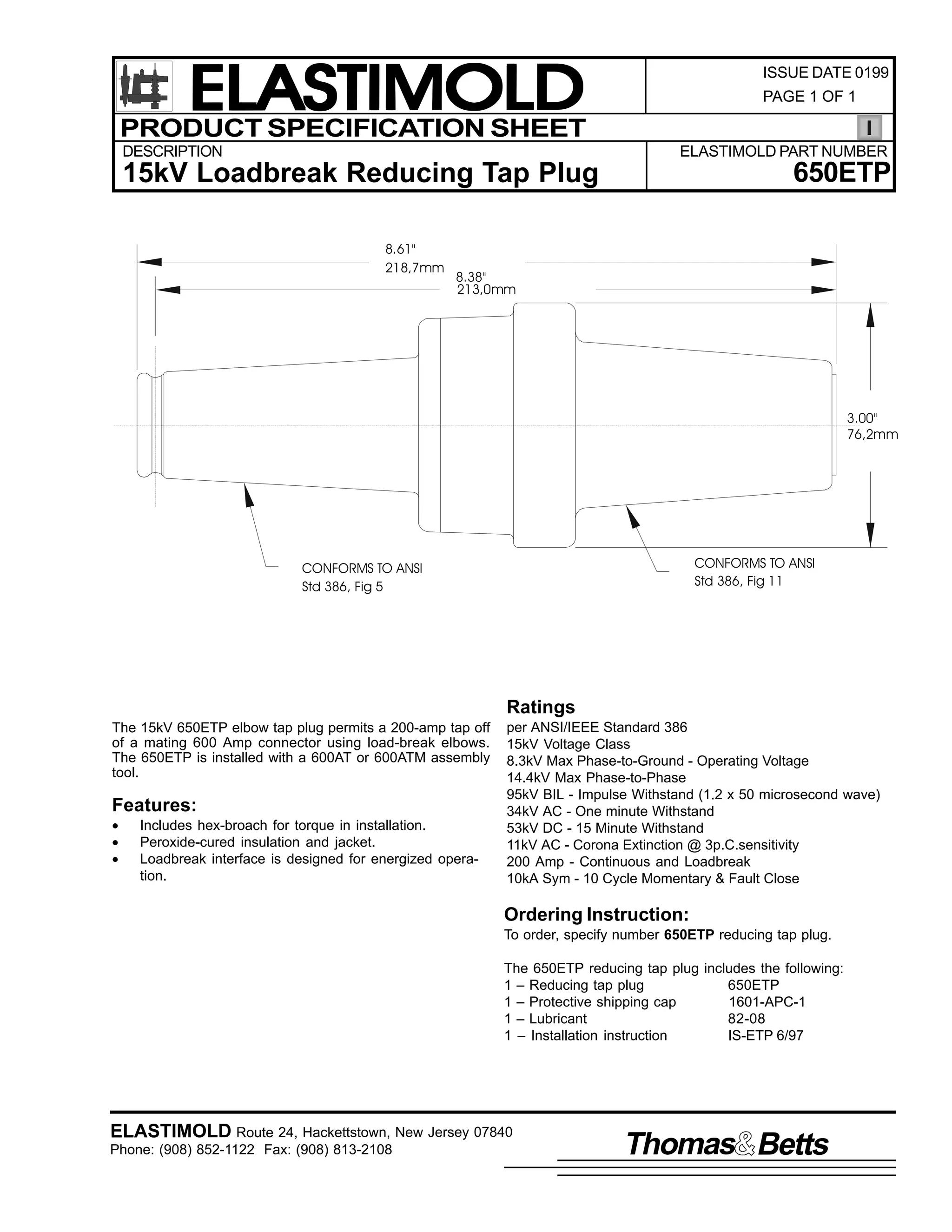 ELASTIMOLD
PRODUCT SPECIFICATION SHEET
DESCRIPTION

ISSUE DATE 0199
PAGE 1 OF 1

ELASTIMOLD PART NUMBER

650ETP

15kV Loadbreak Reducing Tap Plug
8.61"
218,7mm

8.38"
213,0mm

3.00"
76,2mm

CONFORMS TO ANSI
Std 386, Fig 11

CONFORMS TO ANSI
Std 386, Fig 5

Ratings
The 15kV 650ETP elbow tap plug permits a 200-amp tap off
of a mating 600 Amp connector using load-break elbows.
The 650ETP is installed with a 600AT or 600ATM assembly
tool.

Features:
•
•
•

Includes hex-broach for torque in installation.
Peroxide-cured insulation and jacket.
Loadbreak interface is designed for energized operation.

per ANSI/IEEE Standard 386
15kV Voltage Class
8.3kV Max Phase-to-Ground - Operating Voltage
14.4kV Max Phase-to-Phase
95kV BIL - Impulse Withstand (1.2 x 50 microsecond wave)
34kV AC - One minute Withstand
53kV DC - 15 Minute Withstand
11kV AC - Corona Extinction @ 3p.C.sensitivity
200 Amp - Continuous and Loadbreak
10kA Sym - 10 Cycle Momentary & Fault Close

Ordering Instruction:
To order, specify number 650ETP reducing tap plug.
The 650ETP reducing tap plug includes the following:
1 – Reducing tap plug
650ETP
1 – Protective shipping cap
1601-APC-1
1 – Lubricant
82-08
1 – Installation instruction
IS-ETP 6/97

ELASTIMOLD Route 24, Hackettstown, New Jersey 07840
Phone: (908) 852-1122 Fax: (908) 813-2108

Thomas Betts

 