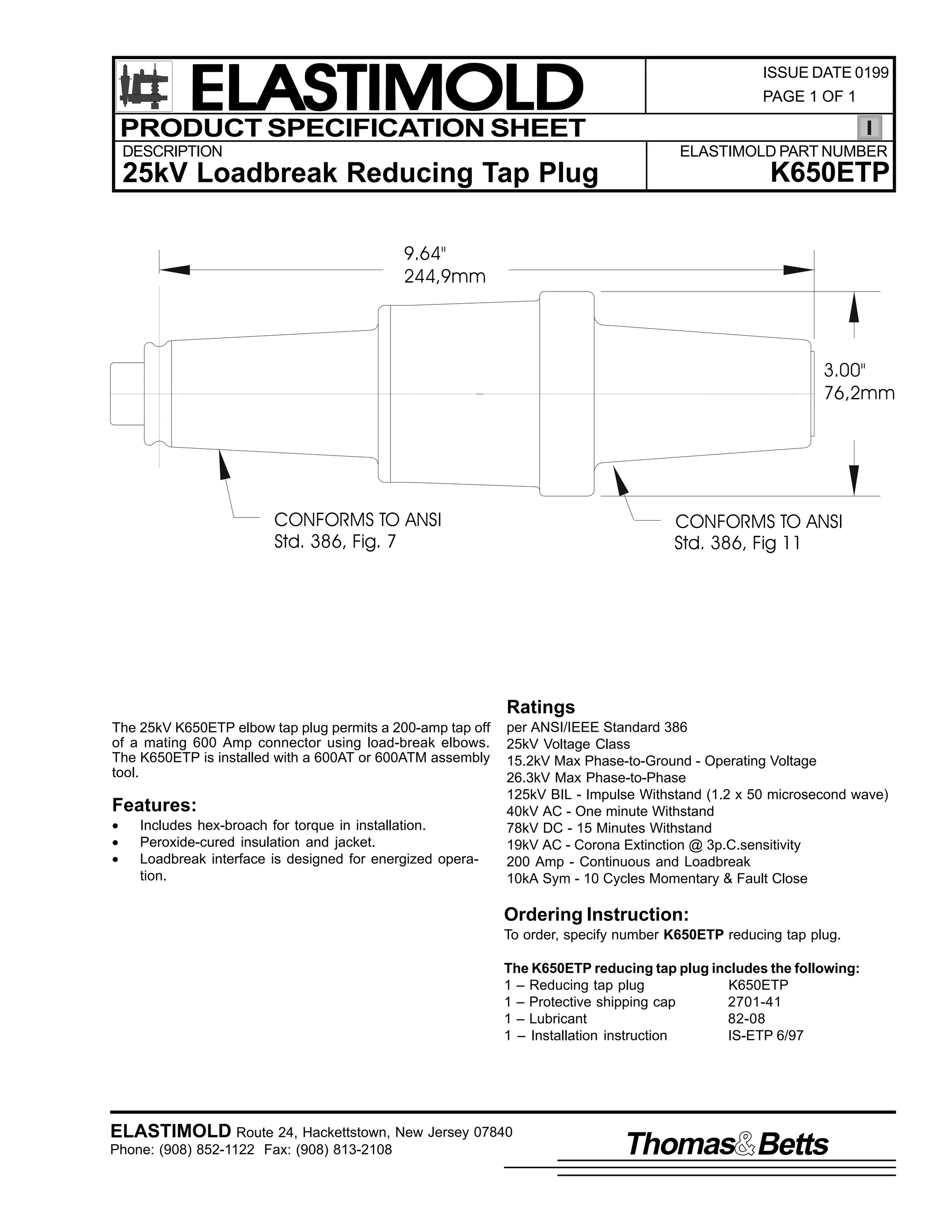ELASTIMOLD
PRODUCT SPECIFICATION SHEET
DESCRIPTION

ISSUE DATE 0199
PAGE 1 OF 1

ELASTIMOLD PART NUMBER

K650ETP

25kV Loadbreak Reducing Tap Plug
9.64"
244,9mm

3.00"
76,2mm

CONFORMS TO ANSI
Std. 386, Fig. 7

CONFORMS TO ANSI
Std. 386, Fig 11

Ratings
The 25kV K650ETP elbow tap plug permits a 200-amp tap off
of a mating 600 Amp connector using load-break elbows.
The K650ETP is installed with a 600AT or 600ATM assembly
tool.

Features:
•
•
•

Includes hex-broach for torque in installation.
Peroxide-cured insulation and jacket.
Loadbreak interface is designed for energized operation.

per ANSI/IEEE Standard 386
25kV Voltage Class
15.2kV Max Phase-to-Ground - Operating Voltage
26.3kV Max Phase-to-Phase
125kV BIL - Impulse Withstand (1.2 x 50 microsecond wave)
40kV AC - One minute Withstand
78kV DC - 15 Minutes Withstand
19kV AC - Corona Extinction @ 3p.C.sensitivity
200 Amp - Continuous and Loadbreak
10kA Sym - 10 Cycles Momentary & Fault Close

Ordering Instruction:
To order, specify number K650ETP reducing tap plug.
The K650ETP reducing tap plug includes the following:
1 – Reducing tap plug
K650ETP
1 – Protective shipping cap
2701-41
1 – Lubricant
82-08
1 – Installation instruction
IS-ETP 6/97

ELASTIMOLD Route 24, Hackettstown, New Jersey 07840
Phone: (908) 852-1122 Fax: (908) 813-2108

Thomas Betts

 