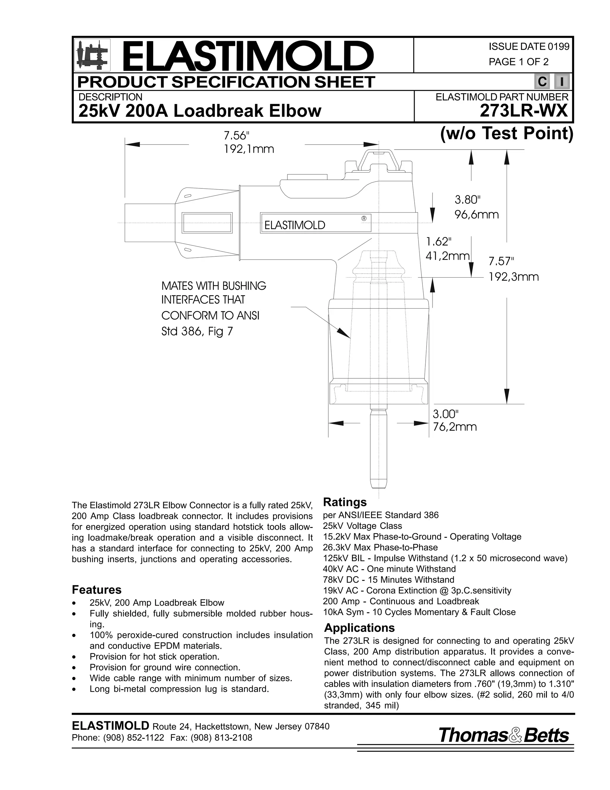 ELASTIMOLD
PRODUCT SPECIFICATION SHEET
DESCRIPTION

ISSUE DATE 0199
PAGE 1 OF 2

C
ELASTIMOLD PART NUMBER

273LR-WX
(w/o Test Point)

25kV 200A Loadbreak Elbow
7.56"
192,1mm

ELASTIMOLD

R

3.80"
96,6mm
1.62"
41,2mm

MATES WITH BUSHING
INTERFACES THAT
CONFORM TO ANSI
Std 386, Fig 7

7.57"
192,3mm

3.00"
76,2mm

The Elastimold 273LR Elbow Connector is a fully rated 25kV,
200 Amp Class loadbreak connector. It includes provisions
for energized operation using standard hotstick tools allowing loadmake/break operation and a visible disconnect. It
has a standard interface for connecting to 25kV, 200 Amp
bushing inserts, junctions and operating accessories.

Features
•
•
•
•
•
•
•

25kV, 200 Amp Loadbreak Elbow
Fully shielded, fully submersible molded rubber housing.
100% peroxide-cured construction includes insulation
and conductive EPDM materials.
Provision for hot stick operation.
Provision for ground wire connection.
Wide cable range with minimum number of sizes.
Long bi-metal compression lug is standard.

Ratings
per ANSI/IEEE Standard 386
25kV Voltage Class
15.2kV Max Phase-to-Ground - Operating Voltage
26.3kV Max Phase-to-Phase
125kV BIL - Impulse Withstand (1.2 x 50 microsecond wave)
40kV AC - One minute Withstand
78kV DC - 15 Minutes Withstand
19kV AC - Corona Extinction @ 3p.C.sensitivity
200 Amp - Continuous and Loadbreak
10kA Sym - 10 Cycles Momentary & Fault Close

Applications
The 273LR is designed for connecting to and operating 25kV
Class, 200 Amp distribution apparatus. It provides a convenient method to connect/disconnect cable and equipment on
power distribution systems. The 273LR allows connection of
cables with insulation diameters from .760" (19,3mm) to 1.310"
(33,3mm) with only four elbow sizes. (#2 solid, 260 mil to 4/0
stranded, 345 mil)

ELASTIMOLD Route 24, Hackettstown, New Jersey 07840
Phone: (908) 852-1122 Fax: (908) 813-2108

Thomas Betts

 