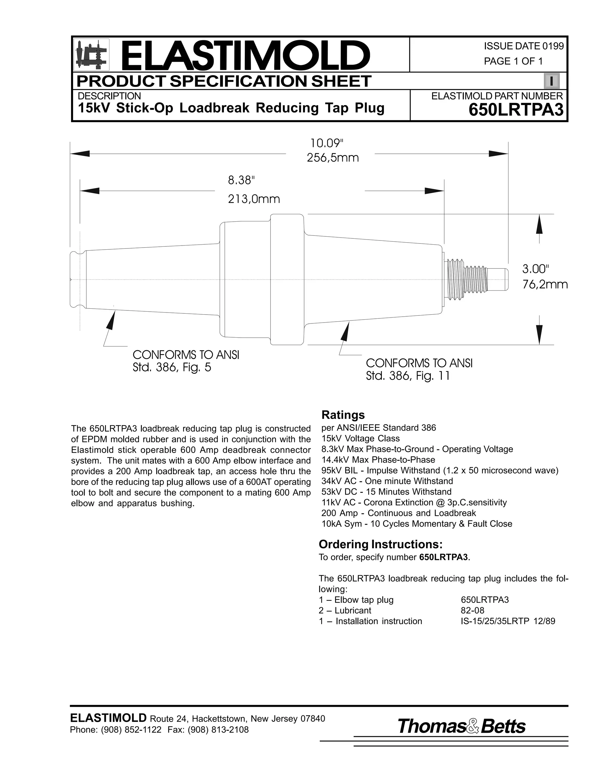 ELASTIMOLD
PRODUCT SPECIFICATION SHEET
DESCRIPTION

ISSUE DATE 0199
PAGE 1 OF 1

ELASTIMOLD PART NUMBER

15kV Stick-Op Loadbreak Reducing Tap Plug

650LRTPA3

10.09"
256,5mm
8.38"
213,0mm

3.00"
76,2mm

CONFORMS TO ANSI
Std. 386, Fig. 5

CONFORMS TO ANSI
Std. 386, Fig. 11
Ratings

The 650LRTPA3 loadbreak reducing tap plug is constructed
of EPDM molded rubber and is used in conjunction with the
Elastimold stick operable 600 Amp deadbreak connector
system. The unit mates with a 600 Amp elbow interface and
provides a 200 Amp loadbreak tap, an access hole thru the
bore of the reducing tap plug allows use of a 600AT operating
tool to bolt and secure the component to a mating 600 Amp
elbow and apparatus bushing.

per ANSI/IEEE Standard 386
15kV Voltage Class
8.3kV Max Phase-to-Ground - Operating Voltage
14.4kV Max Phase-to-Phase
95kV BIL - Impulse Withstand (1.2 x 50 microsecond wave)
34kV AC - One minute Withstand
53kV DC - 15 Minutes Withstand
11kV AC - Corona Extinction @ 3p.C.sensitivity
200 Amp - Continuous and Loadbreak
10kA Sym - 10 Cycles Momentary & Fault Close

Ordering Instructions:
To order, specify number 650LRTPA3.
The 650LRTPA3 loadbreak reducing tap plug includes the following:
1 – Elbow tap plug
650LRTPA3
2 – Lubricant
82-08
1 – Installation instruction
IS-15/25/35LRTP 12/89

ELASTIMOLD Route 24, Hackettstown, New Jersey 07840
Phone: (908) 852-1122 Fax: (908) 813-2108

Thomas Betts

 