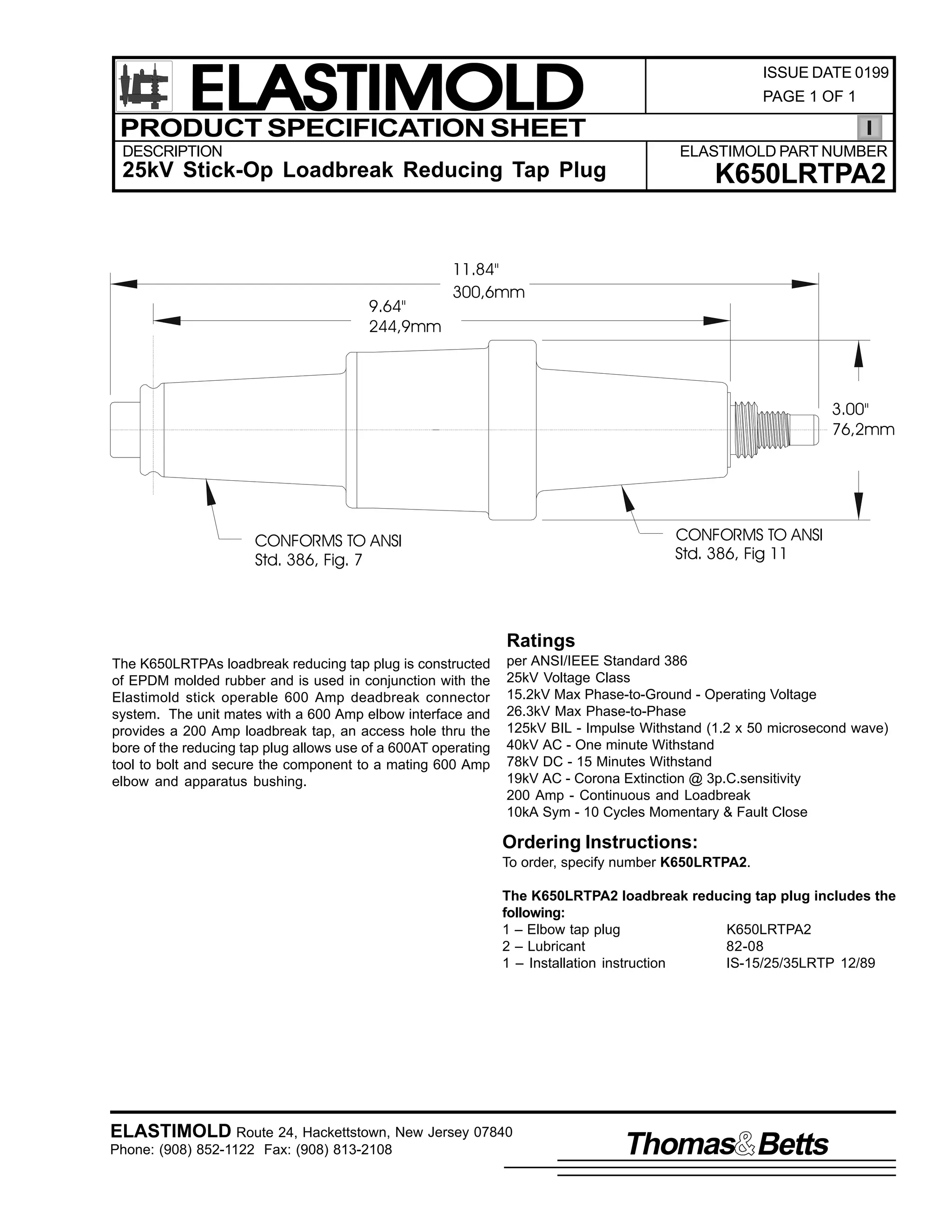 ELASTIMOLD
PRODUCT SPECIFICATION SHEET
DESCRIPTION

ISSUE DATE 0199
PAGE 1 OF 1

ELASTIMOLD PART NUMBER

25kV Stick-Op Loadbreak Reducing Tap Plug

9.64"
244,9mm

K650LRTPA2

11.84"
300,6mm

3.00"
76,2mm

CONFORMS TO ANSI
Std. 386, Fig 11

CONFORMS TO ANSI
Std. 386, Fig. 7

Ratings
The K650LRTPAs loadbreak reducing tap plug is constructed
of EPDM molded rubber and is used in conjunction with the
Elastimold stick operable 600 Amp deadbreak connector
system. The unit mates with a 600 Amp elbow interface and
provides a 200 Amp loadbreak tap, an access hole thru the
bore of the reducing tap plug allows use of a 600AT operating
tool to bolt and secure the component to a mating 600 Amp
elbow and apparatus bushing.

per ANSI/IEEE Standard 386
25kV Voltage Class
15.2kV Max Phase-to-Ground - Operating Voltage
26.3kV Max Phase-to-Phase
125kV BIL - Impulse Withstand (1.2 x 50 microsecond wave)
40kV AC - One minute Withstand
78kV DC - 15 Minutes Withstand
19kV AC - Corona Extinction @ 3p.C.sensitivity
200 Amp - Continuous and Loadbreak
10kA Sym - 10 Cycles Momentary & Fault Close

Ordering Instructions:
To order, specify number K650LRTPA2.
The K650LRTPA2 loadbreak reducing tap plug includes the
following:
1 – Elbow tap plug
K650LRTPA2
2 – Lubricant
82-08
1 – Installation instruction
IS-15/25/35LRTP 12/89

ELASTIMOLD Route 24, Hackettstown, New Jersey 07840
Phone: (908) 852-1122 Fax: (908) 813-2108

Thomas Betts

 