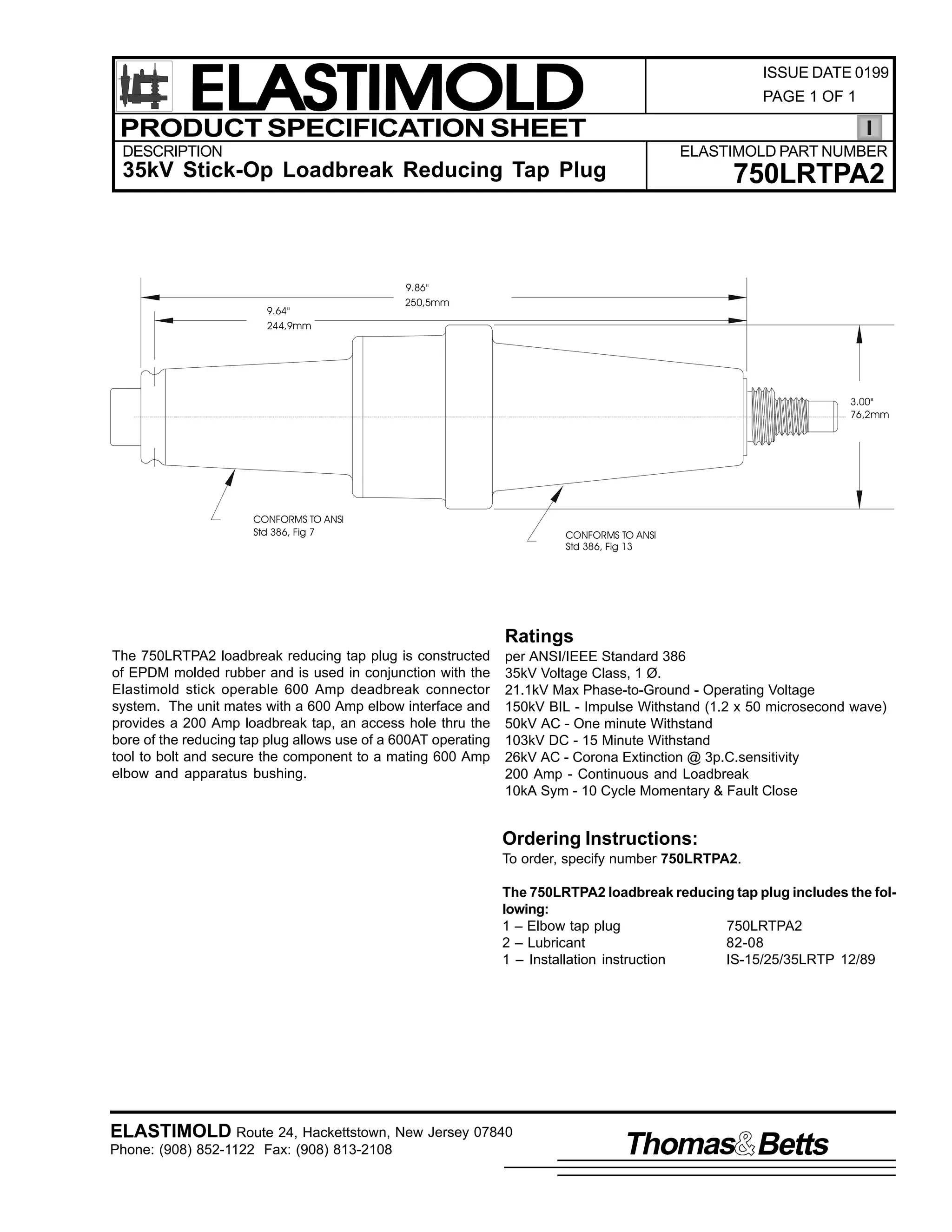 ELASTIMOLD
PRODUCT SPECIFICATION SHEET

ISSUE DATE 0199
PAGE 1 OF 1

DESCRIPTION

ELASTIMOLD PART NUMBER

35kV Stick-Op Loadbreak Reducing Tap Plug

9.64"
244,9mm

750LRTPA2

9.86"
250,5mm

3.00"
76,2mm

CONFORMS TO ANSI
Std 386, Fig 7

CONFORMS TO ANSI
Std 386, Fig 13

Ratings
The 750LRTPA2 loadbreak reducing tap plug is constructed
of EPDM molded rubber and is used in conjunction with the
Elastimold stick operable 600 Amp deadbreak connector
system. The unit mates with a 600 Amp elbow interface and
provides a 200 Amp loadbreak tap, an access hole thru the
bore of the reducing tap plug allows use of a 600AT operating
tool to bolt and secure the component to a mating 600 Amp
elbow and apparatus bushing.

per ANSI/IEEE Standard 386
35kV Voltage Class, 1 Ø.
21.1kV Max Phase-to-Ground - Operating Voltage
150kV BIL - Impulse Withstand (1.2 x 50 microsecond wave)
50kV AC - One minute Withstand
103kV DC - 15 Minute Withstand
26kV AC - Corona Extinction @ 3p.C.sensitivity
200 Amp - Continuous and Loadbreak
10kA Sym - 10 Cycle Momentary & Fault Close

Ordering Instructions:
To order, specify number 750LRTPA2.
The 750LRTPA2 loadbreak reducing tap plug includes the following:
1 – Elbow tap plug
750LRTPA2
2 – Lubricant
82-08
1 – Installation instruction
IS-15/25/35LRTP 12/89

ELASTIMOLD Route 24, Hackettstown, New Jersey 07840
Phone: (908) 852-1122 Fax: (908) 813-2108

Thomas Betts

 