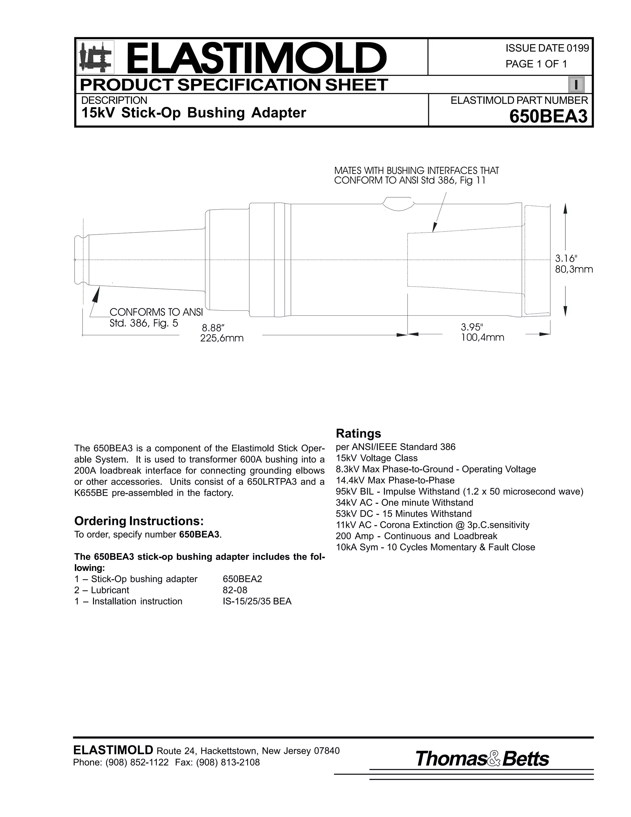 ELASTIMOLD
PRODUCT SPECIFICATION SHEET
DESCRIPTION

ISSUE DATE 0199
PAGE 1 OF 1

ELASTIMOLD PART NUMBER

15kV Stick-Op Bushing Adapter

650BEA3
MATES WITH BUSHING INTERFACES THAT
CONFORM TO ANSI Std 386, Fig 11

3.16"
80,3mm

CONFORMS TO ANSI
Std. 386, Fig. 5
8.88”
225,6mm

3.95"
100,4mm

Ratings
The 650BEA3 is a component of the Elastimold Stick Operable System. It is used to transformer 600A bushing into a
200A loadbreak interface for connecting grounding elbows
or other accessories. Units consist of a 650LRTPA3 and a
K655BE pre-assembled in the factory.

Ordering Instructions:
To order, specify number 650BEA3.

per ANSI/IEEE Standard 386
15kV Voltage Class
8.3kV Max Phase-to-Ground - Operating Voltage
14.4kV Max Phase-to-Phase
95kV BIL - Impulse Withstand (1.2 x 50 microsecond wave)
34kV AC - One minute Withstand
53kV DC - 15 Minutes Withstand
11kV AC - Corona Extinction @ 3p.C.sensitivity
200 Amp - Continuous and Loadbreak
10kA Sym - 10 Cycles Momentary & Fault Close

The 650BEA3 stick-op bushing adapter includes the following:
1 – Stick-Op bushing adapter
650BEA2
2 – Lubricant
82-08
1 – Installation instruction
IS-15/25/35 BEA

ELASTIMOLD Route 24, Hackettstown, New Jersey 07840
Phone: (908) 852-1122 Fax: (908) 813-2108

Thomas Betts

 