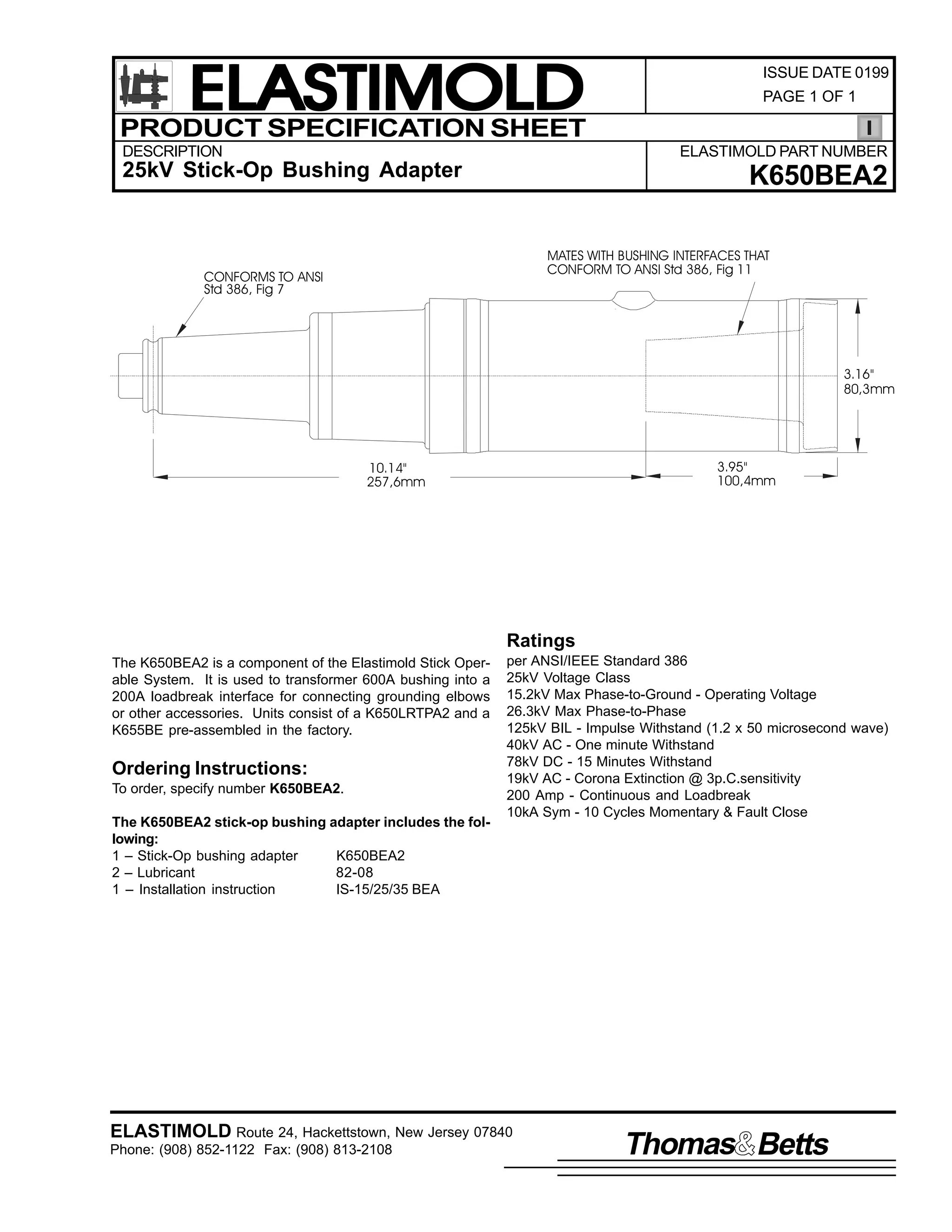 ELASTIMOLD
PRODUCT SPECIFICATION SHEET
DESCRIPTION

ISSUE DATE 0199
PAGE 1 OF 1

ELASTIMOLD PART NUMBER

25kV Stick-Op Bushing Adapter

K650BEA2
MATES WITH BUSHING INTERFACES THAT
CONFORM TO ANSI Std 386, Fig 11

CONFORMS TO ANSI
Std 386, Fig 7

3.16"
80,3mm

3.95"
100,4mm

10.14"
257,6mm

Ratings
The K650BEA2 is a component of the Elastimold Stick Operable System. It is used to transformer 600A bushing into a
200A loadbreak interface for connecting grounding elbows
or other accessories. Units consist of a K650LRTPA2 and a
K655BE pre-assembled in the factory.

Ordering Instructions:
To order, specify number K650BEA2.
The K650BEA2 stick-op bushing adapter includes the following:
1 – Stick-Op bushing adapter
K650BEA2
2 – Lubricant
82-08
1 – Installation instruction
IS-15/25/35 BEA

per ANSI/IEEE Standard 386
25kV Voltage Class
15.2kV Max Phase-to-Ground - Operating Voltage
26.3kV Max Phase-to-Phase
125kV BIL - Impulse Withstand (1.2 x 50 microsecond wave)
40kV AC - One minute Withstand
78kV DC - 15 Minutes Withstand
19kV AC - Corona Extinction @ 3p.C.sensitivity
200 Amp - Continuous and Loadbreak
10kA Sym - 10 Cycles Momentary & Fault Close

ELASTIMOLD Route 24, Hackettstown, New Jersey 07840
Phone: (908) 852-1122 Fax: (908) 813-2108

Thomas Betts

 