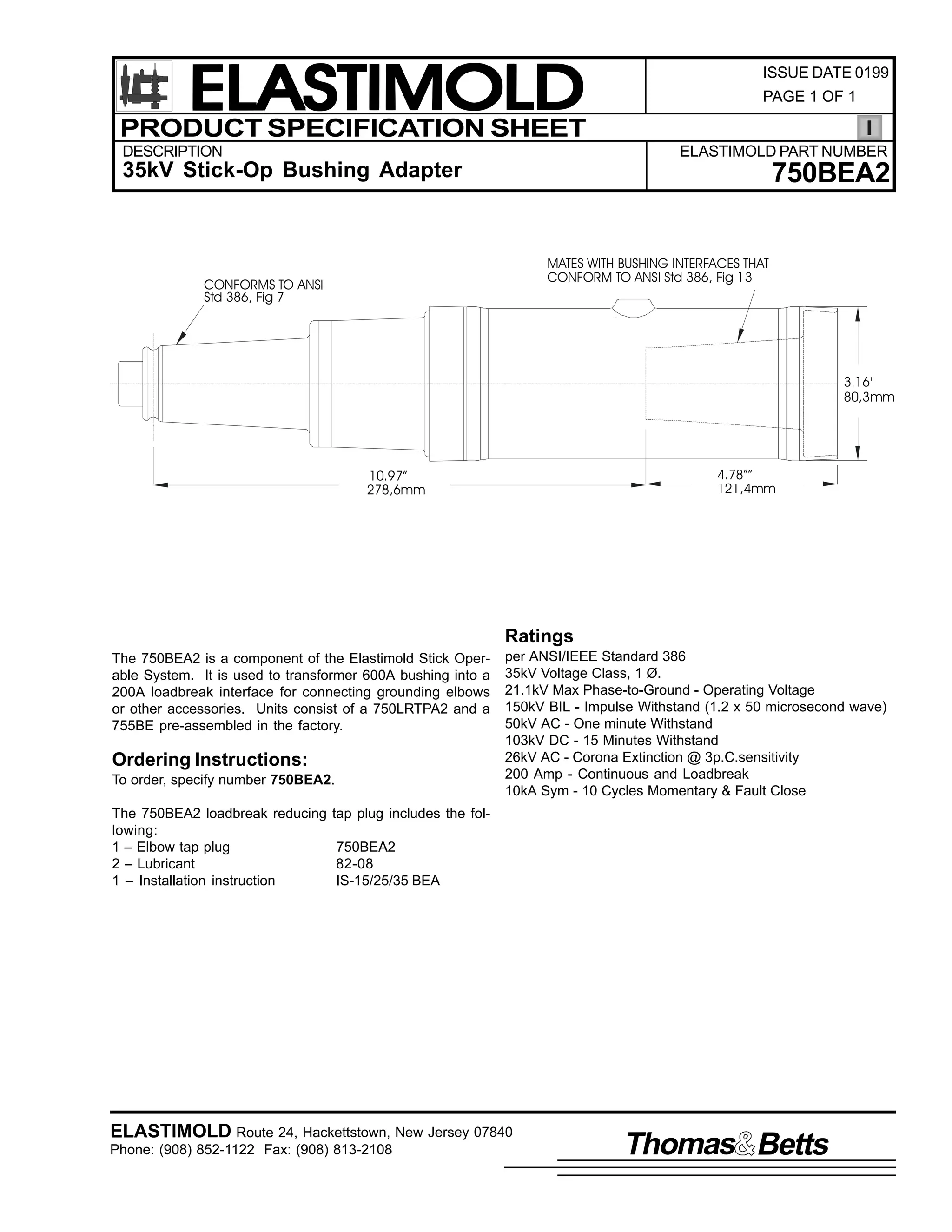 ELASTIMOLD
PRODUCT SPECIFICATION SHEET
DESCRIPTION

ISSUE DATE 0199
PAGE 1 OF 1

ELASTIMOLD PART NUMBER

35kV Stick-Op Bushing Adapter

750BEA2
MATES WITH BUSHING INTERFACES THAT
CONFORM TO ANSI Std 386, Fig 13

CONFORMS TO ANSI
Std 386, Fig 7

3.16"
80,3mm

4.78””
121,4mm

10.97”
278,6mm

Ratings
The 750BEA2 is a component of the Elastimold Stick Operable System. It is used to transformer 600A bushing into a
200A loadbreak interface for connecting grounding elbows
or other accessories. Units consist of a 750LRTPA2 and a
755BE pre-assembled in the factory.

Ordering Instructions:
To order, specify number 750BEA2.
The 750BEA2 loadbreak reducing
lowing:
1 – Elbow tap plug
2 – Lubricant
1 – Installation instruction

per ANSI/IEEE Standard 386
35kV Voltage Class, 1 Ø.
21.1kV Max Phase-to-Ground - Operating Voltage
150kV BIL - Impulse Withstand (1.2 x 50 microsecond wave)
50kV AC - One minute Withstand
103kV DC - 15 Minutes Withstand
26kV AC - Corona Extinction @ 3p.C.sensitivity
200 Amp - Continuous and Loadbreak
10kA Sym - 10 Cycles Momentary & Fault Close

tap plug includes the fol750BEA2
82-08
IS-15/25/35 BEA

ELASTIMOLD Route 24, Hackettstown, New Jersey 07840
Phone: (908) 852-1122 Fax: (908) 813-2108

Thomas Betts

 
