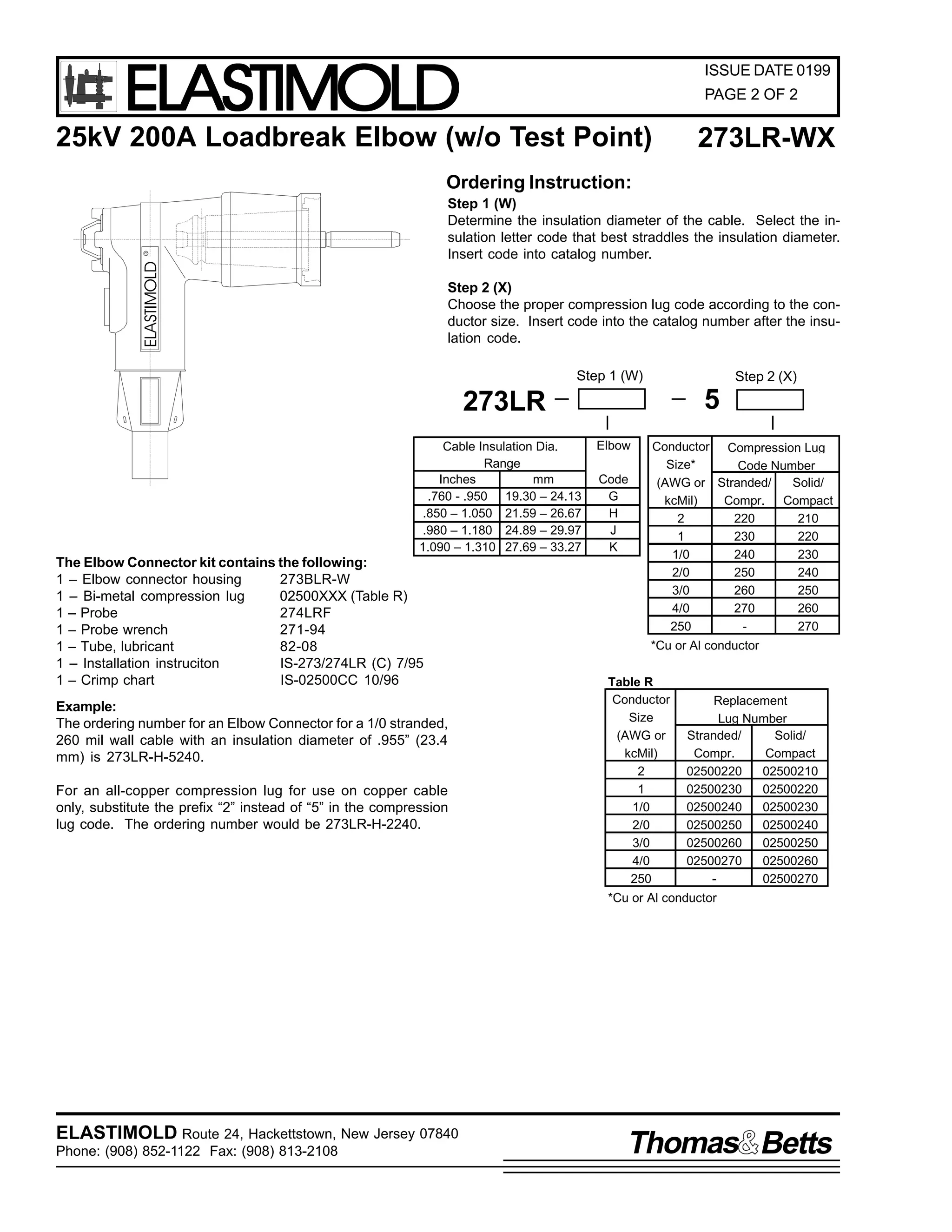ELASTIMOLD

ISSUE DATE 0199
PAGE 2 OF 2

25kV 200A Loadbreak Elbow (w/o Test Point)

273LR-WX

Ordering Instruction:

ELASTIMOLD

R

Step 1 (W)
Determine the insulation diameter of the cable. Select the insulation letter code that best straddles the insulation diameter.
Insert code into catalog number.
Step 2 (X)
Choose the proper compression lug code according to the conductor size. Insert code into the catalog number after the insulation code.
Step 1 (W)

Step 2 (X)

5

273LR
Cable Insulation Dia.
Range
Inches
mm
.760 - .950 19.30 – 24.13
.850 – 1.050 21.59 – 26.67
.980 – 1.180 24.89 – 29.97
1.090 – 1.310 27.69 – 33.27

The Elbow Connector kit contains the following:
1 – Elbow connector housing
273BLR-W
1 – Bi-metal compression lug
02500XXX (Table R)
1 – Probe
274LRF
1 – Probe wrench
271-94
1 – Tube, lubricant
82-08
1 – Installation instruciton
IS-273/274LR (C) 7/95
1 – Crimp chart
IS-02500CC 10/96
Example:
The ordering number for an Elbow Connector for a 1/0 stranded,
260 mil wall cable with an insulation diameter of .955” (23.4
mm) is 273LR-H-5240.
For an all-copper compression lug for use on copper cable
only, substitute the prefix “2” instead of “5” in the compression
lug code. The ordering number would be 273LR-H-2240.

Elbow
Code
G
H
J
K

Conductor Compression Lug
Size*
Code Number
(AWG or Stranded/
Solid/
kcMil)
Compr. Compact
2
220
210
1
230
220
1/0
240
230
2/0
250
240
3/0
260
250
4/0
270
260
250
270
*Cu or Al conductor

Table R
Conductor
Size
(AWG or
kcMil)
2
1
1/0
2/0
3/0
4/0
250

Replacement
Lug Number
Stranded/
Solid/
Compr.
Compact
02500220
02500210
02500230
02500220
02500240
02500230
02500250
02500240
02500260
02500250
02500270
02500260
02500270

*Cu or Al conductor

ELASTIMOLD Route 24, Hackettstown, New Jersey 07840
Phone: (908) 852-1122 Fax: (908) 813-2108

Thomas Betts

 