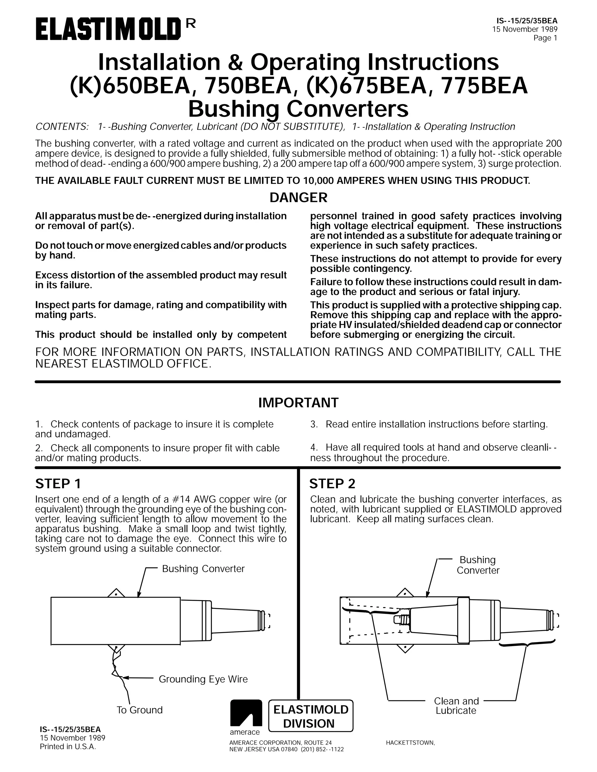 IS- -15/25/35BEA
15 November 1989
Page 1

R

Installation & Operating Instructions
(K)650BEA, 750BEA, (K)675BEA, 775BEA
Bushing Converters

CONTENTS: 1- -Bushing Converter, Lubricant (DO NOT SUBSTITUTE), 1- -Installation & Operating Instruction

The bushing converter, with a rated voltage and current as indicated on the product when used with the appropriate 200
ampere device, is designed to provide a fully shielded, fully submersible method of obtaining: 1) a fully hot- -stick operable
method of dead- -ending a 600/900 ampere bushing, 2) a 200 ampere tap off a 600/900 ampere system, 3) surge protection.
THE AVAILABLE FAULT CURRENT MUST BE LIMITED TO 10,000 AMPERES WHEN USING THIS PRODUCT.

DANGER
All apparatus must be de- -energized during installation
or removal of part(s).
Do not touch or move energized cables and/or products
by hand.
Excess distortion of the assembled product may result
in its failure.
Inspect parts for damage, rating and compatibility with
mating parts.
This product should be installed only by competent

personnel trained in good safety practices involving
high voltage electrical equipment. These instructions
are not intended as a substitute for adequate training or
experience in such safety practices.
These instructions do not attempt to provide for every
possible contingency.
Failure to follow these instructions could result in damage to the product and serious or fatal injury.
This product is supplied with a protective shipping cap.
Remove this shipping cap and replace with the appropriate HV insulated/shielded deadend cap or connector
before submerging or energizing the circuit.

FOR MORE INFORMATION ON PARTS, INSTALLATION RATINGS AND COMPATIBILITY, CALL THE
NEAREST ELASTIMOLD OFFICE.

IMPORTANT
3. Read entire installation instructions before starting.

1. Check contents of package to insure it is complete
and undamaged.
2. Check all components to insure proper fit with cable
and/or mating products.

4. Have all required tools at hand and observe cleanli- ness throughout the procedure.

STEP 1

STEP 2

Insert one end of a length of a #14 AWG copper wire (or
equivalent) through the grounding eye of the bushing converter, leaving sufficient length to allow movement to the
apparatus bushing. Make a small loop and twist tightly,
taking care not to damage the eye. Connect this wire to
system ground using a suitable connector.

Clean and lubricate the bushing converter interfaces, as
noted, with lubricant supplied or ELASTIMOLD approved
lubricant. Keep all mating surfaces clean.

Bushing
Converter

Bushing Converter

Grounding Eye Wire
To Ground
IS- -15/25/35BEA
15 November 1989
Printed in U.S.A.

amerace

ELASTIMOLD
DIVISION

AMERACE CORPORATION, ROUTE 24
NEW JERSEY USA 07840 (201) 852- -1122

Clean and
Lubricate
HACKETTSTOWN,

 