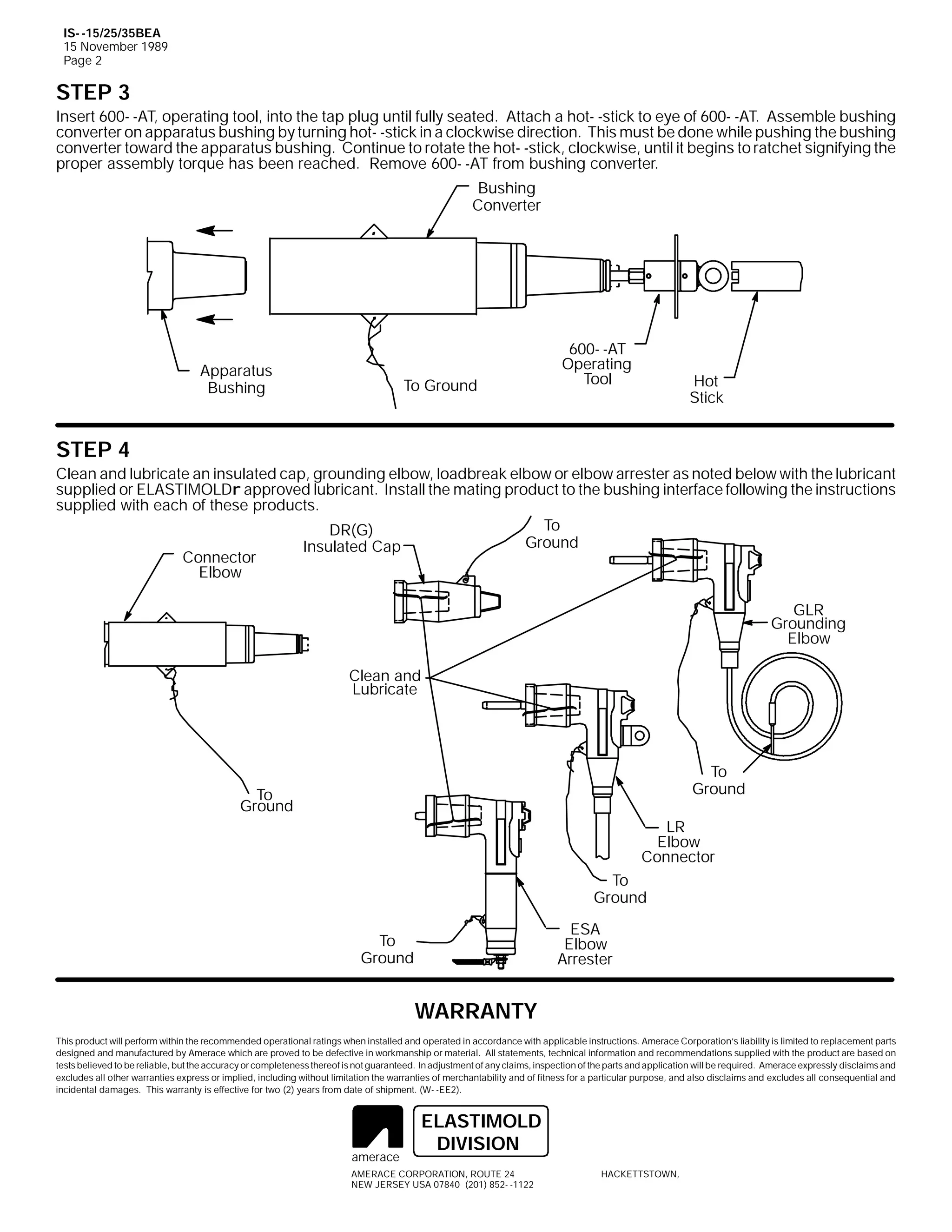 IS- -15/25/35BEA
15 November 1989
Page 2

STEP 3
Insert 600- -AT, operating tool, into the tap plug until fully seated. Attach a hot- -stick to eye of 600- -AT. Assemble bushing
converter on apparatus bushing by turning hot- -stick in a clockwise direction. This must be done while pushing the bushing
converter toward the apparatus bushing. Continue to rotate the hot- -stick, clockwise, until it begins to ratchet signifying the
proper assembly torque has been reached. Remove 600- -AT from bushing converter.
Bushing
Converter

Apparatus
Bushing

To Ground

600- -AT
Operating
Tool

Hot
Stick

STEP 4
Clean and lubricate an insulated cap, grounding elbow, loadbreak elbow or elbow arrester as noted below with the lubricant
supplied or ELASTIMOLDr approved lubricant. Install the mating product to the bushing interface following the instructions
supplied with each of these products.
To
DR(G)
Ground
Insulated Cap
Connector
Elbow
GLR
Grounding
Elbow
Clean and
Lubricate

To
Ground

To
Ground

LR
Elbow
Connector
To
Ground
ESA
Elbow
Arrester

To
Ground

WARRANTY
This product will perform within the recommended operational ratings when installed and operated in accordance with applicable instructions. Amerace Corporation’s liability is limited to replacement parts
designed and manufactured by Amerace which are proved to be defective in workmanship or material. All statements, technical information and recommendations supplied with the product are based on
tests believed to be reliable, but the accuracy or completeness thereof is not guaranteed. In adjustment of any claims, inspection of the parts and application will be required. Amerace expressly disclaims and
excludes all other warranties express or implied, including without limitation the warranties of merchantability and of fitness for a particular purpose, and also disclaims and excludes all consequential and
incidental damages. This warranty is effective for two (2) years from date of shipment. (W- -EE2).

amerace

ELASTIMOLD
DIVISION

AMERACE CORPORATION, ROUTE 24
NEW JERSEY USA 07840 (201) 852- -1122

HACKETTSTOWN,

 