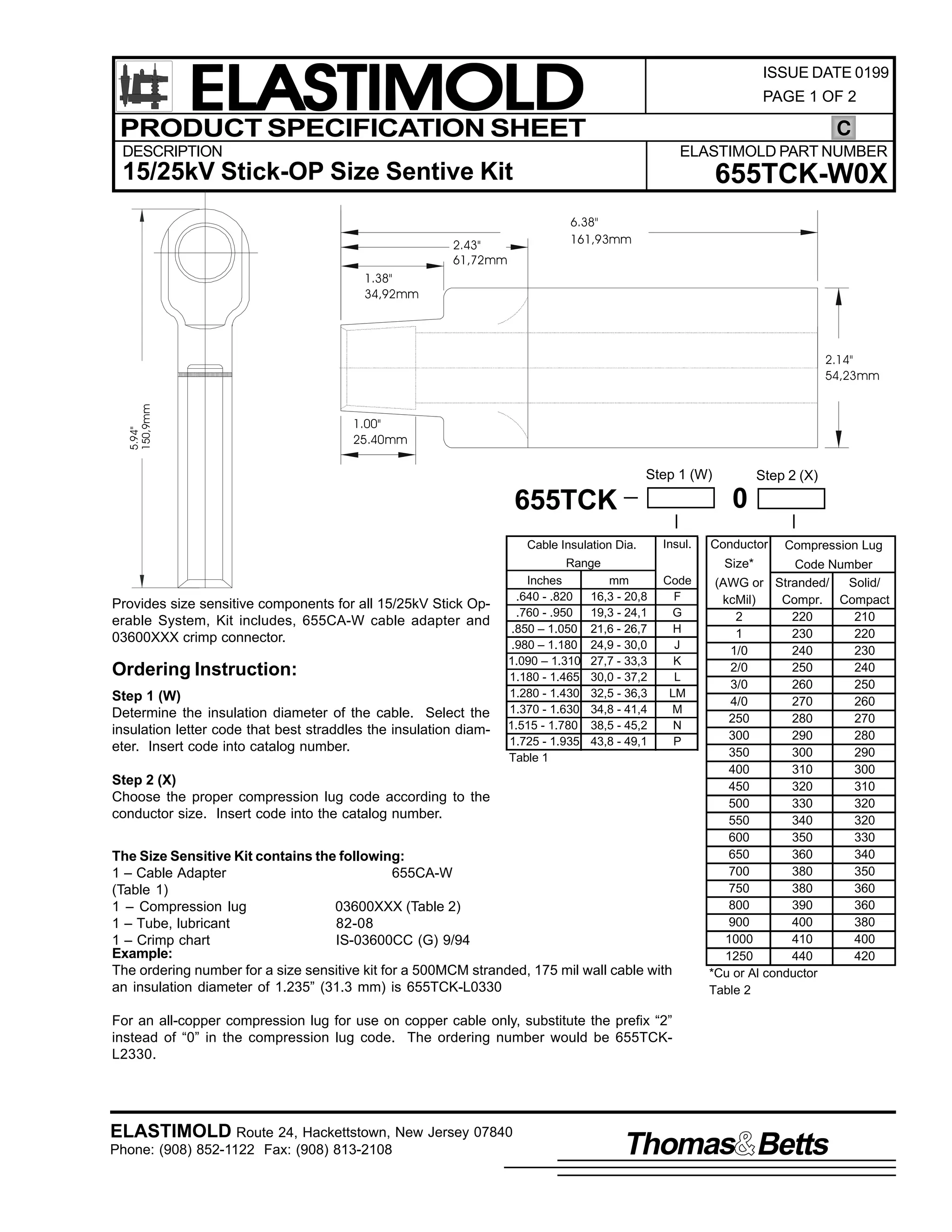 ELASTIMOLD
PRODUCT SPECIFICATION SHEET

ISSUE DATE 0199
PAGE 1 OF 2

C

DESCRIPTION

ELASTIMOLD PART NUMBER

15/25kV Stick-OP Size Sentive Kit

655TCK-W0X
6.38"
161,93mm

2.43"
61,72mm
1.38"
34,92mm

5.94"
150,9mm

2.14"
54,23mm

1.00"
25.40mm

Step 1 (W)

0

655TCK
Cable Insulation Dia.

Insul.

Range

Provides size sensitive components for all 15/25kV Stick Operable System, Kit includes, 655CA-W cable adapter and
03600XXX crimp connector.

Ordering Instruction:
Step 1 (W)
Determine the insulation diameter of the cable. Select the
insulation letter code that best straddles the insulation diameter. Insert code into catalog number.

Inches
.640 - .820
.760 - .950
.850 – 1.050
.980 – 1.180
1.090 – 1.310
1.180 - 1.465
1.280 - 1.430
1.370 - 1.630
1.515 - 1.780
1.725 - 1.935
Table 1

Step 2 (X)

Conductor

Compression Lug

Size*

mm
16,3 - 20,8
19,3 - 24,1
21,6 - 26,7
24,9 - 30,0
27,7 - 33,3
30,0 - 37,2
32,5 - 36,3
34,8 - 41,4
38,5 - 45,2
43,8 - 49,1

Code
F
G
H
J
K
L
LM
M
N
P

Step 2 (X)
Choose the proper compression lug code according to the
conductor size. Insert code into the catalog number.
The Size Sensitive Kit contains the following:
1 – Cable Adapter
655CA-W
(Table 1)
1 – Compression lug
03600XXX (Table 2)
1 – Tube, lubricant
82-08
1 – Crimp chart
IS-03600CC (G) 9/94
Example:
The ordering number for a size sensitive kit for a 500MCM stranded, 175 mil wall cable with
an insulation diameter of 1.235” (31.3 mm) is 655TCK-L0330

Code Number
(AWG or Stranded/
Solid/
kcMil)
Compr. Compact
2
220
210
1
230
220
1/0
240
230
2/0
250
240
3/0
260
250
4/0
270
260
250
280
270
300
290
280
350
300
290
400
310
300
450
320
310
500
330
320
550
340
320
600
350
330
650
360
340
700
380
350
750
380
360
800
390
360
900
400
380
1000
410
400
1250
440
420
*Cu or Al conductor
Table 2

For an all-copper compression lug for use on copper cable only, substitute the prefix “2”
instead of “0” in the compression lug code. The ordering number would be 655TCKL2330.

ELASTIMOLD Route 24, Hackettstown, New Jersey 07840
Phone: (908) 852-1122 Fax: (908) 813-2108

Thomas Betts

 