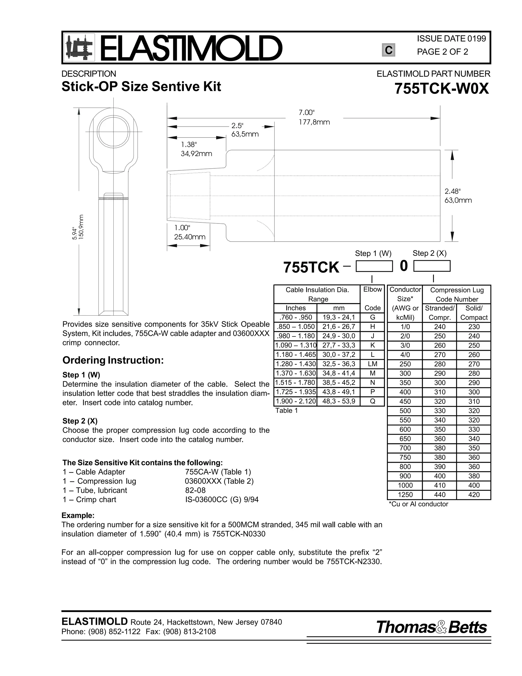 ELASTIMOLD

ISSUE DATE 0199

C

DESCRIPTION

PAGE 2 OF 2

ELASTIMOLD PART NUMBER

Stick-OP Size Sentive Kit

755TCK-W0X
7.00"
177,8mm

2.5"
63,5mm
1.38"
34,92mm

5.94"
150,9mm

2.48"
63,0mm

1.00"
25.40mm

Step 2 (X)

Step 1 (W)

0

755TCK

Provides size sensitive components for 35kV Stick Opeable
System, Kit includes, 755CA-W cable adapter and 03600XXX
crimp connector.

Ordering Instruction:
Step 1 (W)
Determine the insulation diameter of the cable. Select the
insulation letter code that best straddles the insulation diameter. Insert code into catalog number.

Cable Insulation Dia.
Range
Inches
mm
.760 - .950
19,3 - 24,1
.850 – 1.050 21,6 - 26,7
.980 – 1.180 24,9 - 30,0
1.090 – 1.310 27,7 - 33,3
1.180 - 1.465 30,0 - 37,2
1.280 - 1.430 32,5 - 36,3
1.370 - 1.630 34,8 - 41,4
1.515 - 1.780 38,5 - 45,2
1.725 - 1.935 43,8 - 49,1
1.900 - 2.120 48,3 - 53,9
Table 1

Elbow
Code
G
H
J
K
L
LM
M
N
P
Q

Step 2 (X)
Choose the proper compression lug code according to the
conductor size. Insert code into the catalog number.
The Size Sensitive Kit contains the following:
1 – Cable Adapter
755CA-W (Table 1)
1 – Compression lug
03600XXX (Table 2)
1 – Tube, lubricant
82-08
1 – Crimp chart
IS-03600CC (G) 9/94

Conductor Compression Lug
Size*
Code Number
(AWG or Stranded/
Solid/
kcMil)
Compr. Compact
1/0
240
230
2/0
250
240
3/0
260
250
4/0
270
260
250
280
270
300
290
280
350
300
290
400
310
300
450
320
310
500
330
320
550
340
320
600
350
330
650
360
340
700
380
350
750
380
360
800
390
360
900
400
380
1000
410
400
1250
440
420
*Cu or Al conductor

Example:
The ordering number for a size sensitive kit for a 500MCM stranded, 345 mil wall cable with an
insulation diameter of 1.590” (40.4 mm) is 755TCK-N0330
For an all-copper compression lug for use on copper cable only, substitute the prefix “2”
instead of “0” in the compression lug code. The ordering number would be 755TCK-N2330.

ELASTIMOLD Route 24, Hackettstown, New Jersey 07840
Phone: (908) 852-1122 Fax: (908) 813-2108

Thomas Betts

 
