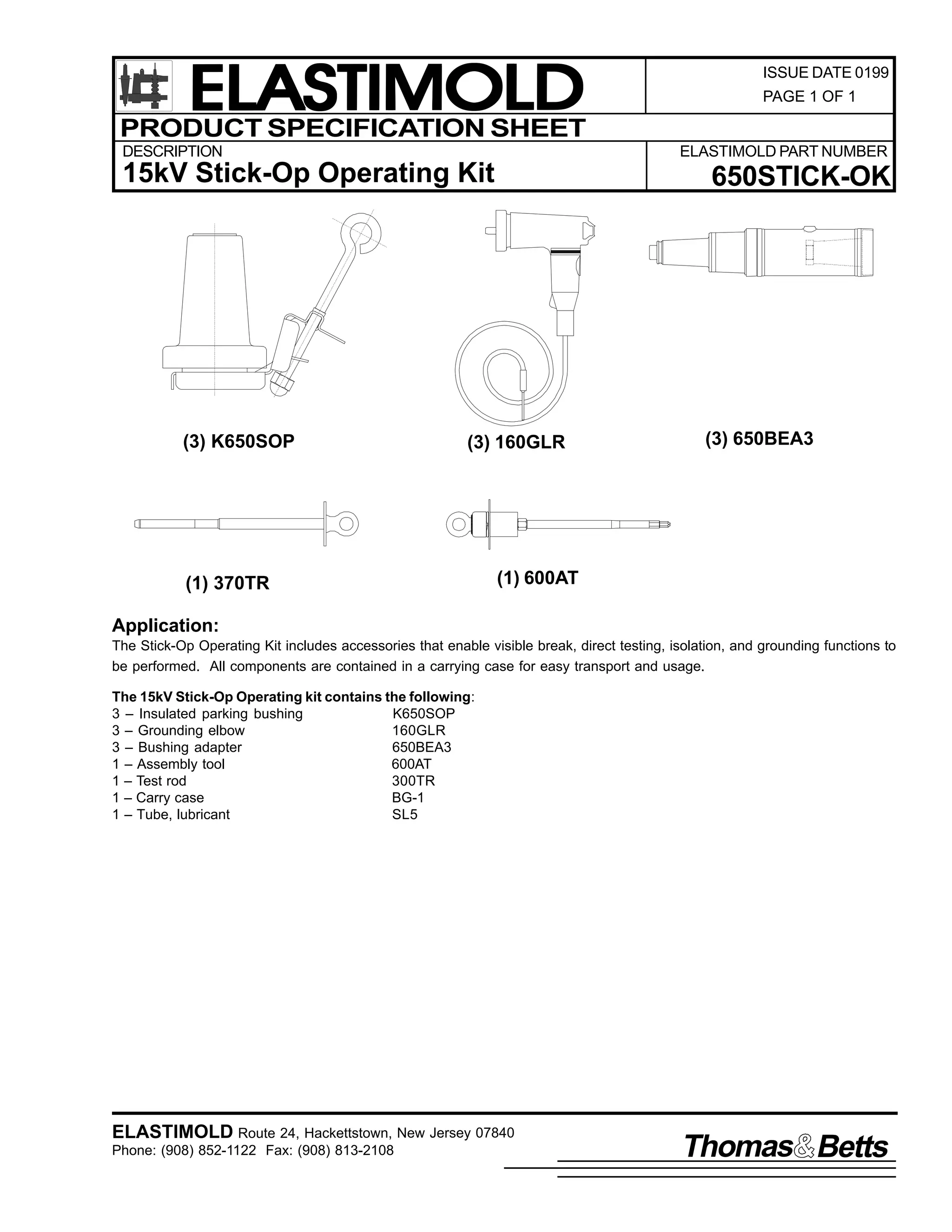 ELASTIMOLD
PRODUCT SPECIFICATION SHEET
DESCRIPTION

PAGE 1 OF 1

ELASTIMOLD PART NUMBER

15kV Stick-Op Operating Kit

(3) K650SOP

ISSUE DATE 0199

650STICK-OK

(3) 160GLR

(1) 370TR

(3) 650BEA3

(1) 600AT

Application:
The Stick-Op Operating Kit includes accessories that enable visible break, direct testing, isolation, and grounding functions to
be performed. All components are contained in a carrying case for easy transport and usage.
The 15kV Stick-Op Operating kit contains the following:
3 – Insulated parking bushing
K650SOP
3 – Grounding elbow
160GLR
3 – Bushing adapter
650BEA3
1 – Assembly tool
600AT
1 – Test rod
300TR
1 – Carry case
BG-1
1 – Tube, lubricant
SL5

ELASTIMOLD Route 24, Hackettstown, New Jersey 07840
Phone: (908) 852-1122 Fax: (908) 813-2108

Thomas Betts

 