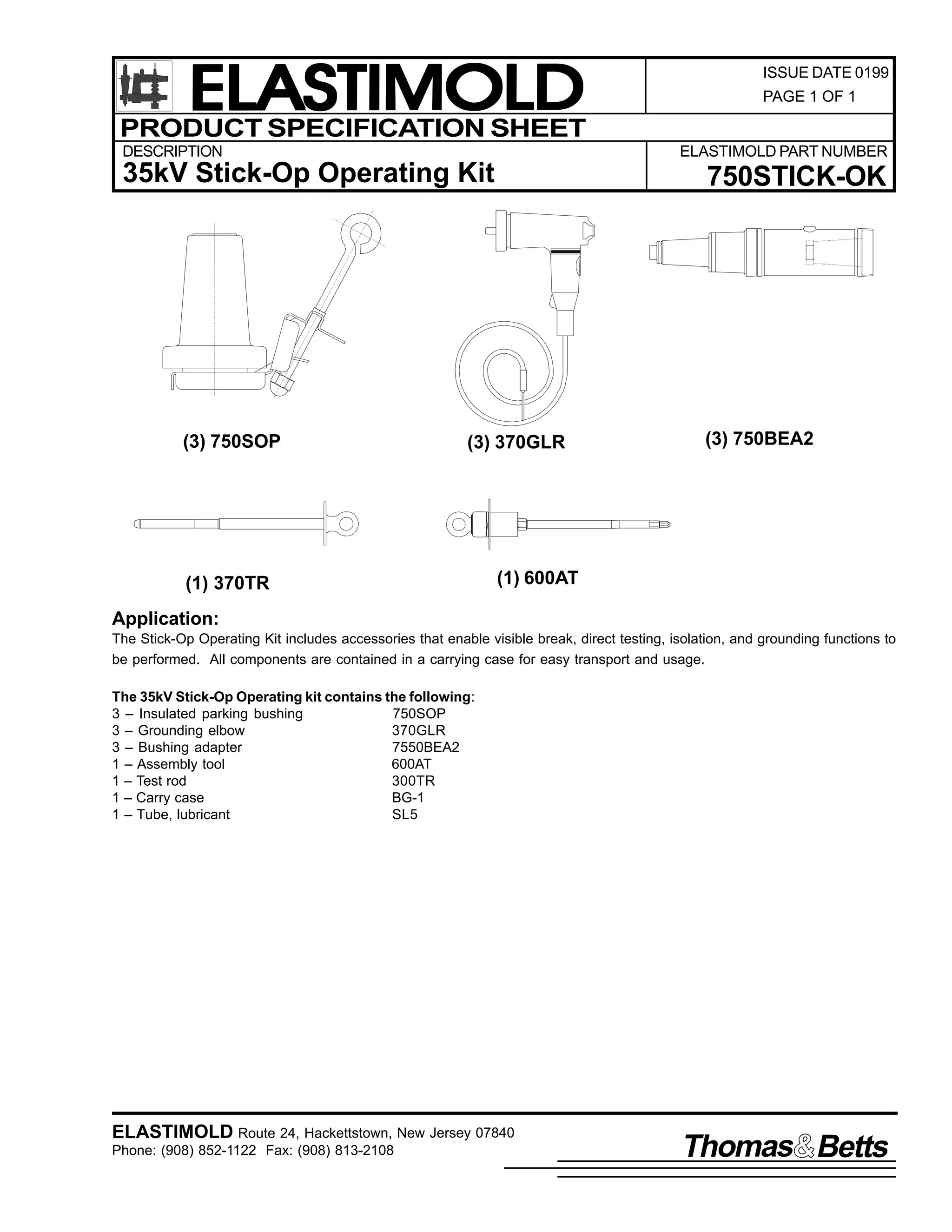 ELASTIMOLD
PRODUCT SPECIFICATION SHEET
DESCRIPTION

PAGE 1 OF 1

ELASTIMOLD PART NUMBER

35kV Stick-Op Operating Kit

(3) 750SOP

ISSUE DATE 0199

750STICK-OK

(3) 370GLR

(1) 370TR

(3) 750BEA2

(1) 600AT

Application:
The Stick-Op Operating Kit includes accessories that enable visible break, direct testing, isolation, and grounding functions to
be performed. All components are contained in a carrying case for easy transport and usage.
The 35kV Stick-Op Operating kit contains the following:
3 – Insulated parking bushing
750SOP
3 – Grounding elbow
370GLR
3 – Bushing adapter
7550BEA2
1 – Assembly tool
600AT
1 – Test rod
300TR
1 – Carry case
BG-1
1 – Tube, lubricant
SL5

ELASTIMOLD Route 24, Hackettstown, New Jersey 07840
Phone: (908) 852-1122 Fax: (908) 813-2108

Thomas Betts

 