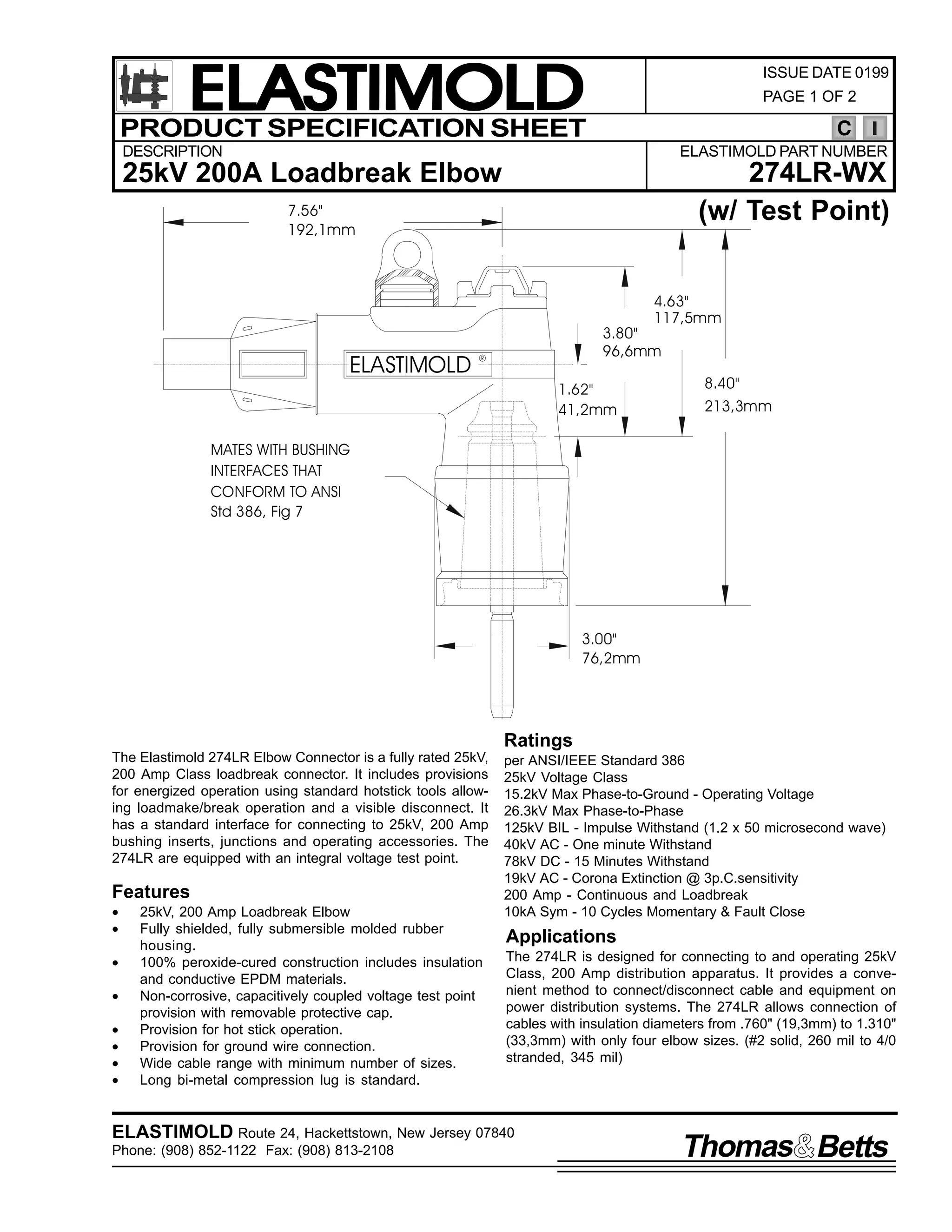 ELASTIMOLD
PRODUCT SPECIFICATION SHEET

ISSUE DATE 0199
PAGE 1 OF 2

C

DESCRIPTION

ELASTIMOLD PART NUMBER

274LR-WX
(w/ Test Point)

25kV 200A Loadbreak Elbow
7.56"
192,1mm

4.63"
117,5mm

ELASTIMOLD

3.80"
96,6mm

R

1.62"
41,2mm

8.40"
213,3mm

MATES WITH BUSHING
INTERFACES THAT
CONFORM TO ANSI
Std 386, Fig 7

3.00"
76,2mm

Ratings
The Elastimold 274LR Elbow Connector is a fully rated 25kV,
200 Amp Class loadbreak connector. It includes provisions
for energized operation using standard hotstick tools allowing loadmake/break operation and a visible disconnect. It
has a standard interface for connecting to 25kV, 200 Amp
bushing inserts, junctions and operating accessories. The
274LR are equipped with an integral voltage test point.

Features
•
•
•
•
•
•
•
•

25kV, 200 Amp Loadbreak Elbow
Fully shielded, fully submersible molded rubber
housing.
100% peroxide-cured construction includes insulation
and conductive EPDM materials.
Non-corrosive, capacitively coupled voltage test point
provision with removable protective cap.
Provision for hot stick operation.
Provision for ground wire connection.
Wide cable range with minimum number of sizes.
Long bi-metal compression lug is standard.

per ANSI/IEEE Standard 386
25kV Voltage Class
15.2kV Max Phase-to-Ground - Operating Voltage
26.3kV Max Phase-to-Phase
125kV BIL - Impulse Withstand (1.2 x 50 microsecond wave)
40kV AC - One minute Withstand
78kV DC - 15 Minutes Withstand
19kV AC - Corona Extinction @ 3p.C.sensitivity
200 Amp - Continuous and Loadbreak
10kA Sym - 10 Cycles Momentary & Fault Close

Applications
The 274LR is designed for connecting to and operating 25kV
Class, 200 Amp distribution apparatus. It provides a convenient method to connect/disconnect cable and equipment on
power distribution systems. The 274LR allows connection of
cables with insulation diameters from .760" (19,3mm) to 1.310"
(33,3mm) with only four elbow sizes. (#2 solid, 260 mil to 4/0
stranded, 345 mil)

ELASTIMOLD Route 24, Hackettstown, New Jersey 07840
Phone: (908) 852-1122 Fax: (908) 813-2108

Thomas Betts

 