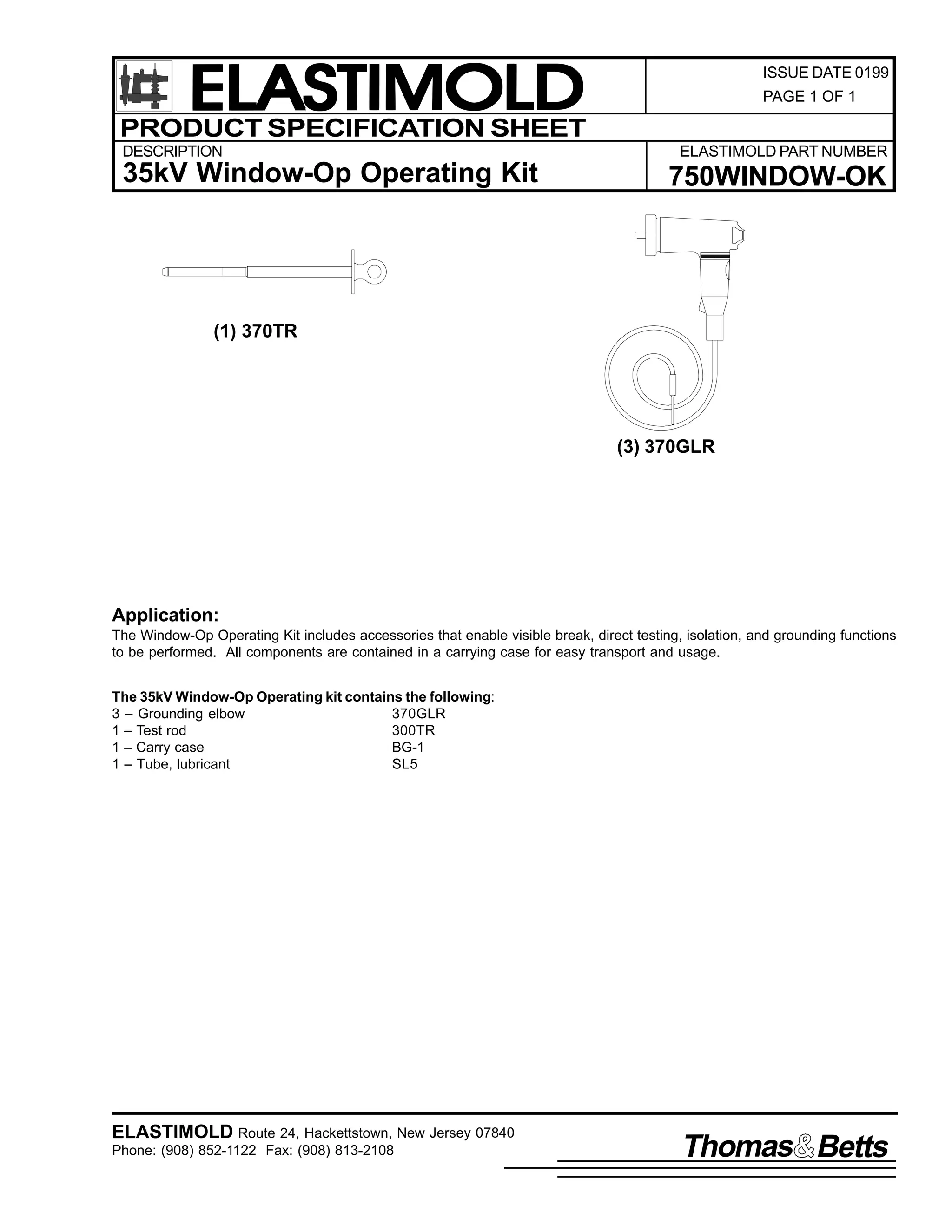 ELASTIMOLD
PRODUCT SPECIFICATION SHEET
DESCRIPTION

35kV Window-Op Operating Kit

ISSUE DATE 0199
PAGE 1 OF 1

ELASTIMOLD PART NUMBER

750WINDOW-OK

(1) 370TR

(3) 370GLR

Application:
The Window-Op Operating Kit includes accessories that enable visible break, direct testing, isolation, and grounding functions
to be performed. All components are contained in a carrying case for easy transport and usage.
The 35kV Window-Op Operating kit contains the following:
3 – Grounding elbow
370GLR
1 – Test rod
300TR
1 – Carry case
BG-1
1 – Tube, lubricant
SL5

ELASTIMOLD Route 24, Hackettstown, New Jersey 07840
Phone: (908) 852-1122 Fax: (908) 813-2108

Thomas Betts

 