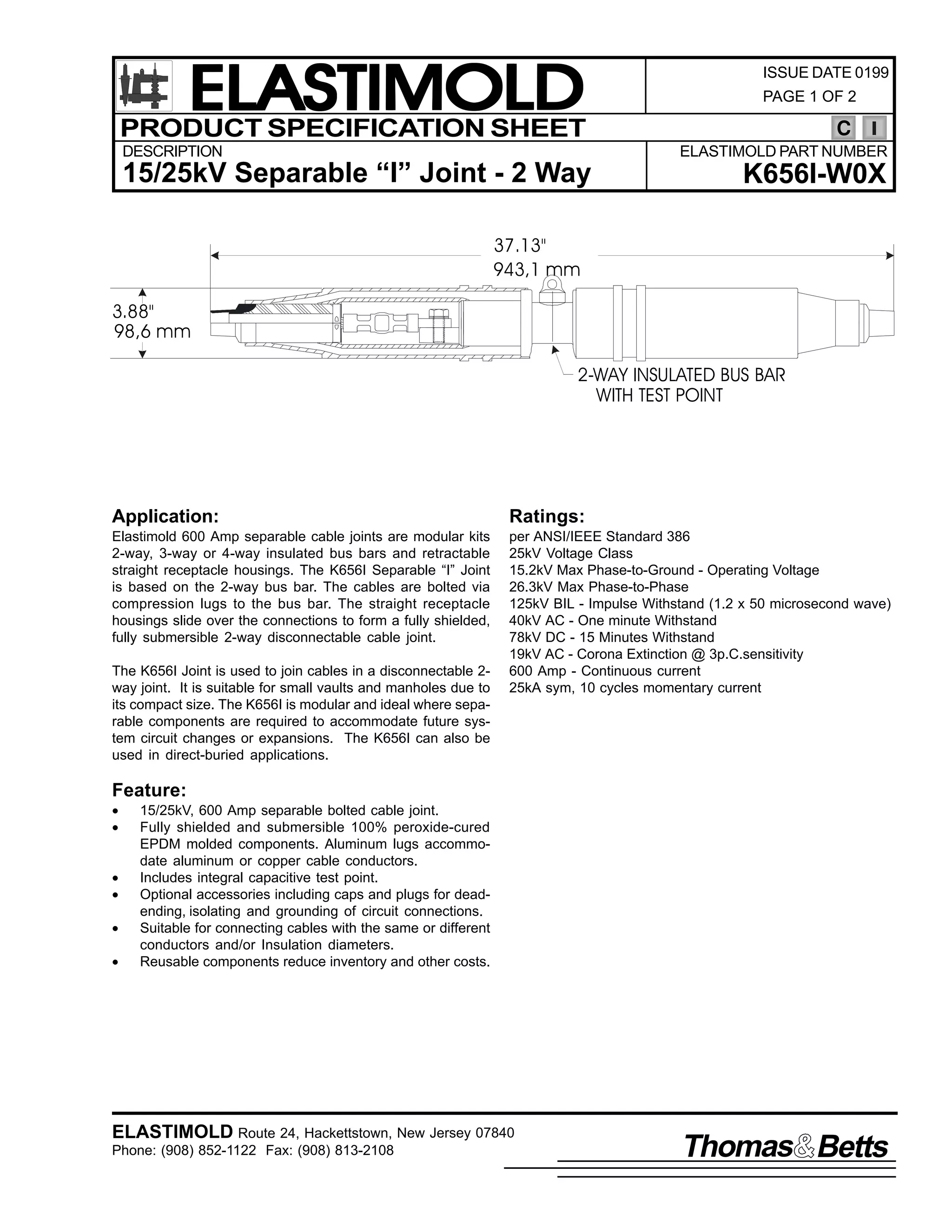 ELASTIMOLD
PRODUCT SPECIFICATION SHEET
DESCRIPTION

ISSUE DATE 0199
PAGE 1 OF 2

C
ELASTIMOLD PART NUMBER

15/25kV Separable “I” Joint - 2 Way

K656I-W0X

37.13"
943,1 mm
3.88"
98,6 mm
2-WAY INSULATED BUS BAR
WITH TEST POINT

Application:

Ratings:

Elastimold 600 Amp separable cable joints are modular kits
2-way, 3-way or 4-way insulated bus bars and retractable
straight receptacle housings. The K656I Separable “I” Joint
is based on the 2-way bus bar. The cables are bolted via
compression lugs to the bus bar. The straight receptacle
housings slide over the connections to form a fully shielded,
fully submersible 2-way disconnectable cable joint.

per ANSI/IEEE Standard 386
25kV Voltage Class
15.2kV Max Phase-to-Ground - Operating Voltage
26.3kV Max Phase-to-Phase
125kV BIL - Impulse Withstand (1.2 x 50 microsecond wave)
40kV AC - One minute Withstand
78kV DC - 15 Minutes Withstand
19kV AC - Corona Extinction @ 3p.C.sensitivity
600 Amp - Continuous current
25kA sym, 10 cycles momentary current

The K656I Joint is used to join cables in a disconnectable 2way joint. It is suitable for small vaults and manholes due to
its compact size. The K656I is modular and ideal where separable components are required to accommodate future system circuit changes or expansions. The K656I can also be
used in direct-buried applications.

Feature:
•
•
•
•
•
•

15/25kV, 600 Amp separable bolted cable joint.
Fully shielded and submersible 100% peroxide-cured
EPDM molded components. Aluminum lugs accommodate aluminum or copper cable conductors.
Includes integral capacitive test point.
Optional accessories including caps and plugs for deadending, isolating and grounding of circuit connections.
Suitable for connecting cables with the same or different
conductors and/or Insulation diameters.
Reusable components reduce inventory and other costs.

ELASTIMOLD Route 24, Hackettstown, New Jersey 07840
Phone: (908) 852-1122 Fax: (908) 813-2108

Thomas Betts

 