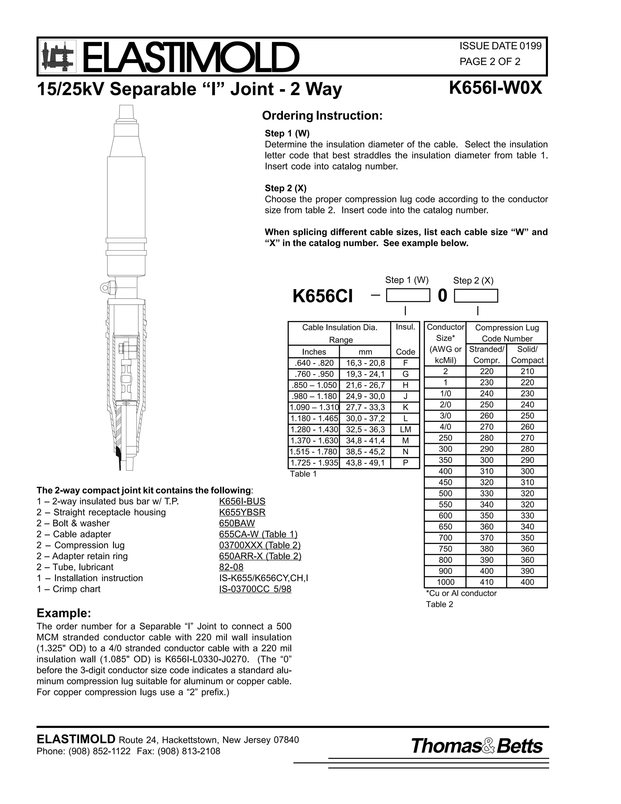 ELASTIMOLD

ISSUE DATE 0199
PAGE 2 OF 2

K656I-W0X

15/25kV Separable “I” Joint - 2 Way
Ordering Instruction:

Step 1 (W)
Determine the insulation diameter of the cable. Select the insulation
letter code that best straddles the insulation diameter from table 1.
Insert code into catalog number.
Step 2 (X)
Choose the proper compression lug code according to the conductor
size from table 2. Insert code into the catalog number.
When splicing different cable sizes, list each cable size “W” and
“X” in the catalog number. See example below.

Step 1 (W)

0

K656CI
Cable Insulation Dia.

Insul.

Range
Inches
.640 - .820
.760 - .950
.850 – 1.050
.980 – 1.180
1.090 – 1.310
1.180 - 1.465
1.280 - 1.430
1.370 - 1.630
1.515 - 1.780
1.725 - 1.935
Table 1

The 2-way compact joint kit contains the following:
1 – 2-way insulated bus bar w/ T.P.
K656I-BUS
2 – Straight receptacle housing
K655YBSR
650BAW
2 – Bolt & washer
2 – Cable adapter
655CA-W (Table 1)
2 – Compression lug
03700XXX (Table 2)
2 – Adapter retain ring
650ARR-X (Table 2)
2 – Tube, lubricant
82-08
1 – Installation instruction
IS-K655/K656CY,CH,I
1 – Crimp chart
IS-03700CC 5/98

Example:

mm
16,3 - 20,8
19,3 - 24,1
21,6 - 26,7
24,9 - 30,0
27,7 - 33,3
30,0 - 37,2
32,5 - 36,3
34,8 - 41,4
38,5 - 45,2
43,8 - 49,1

Step 2 (X)

Code
F
G
H
J
K
L
LM
M
N
P

Conductor Compression Lug
Size*
Code Number
(AWG or Stranded/
Solid/
kcMil)
Compr. Compact
2
220
210
1
230
220
1/0
240
230
2/0
250
240
3/0
260
250
4/0
270
260
250
280
270
300
290
280
350
300
290
400
310
300
450
320
310
500
330
320
550
340
320
600
350
330
650
360
340
700
370
350
750
380
360
800
390
360
900
400
390
1000
410
400
*Cu or Al conductor
Table 2

The order number for a Separable “I” Joint to connect a 500
MCM stranded conductor cable with 220 mil wall insulation
(1.325" OD) to a 4/0 stranded conductor cable with a 220 mil
insulation wall (1.085" OD) is K656I-L0330-J0270. (The “0”
before the 3-digit conductor size code indicates a standard aluminum compression lug suitable for aluminum or copper cable.
For copper compression lugs use a “2” prefix.)

ELASTIMOLD Route 24, Hackettstown, New Jersey 07840
Phone: (908) 852-1122 Fax: (908) 813-2108

Thomas Betts

 