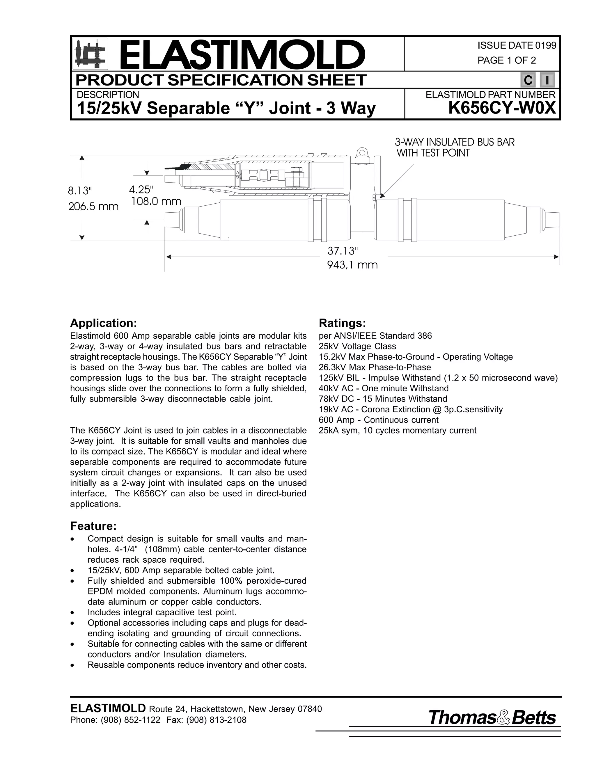 ELASTIMOLD
PRODUCT SPECIFICATION SHEET
DESCRIPTION

ISSUE DATE 0199
PAGE 1 OF 2

C
ELASTIMOLD PART NUMBER

15/25kV Separable “Y” Joint - 3 Way

K656CY-W0X
3-WAY INSULATED BUS BAR
WITH TEST POINT

4.25"
8.13"
206.5 mm 108.0 mm

37.13"
943,1 mm

Application:

Ratings:

Elastimold 600 Amp separable cable joints are modular kits
2-way, 3-way or 4-way insulated bus bars and retractable
straight receptacle housings. The K656CY Separable “Y” Joint
is based on the 3-way bus bar. The cables are bolted via
compression lugs to the bus bar. The straight receptacle
housings slide over the connections to form a fully shielded,
fully submersible 3-way disconnectable cable joint.

per ANSI/IEEE Standard 386
25kV Voltage Class
15.2kV Max Phase-to-Ground - Operating Voltage
26.3kV Max Phase-to-Phase
125kV BIL - Impulse Withstand (1.2 x 50 microsecond wave)
40kV AC - One minute Withstand
78kV DC - 15 Minutes Withstand
19kV AC - Corona Extinction @ 3p.C.sensitivity
600 Amp - Continuous current
25kA sym, 10 cycles momentary current

The K656CY Joint is used to join cables in a disconnectable
3-way joint. It is suitable for small vaults and manholes due
to its compact size. The K656CY is modular and ideal where
separable components are required to accommodate future
system circuit changes or expansions. It can also be used
initially as a 2-way joint with insulated caps on the unused
interface. The K656CY can also be used in direct-buried
applications.

Feature:
•
•
•
•
•
•
•

Compact design is suitable for small vaults and manholes. 4-1/4” (108mm) cable center-to-center distance
reduces rack space required.
15/25kV, 600 Amp separable bolted cable joint.
Fully shielded and submersible 100% peroxide-cured
EPDM molded components. Aluminum lugs accommodate aluminum or copper cable conductors.
Includes integral capacitive test point.
Optional accessories including caps and plugs for deadending, isolating and grounding of circuit connections.
Suitable for connecting cables with the same or different
conductors and/or Insulation diameters.
Reusable components reduce inventory and other costs.

ELASTIMOLD Route 24, Hackettstown, New Jersey 07840
Phone: (908) 852-1122 Fax: (908) 813-2108

Thomas Betts

 