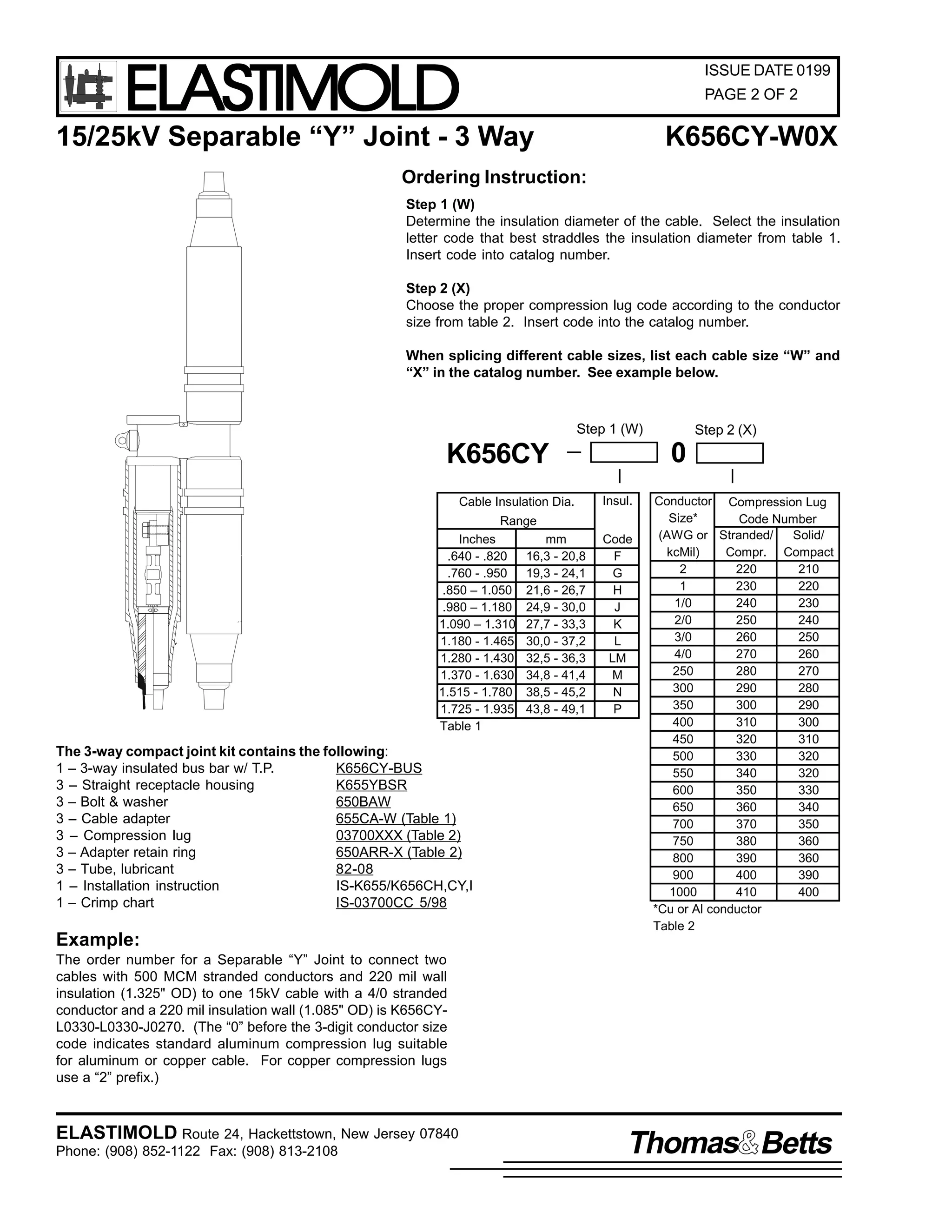 ELASTIMOLD

ISSUE DATE 0199
PAGE 2 OF 2

15/25kV Separable “Y” Joint - 3 Way

K656CY-W0X

Ordering Instruction:
Step 1 (W)
Determine the insulation diameter of the cable. Select the insulation
letter code that best straddles the insulation diameter from table 1.
Insert code into catalog number.
Step 2 (X)
Choose the proper compression lug code according to the conductor
size from table 2. Insert code into the catalog number.
When splicing different cable sizes, list each cable size “W” and
“X” in the catalog number. See example below.

Step 1 (W)

0

K656CY
Cable Insulation Dia.

Insul.

Range
Inches
.640 - .820
.760 - .950
.850 – 1.050
.980 – 1.180
1.090 – 1.310
1.180 - 1.465
1.280 - 1.430
1.370 - 1.630
1.515 - 1.780
1.725 - 1.935
Table 1

The 3-way compact joint kit contains the following:
1 – 3-way insulated bus bar w/ T.P.
K656CY-BUS
3 – Straight receptacle housing
K655YBSR
650BAW
3 – Bolt & washer
3 – Cable adapter
655CA-W (Table 1)
3 – Compression lug
03700XXX (Table 2)
3 – Adapter retain ring
650ARR-X (Table 2)
3 – Tube, lubricant
82-08
1 – Installation instruction
IS-K655/K656CH,CY,I
1 – Crimp chart
IS-03700CC 5/98

Example:

mm
16,3 - 20,8
19,3 - 24,1
21,6 - 26,7
24,9 - 30,0
27,7 - 33,3
30,0 - 37,2
32,5 - 36,3
34,8 - 41,4
38,5 - 45,2
43,8 - 49,1

Step 2 (X)

Code
F
G
H
J
K
L
LM
M
N
P

Conductor Compression Lug
Size*
Code Number
(AWG or Stranded/
Solid/
kcMil)
Compr. Compact
2
220
210
1
230
220
1/0
240
230
2/0
250
240
3/0
260
250
4/0
270
260
250
280
270
300
290
280
350
300
290
400
310
300
450
320
310
500
330
320
550
340
320
600
350
330
650
360
340
700
370
350
750
380
360
800
390
360
900
400
390
1000
410
400
*Cu or Al conductor
Table 2

The order number for a Separable “Y” Joint to connect two
cables with 500 MCM stranded conductors and 220 mil wall
insulation (1.325" OD) to one 15kV cable with a 4/0 stranded
conductor and a 220 mil insulation wall (1.085" OD) is K656CYL0330-L0330-J0270. (The “0” before the 3-digit conductor size
code indicates standard aluminum compression lug suitable
for aluminum or copper cable. For copper compression lugs
use a “2” prefix.)

ELASTIMOLD Route 24, Hackettstown, New Jersey 07840
Phone: (908) 852-1122 Fax: (908) 813-2108

Thomas Betts

 