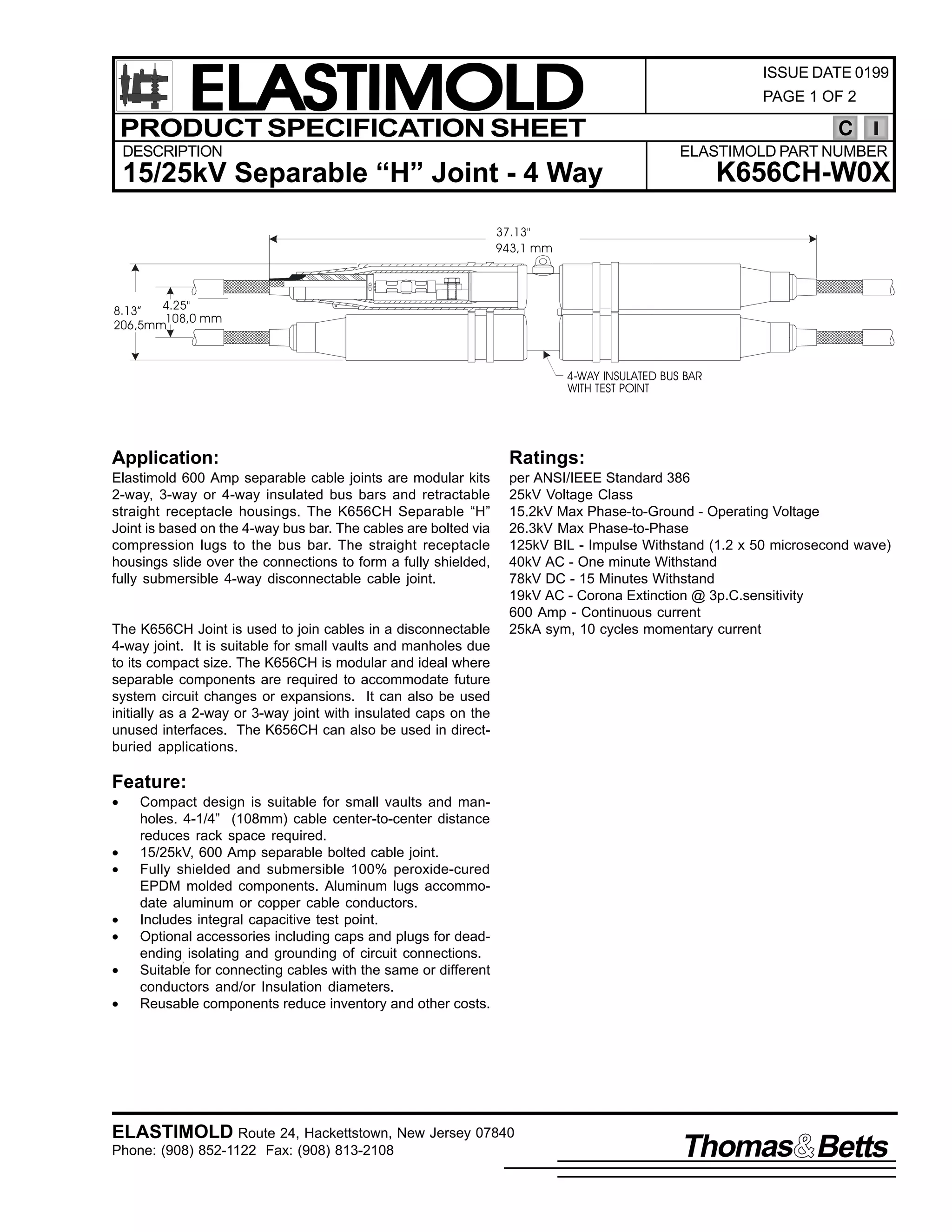 ELASTIMOLD
PRODUCT SPECIFICATION SHEET
DESCRIPTION

ISSUE DATE 0199
PAGE 1 OF 2

C
ELASTIMOLD PART NUMBER

K656CH-W0X

15/25kV Separable “H” Joint - 4 Way
37.13"
943,1 mm

4.25"
8.13”
108,0 mm
206,5mm

4-WAY INSULATED BUS BAR
WITH TEST POINT

Application:

Ratings:

Elastimold 600 Amp separable cable joints are modular kits
2-way, 3-way or 4-way insulated bus bars and retractable
straight receptacle housings. The K656CH Separable “H”
Joint is based on the 4-way bus bar. The cables are bolted via
compression lugs to the bus bar. The straight receptacle
housings slide over the connections to form a fully shielded,
fully submersible 4-way disconnectable cable joint.

per ANSI/IEEE Standard 386
25kV Voltage Class
15.2kV Max Phase-to-Ground - Operating Voltage
26.3kV Max Phase-to-Phase
125kV BIL - Impulse Withstand (1.2 x 50 microsecond wave)
40kV AC - One minute Withstand
78kV DC - 15 Minutes Withstand
19kV AC - Corona Extinction @ 3p.C.sensitivity
600 Amp - Continuous current
25kA sym, 10 cycles momentary current

The K656CH Joint is used to join cables in a disconnectable
4-way joint. It is suitable for small vaults and manholes due
to its compact size. The K656CH is modular and ideal where
separable components are required to accommodate future
system circuit changes or expansions. It can also be used
initially as a 2-way or 3-way joint with insulated caps on the
unused interfaces. The K656CH can also be used in directburied applications.

Feature:
•
•
•
•
•
•
•

Compact design is suitable for small vaults and manholes. 4-1/4” (108mm) cable center-to-center distance
reduces rack space required.
15/25kV, 600 Amp separable bolted cable joint.
Fully shielded and submersible 100% peroxide-cured
EPDM molded components. Aluminum lugs accommodate aluminum or copper cable conductors.
Includes integral capacitive test point.
Optional accessories including caps and plugs for deadending, isolating and grounding of circuit connections.
Suitable for connecting cables with the same or different
conductors and/or Insulation diameters.
Reusable components reduce inventory and other costs.

ELASTIMOLD Route 24, Hackettstown, New Jersey 07840
Phone: (908) 852-1122 Fax: (908) 813-2108

Thomas Betts

 