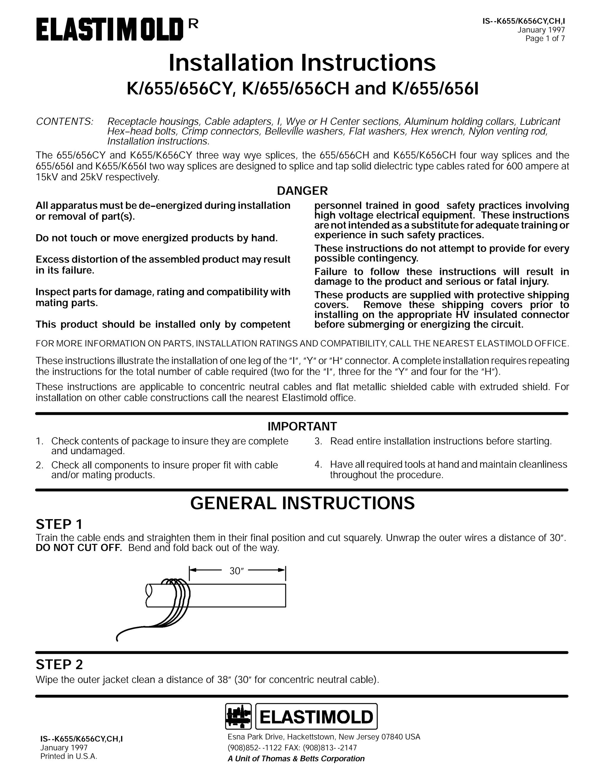 IS- -K655/K656CY,CH,I
January 1997
Page 1 of 7

R

Installation Instructions
K/655/656CY, K/655/656CH and K/655/656I
CONTENTS:

Receptacle housings, Cable adapters, I, Wye or H Center sections, Aluminum holding collars, Lubricant
Hex--head bolts, Crimp connectors, Belleville washers, Flat washers, Hex wrench, Nylon venting rod,
Installation instructions.
The 655/656CY and K655/K656CY three way wye splices, the 655/656CH and K655/K656CH four way splices and the
655/656I and K655/K656I two way splices are designed to splice and tap solid dielectric type cables rated for 600 ampere at
15kV and 25kV respectively.

DANGER
All apparatus must be de--energized during installation
or removal of part(s).
Do not touch or move energized products by hand.
Excess distortion of the assembled product may result
in its failure.
Inspect parts for damage, rating and compatibility with
mating parts.
This product should be installed only by competent

personnel trained in good safety practices involving
high voltage electrical equipment. These instructions
are not intended as a substitute for adequate training or
experience in such safety practices.
These instructions do not attempt to provide for every
possible contingency.
Failure to follow these instructions will result in
damage to the product and serious or fatal injury.
These products are supplied with protective shipping
covers. Remove these shipping covers prior to
installing on the appropriate HV insulated connector
before submerging or energizing the circuit.

FOR MORE INFORMATION ON PARTS, INSTALLATION RATINGS AND COMPATIBILITY, CALL THE NEAREST ELASTIMOLD OFFICE.

These instructions illustrate the installation of one leg of the ”I”, ”Y” or ”H” connector. A complete installation requires repeating
the instructions for the total number of cable required (two for the ”I”, three for the ”Y” and four for the ”H”).
These instructions are applicable to concentric neutral cables and flat metallic shielded cable with extruded shield. For
installation on other cable constructions call the nearest Elastimold office.

IMPORTANT
1. Check contents of package to insure they are complete
and undamaged.
2. Check all components to insure proper fit with cable
and/or mating products.

3. Read entire installation instructions before starting.
4. Have all required tools at hand and maintain cleanliness
throughout the procedure.

GENERAL INSTRUCTIONS
STEP 1

Train the cable ends and straighten them in their final position and cut squarely. Unwrap the outer wires a distance of 30”.
DO NOT CUT OFF. Bend and fold back out of the way.
30”

STEP 2
Wipe the outer jacket clean a distance of 38” (30” for concentric neutral cable).

IS- -K655/K656CY,CH,I
January 1997
Printed in U.S.A.

Esna Park Drive, Hackettstown, New Jersey 07840 USA
(908)852- -1122 FAX: (908)813- -2147
A Unit of Thomas & Betts Corporation

 