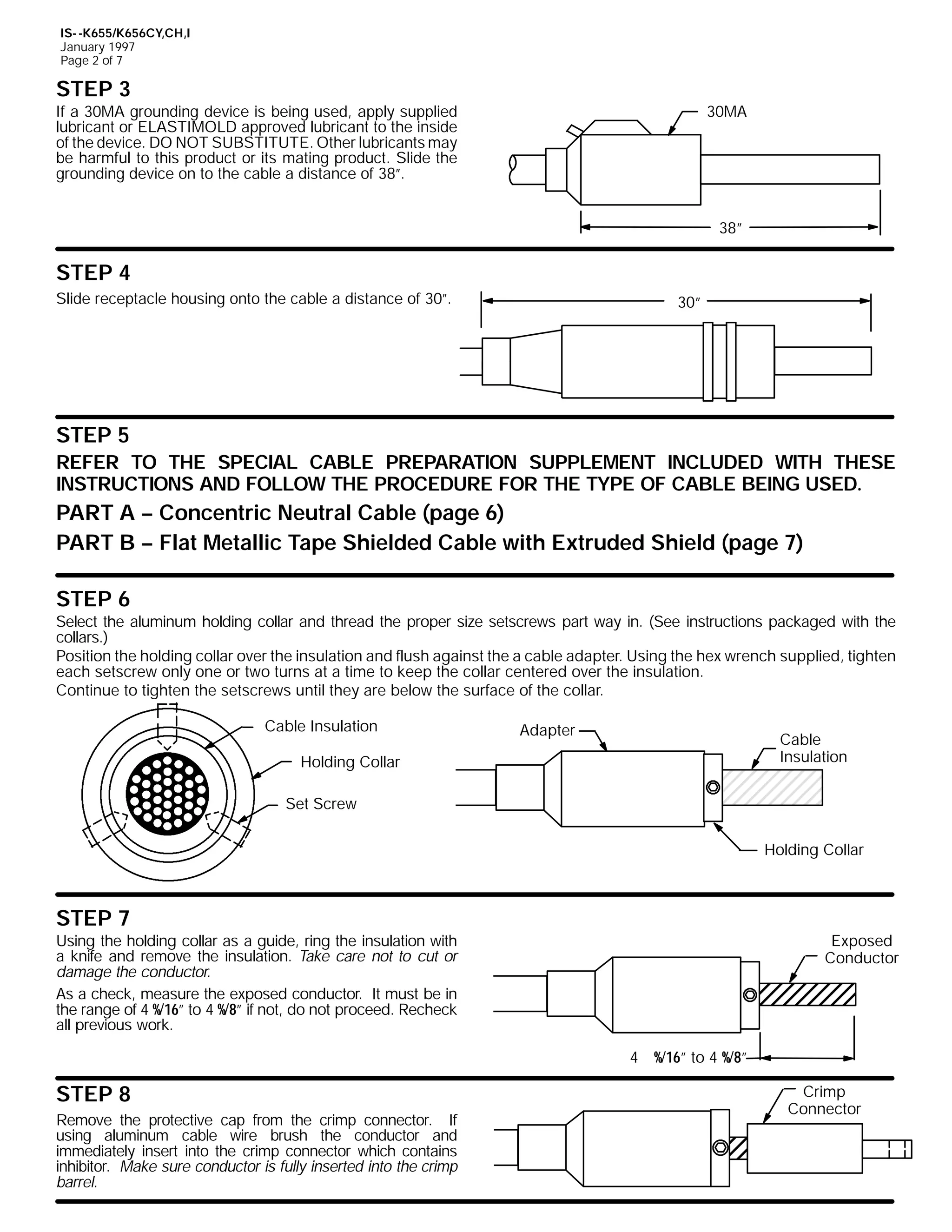 IS- -K655/K656CY,CH,I
January 1997
Page 2 of 7

STEP 3

30MA

If a 30MA grounding device is being used, apply supplied
lubricant or ELASTIMOLD approved lubricant to the inside
of the device. DO NOT SUBSTITUTE. Other lubricants may
be harmful to this product or its mating product. Slide the
grounding device on to the cable a distance of 38”.

38”

STEP 4
Slide receptacle housing onto the cable a distance of 30”.

30”

STEP 5
REFER TO THE SPECIAL CABLE PREPARATION SUPPLEMENT INCLUDED WITH THESE
INSTRUCTIONS AND FOLLOW THE PROCEDURE FOR THE TYPE OF CABLE BEING USED.

PART A -- Concentric Neutral Cable (page 6)
PART B -- Flat Metallic Tape Shielded Cable with Extruded Shield (page 7)
STEP 6

Select the aluminum holding collar and thread the proper size setscrews part way in. (See instructions packaged with the
collars.)
Position the holding collar over the insulation and flush against the a cable adapter. Using the hex wrench supplied, tighten
each setscrew only one or two turns at a time to keep the collar centered over the insulation.
Continue to tighten the setscrews until they are below the surface of the collar.
Cable Insulation

Adapter

Cable
Insulation

Holding Collar
Set Screw

Holding Collar

STEP 7

Using the holding collar as a guide, ring the insulation with
a knife and remove the insulation. Take care not to cut or
damage the conductor.
As a check, measure the exposed conductor. It must be in
the range of 4 %/16” to 4 %/8” if not, do not proceed. Recheck
all previous work.

Exposed
Conductor

4 %/16” to 4 %/8”

STEP 8
Remove the protective cap from the crimp connector. If
using aluminum cable wire brush the conductor and
immediately insert into the crimp connector which contains
inhibitor. Make sure conductor is fully inserted into the crimp
barrel.

Crimp
Connector

 
