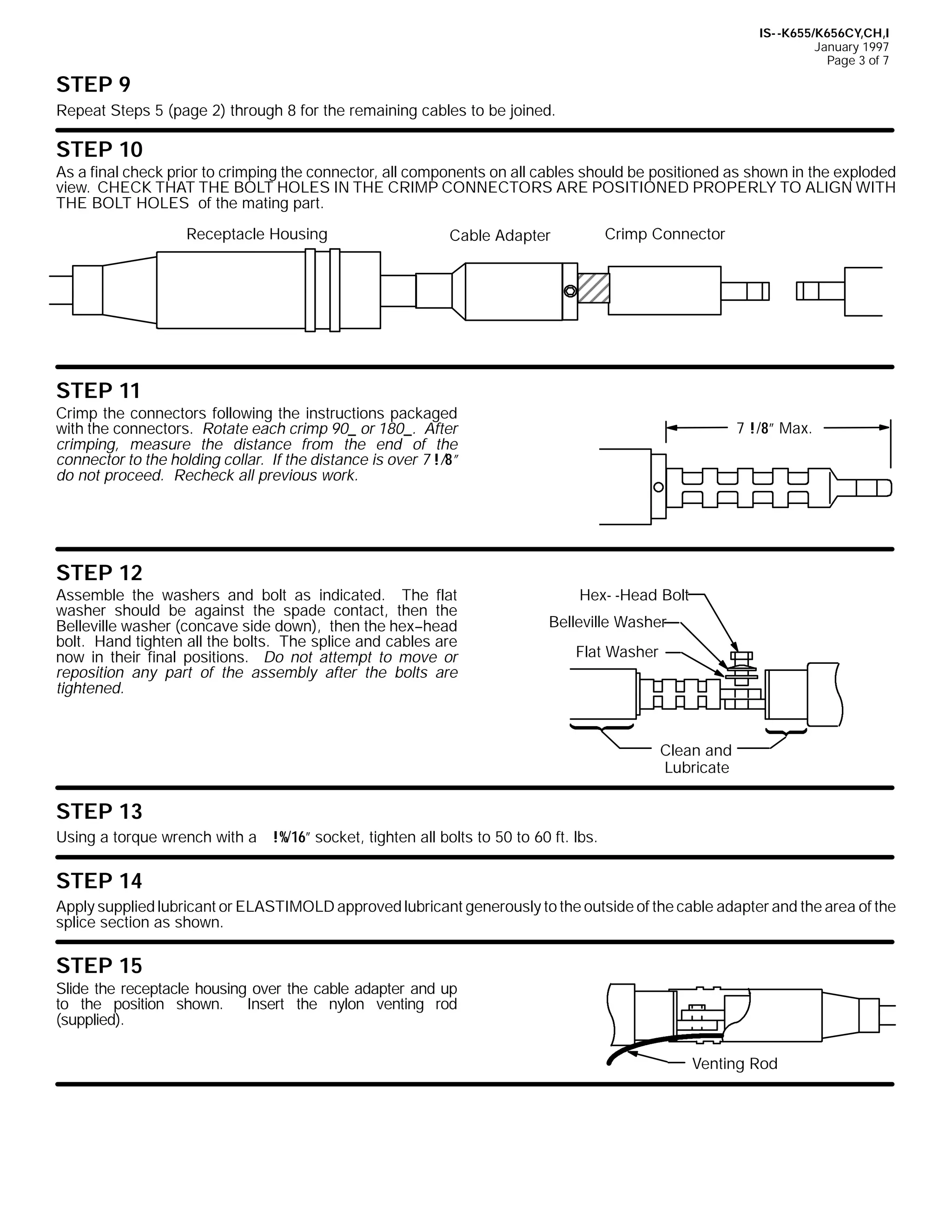 IS- -K655/K656CY,CH,I
January 1997
Page 3 of 7

STEP 9
Repeat Steps 5 (page 2) through 8 for the remaining cables to be joined.

STEP 10
As a final check prior to crimping the connector, all components on all cables should be positioned as shown in the exploded
view. CHECK THAT THE BOLT HOLES IN THE CRIMP CONNECTORS ARE POSITIONED PROPERLY TO ALIGN WITH
THE BOLT HOLES of the mating part.
Receptacle Housing

Crimp Connector

Cable Adapter

STEP 11
Crimp the connectors following the instructions packaged
with the connectors. Rotate each crimp 90_ or 180_. After
crimping, measure the distance from the end of the
connector to the holding collar. If the distance is over 7 !/8”
do not proceed. Recheck all previous work.

STEP 12
Assemble the washers and bolt as indicated. The flat
washer should be against the spade contact, then the
Belleville washer (concave side down), then the hex--head
bolt. Hand tighten all the bolts. The splice and cables are
now in their final positions. Do not attempt to move or
reposition any part of the assembly after the bolts are
tightened.

7 !/8” Max.

Hex- -Head Bolt
Belleville Washer
Flat Washer

Clean and
Lubricate

STEP 13
Using a torque wrench with a !%/16” socket, tighten all bolts to 50 to 60 ft. lbs.

STEP 14
Apply supplied lubricant or ELASTIMOLD approved lubricant generously to the outside of the cable adapter and the area of the
splice section as shown.

STEP 15
Slide the receptacle housing over the cable adapter and up
to the position shown.
Insert the nylon venting rod
(supplied).
Venting Rod

 