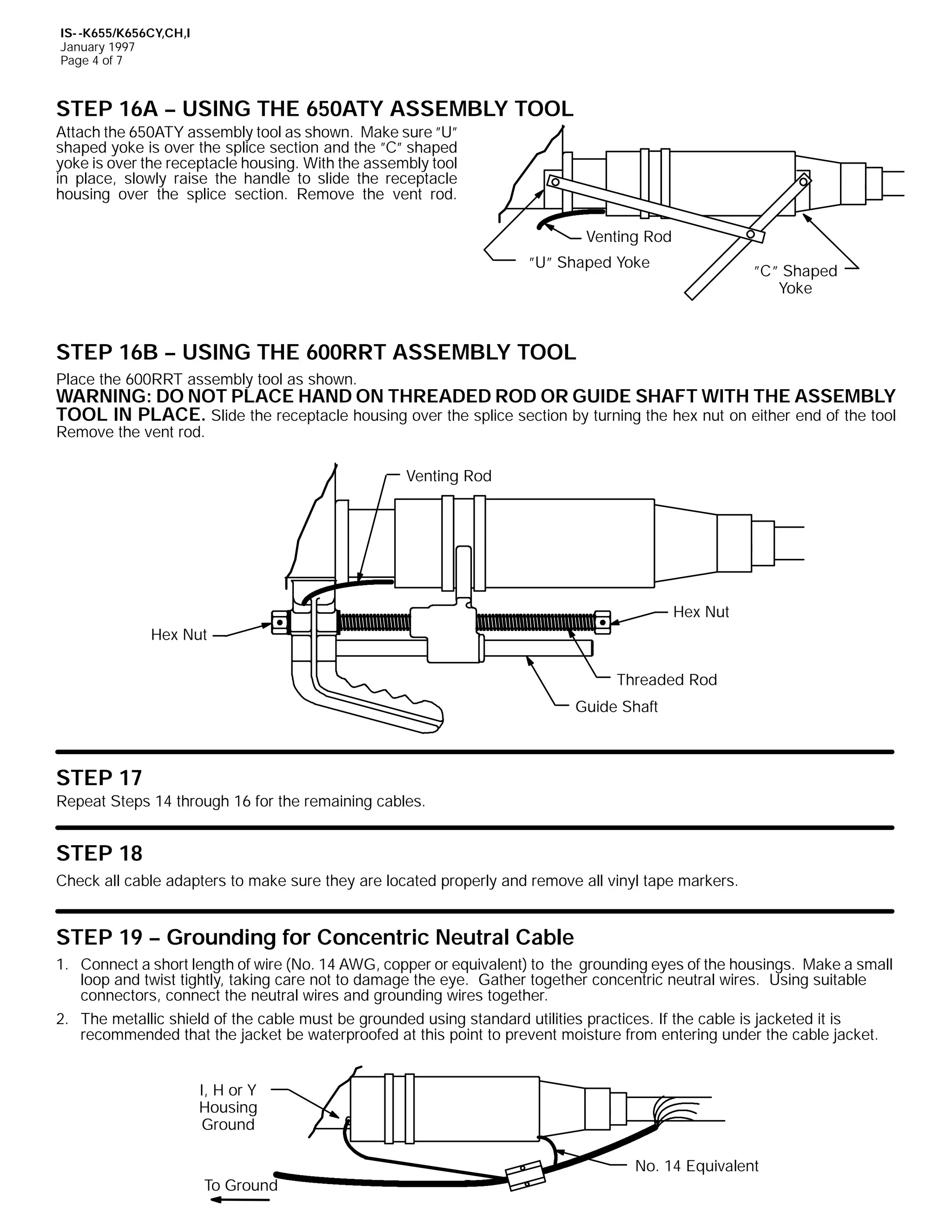 IS- -K655/K656CY,CH,I
January 1997
Page 4 of 7

STEP 16A -- USING THE 650ATY ASSEMBLY TOOL
Attach the 650ATY assembly tool as shown. Make sure ”U”
shaped yoke is over the splice section and the ”C” shaped
yoke is over the receptacle housing. With the assembly tool
in place, slowly raise the handle to slide the receptacle
housing over the splice section. Remove the vent rod.
Venting Rod
”U” Shaped Yoke

”C” Shaped
Yoke

STEP 16B -- USING THE 600RRT ASSEMBLY TOOL
Place the 600RRT assembly tool as shown.

WARNING: DO NOT PLACE HAND ON THREADED ROD OR GUIDE SHAFT WITH THE ASSEMBLY
TOOL IN PLACE. Slide the receptacle housing over the splice section by turning the hex nut on either end of the tool

Remove the vent rod.

Venting Rod

Hex Nut
Hex Nut
Threaded Rod
Guide Shaft

STEP 17
Repeat Steps 14 through 16 for the remaining cables.

STEP 18
Check all cable adapters to make sure they are located properly and remove all vinyl tape markers.

STEP 19 -- Grounding for Concentric Neutral Cable
1. Connect a short length of wire (No. 14 AWG, copper or equivalent) to the grounding eyes of the housings. Make a small
loop and twist tightly, taking care not to damage the eye. Gather together concentric neutral wires. Using suitable
connectors, connect the neutral wires and grounding wires together.
2. The metallic shield of the cable must be grounded using standard utilities practices. If the cable is jacketed it is
recommended that the jacket be waterproofed at this point to prevent moisture from entering under the cable jacket.
I, H or Y
Housing
Ground

To Ground

No. 14 Equivalent

 
