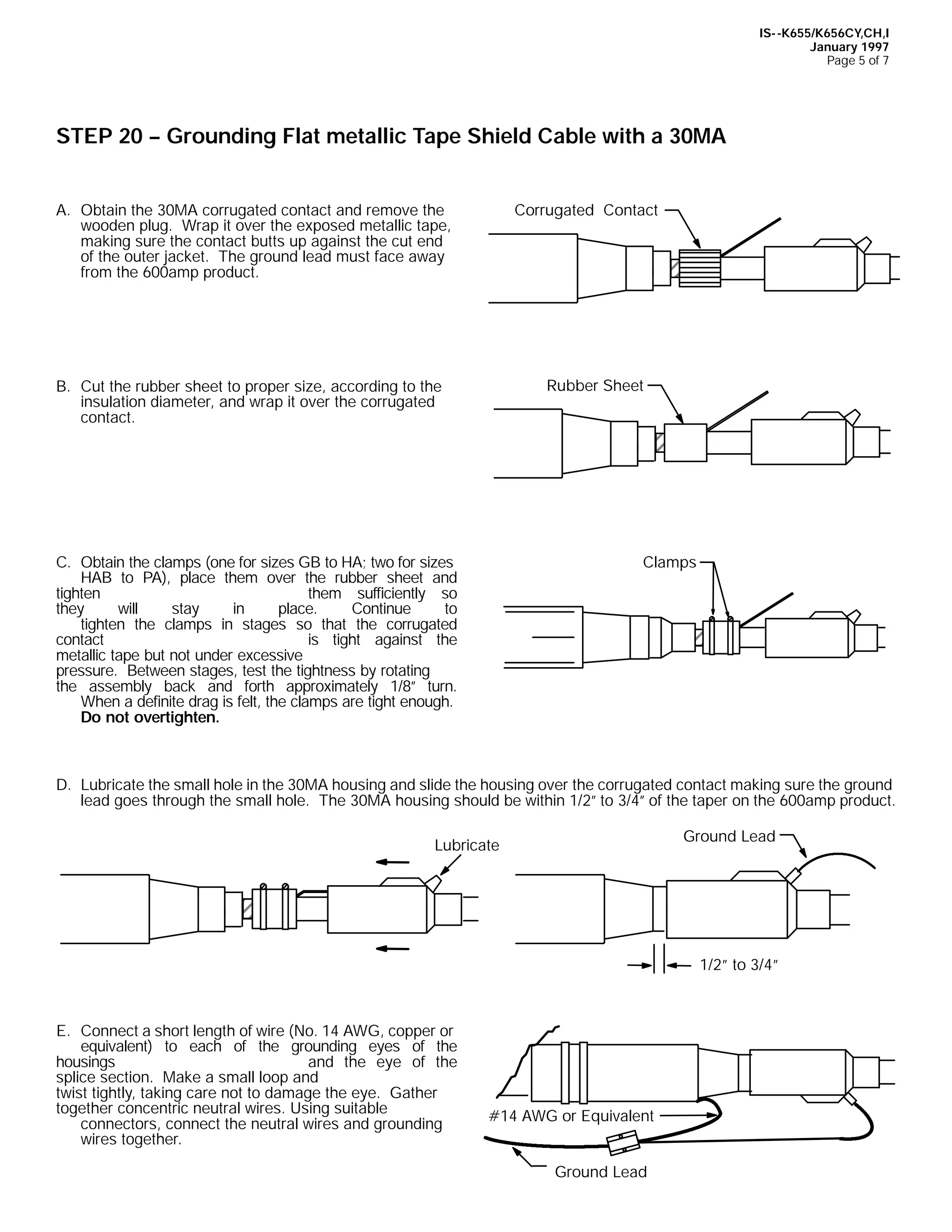 IS- -K655/K656CY,CH,I
January 1997
Page 5 of 7

STEP 20 -- Grounding Flat metallic Tape Shield Cable with a 30MA
Corrugated Contact

A. Obtain the 30MA corrugated contact and remove the
wooden plug. Wrap it over the exposed metallic tape,
making sure the contact butts up against the cut end
of the outer jacket. The ground lead must face away
from the 600amp product.

Rubber Sheet

B. Cut the rubber sheet to proper size, according to the
insulation diameter, and wrap it over the corrugated
contact.

Clamps

C. Obtain the clamps (one for sizes GB to HA; two for sizes
HAB to PA), place them over the rubber sheet and
tighten
them sufficiently so
they
will
stay
in
place.
Continue
to
tighten the clamps in stages so that the corrugated
contact
is tight against the
metallic tape but not under excessive
pressure. Between stages, test the tightness by rotating
the assembly back and forth approximately 1/8” turn.
When a definite drag is felt, the clamps are tight enough.
Do not overtighten.

D. Lubricate the small hole in the 30MA housing and slide the housing over the corrugated contact making sure the ground
lead goes through the small hole. The 30MA housing should be within 1/2” to 3/4” of the taper on the 600amp product.
Ground Lead

Lubricate

1/2” to 3/4”

E. Connect a short length of wire (No. 14 AWG, copper or
equivalent) to each of the grounding eyes of the
housings
and the eye of the
splice section. Make a small loop and
twist tightly, taking care not to damage the eye. Gather
together concentric neutral wires. Using suitable
connectors, connect the neutral wires and grounding
wires together.

#14 AWG or Equivalent
Ground Lead

 