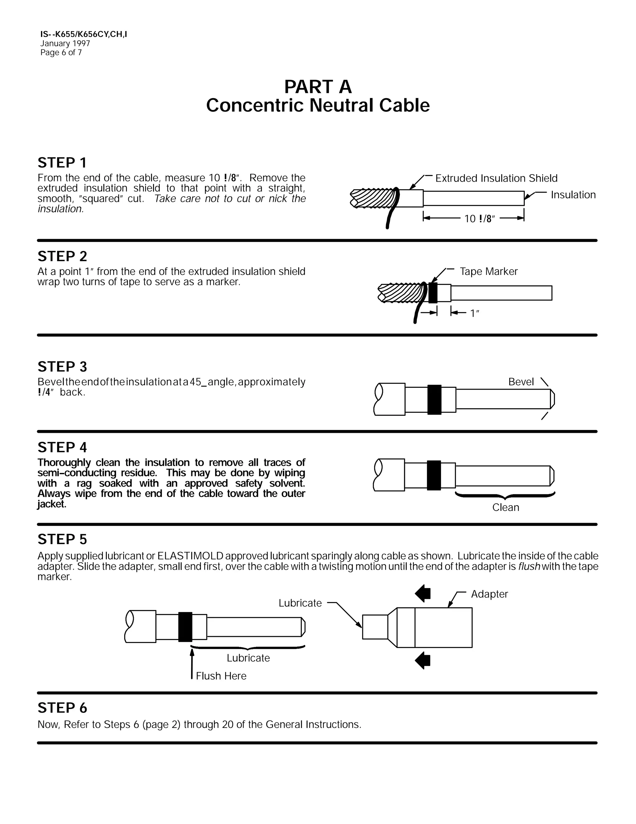 IS- -K655/K656CY,CH,I
January 1997
Page 6 of 7

PART A
Concentric Neutral Cable
STEP 1
From the end of the cable, measure 10 !/8”. Remove the
extruded insulation shield to that point with a straight,
smooth, ”squared” cut. Take care not to cut or nick the
insulation.

STEP 2
At a point 1” from the end of the extruded insulation shield
wrap two turns of tape to serve as a marker.

Extruded Insulation Shield
Insulation
10 !/8”

Tape Marker

1”

STEP 3

Bevel

Beveltheendof theinsulationat a45_ angle,approximately
!/4” back.

STEP 4
Thoroughly clean the insulation to remove all traces of
semi--conducting residue. This may be done by wiping
with a rag soaked with an approved safety solvent.
Always wipe from the end of the cable toward the outer
jacket.

Clean

STEP 5
Apply supplied lubricant or ELASTIMOLD approved lubricant sparingly along cable as shown. Lubricate the inside of the cable
adapter. Slide the adapter, small end first, over the cable with a twisting motion until the end of the adapter is flush with the tape
marker.
Lubricate

Lubricate
Flush Here

STEP 6
Now, Refer to Steps 6 (page 2) through 20 of the General Instructions.

Adapter

 