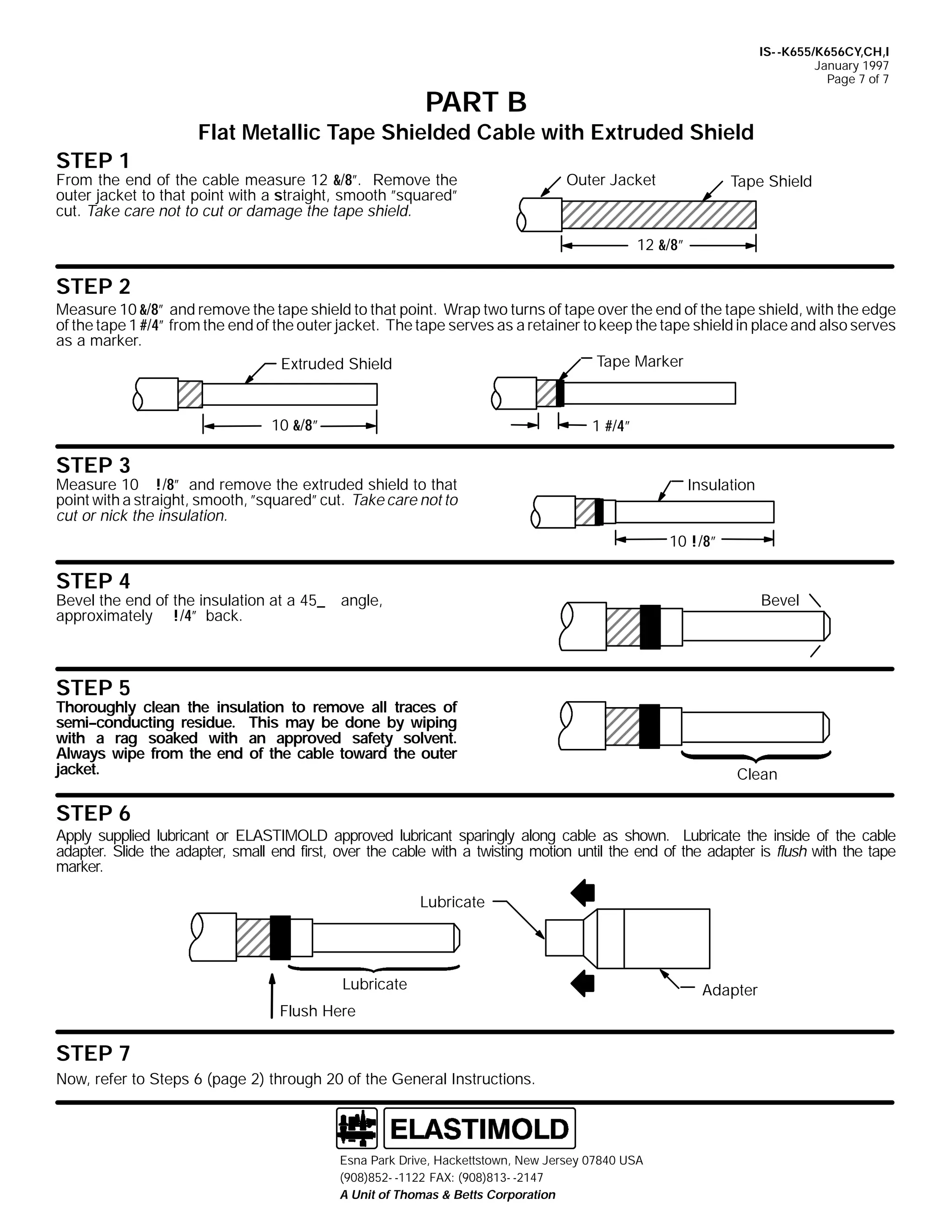 IS- -K655/K656CY,CH,I
January 1997
Page 7 of 7

PART B
Flat Metallic Tape Shielded Cable with Extruded Shield
STEP 1

From the end of the cable measure 12 &/8”. Remove the
outer jacket to that point with a straight, smooth ”squared”
cut. Take care not to cut or damage the tape shield.

Outer Jacket

Tape Shield

12 &/8”

STEP 2
Measure 10 &/8” and remove the tape shield to that point. Wrap two turns of tape over the end of the tape shield, with the edge
of the tape 1 #/4” from the end of the outer jacket. The tape serves as a retainer to keep the tape shield in place and also serves
as a marker.
Tape Marker
Extruded Shield

10 &/8”

1 #/4”

STEP 3

Measure 10 !/8” and remove the extruded shield to that
point with a straight, smooth, ”squared” cut. Take care not to
cut or nick the insulation.

Insulation
10 !/8”

STEP 4

Bevel the end of the insulation at a 45_
approximately !/4” back.

Bevel

angle,

STEP 5

Thoroughly clean the insulation to remove all traces of
semi--conducting residue. This may be done by wiping
with a rag soaked with an approved safety solvent.
Always wipe from the end of the cable toward the outer
jacket.

Clean

STEP 6
Apply supplied lubricant or ELASTIMOLD approved lubricant sparingly along cable as shown. Lubricate the inside of the cable
adapter. Slide the adapter, small end first, over the cable with a twisting motion until the end of the adapter is flush with the tape
marker.
Lubricate

Lubricate
Flush Here

STEP 7
Now, refer to Steps 6 (page 2) through 20 of the General Instructions.

Esna Park Drive, Hackettstown, New Jersey 07840 USA
(908)852- -1122 FAX: (908)813- -2147
A Unit of Thomas & Betts Corporation

Adapter

 