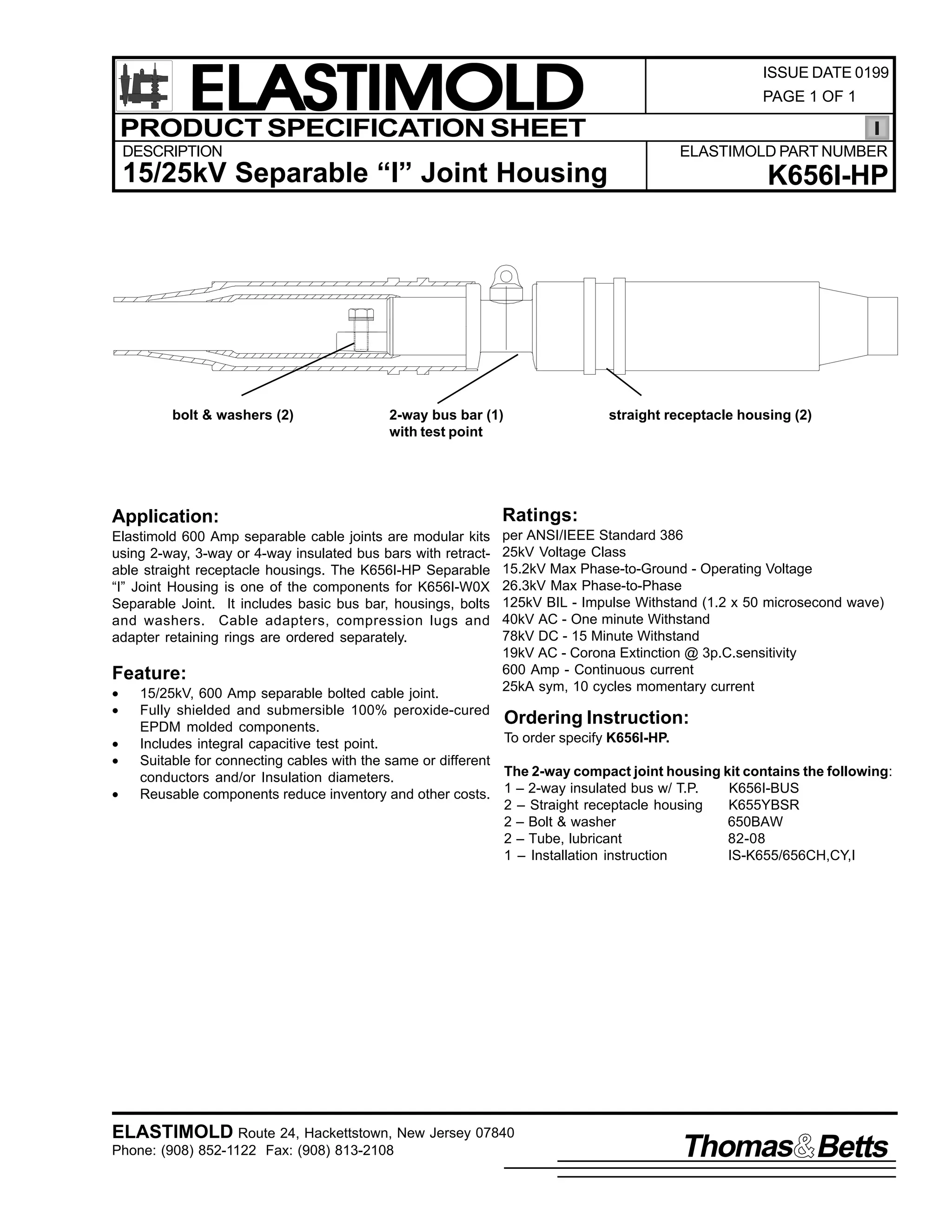 ELASTIMOLD
PRODUCT SPECIFICATION SHEET
DESCRIPTION

PAGE 1 OF 1

ELASTIMOLD PART NUMBER

15/25kV Separable “I” Joint Housing

bolt & washers (2)

ISSUE DATE 0199

2-way bus bar (1)
with test point

K656I-HP

straight receptacle housing (2)

Application:

Ratings:

Elastimold 600 Amp separable cable joints are modular kits
using 2-way, 3-way or 4-way insulated bus bars with retractable straight receptacle housings. The K656I-HP Separable
“I” Joint Housing is one of the components for K656I-W0X
Separable Joint. It includes basic bus bar, housings, bolts
and washers. Cable adapters, compression lugs and
adapter retaining rings are ordered separately.

per ANSI/IEEE Standard 386
25kV Voltage Class
15.2kV Max Phase-to-Ground - Operating Voltage
26.3kV Max Phase-to-Phase
125kV BIL - Impulse Withstand (1.2 x 50 microsecond wave)
40kV AC - One minute Withstand
78kV DC - 15 Minute Withstand
19kV AC - Corona Extinction @ 3p.C.sensitivity
600 Amp - Continuous current
25kA sym, 10 cycles momentary current

Feature:
•
•
•
•
•

15/25kV, 600 Amp separable bolted cable joint.
Fully shielded and submersible 100% peroxide-cured
Ordering Instruction:
EPDM molded components.
To order specify K656I-HP.
Includes integral capacitive test point.
Suitable for connecting cables with the same or different
The 2-way compact joint housing kit contains the following:
conductors and/or Insulation diameters.
K656I-BUS
Reusable components reduce inventory and other costs. 1 – 2-way insulated bus w/ T.P.
2 – Straight receptacle housing
K655YBSR
2 – Bolt & washer
650BAW
2 – Tube, lubricant
82-08
1 – Installation instruction
IS-K655/656CH,CY,I

ELASTIMOLD Route 24, Hackettstown, New Jersey 07840
Phone: (908) 852-1122 Fax: (908) 813-2108

Thomas Betts

 