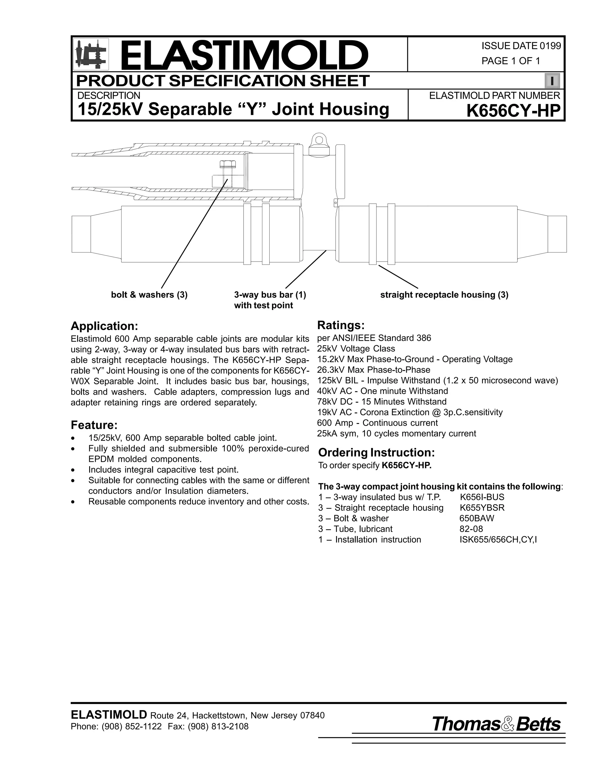 ELASTIMOLD
PRODUCT SPECIFICATION SHEET

ISSUE DATE 0199
PAGE 1 OF 1

DESCRIPTION

ELASTIMOLD PART NUMBER

15/25kV Separable “Y” Joint Housing

bolt & washers (3)

3-way bus bar (1)
with test point

K656CY-HP

straight receptacle housing (3)

Application:

Ratings:

Elastimold 600 Amp separable cable joints are modular kits
using 2-way, 3-way or 4-way insulated bus bars with retractable straight receptacle housings. The K656CY-HP Separable “Y” Joint Housing is one of the components for K656CYW0X Separable Joint. It includes basic bus bar, housings,
bolts and washers. Cable adapters, compression lugs and
adapter retaining rings are ordered separately.

per ANSI/IEEE Standard 386
25kV Voltage Class
15.2kV Max Phase-to-Ground - Operating Voltage
26.3kV Max Phase-to-Phase
125kV BIL - Impulse Withstand (1.2 x 50 microsecond wave)
40kV AC - One minute Withstand
78kV DC - 15 Minutes Withstand
19kV AC - Corona Extinction @ 3p.C.sensitivity
600 Amp - Continuous current
25kA sym, 10 cycles momentary current

Feature:
•
•
•
•
•

15/25kV, 600 Amp separable bolted cable joint.
Fully shielded and submersible 100% peroxide-cured
Ordering Instruction:
EPDM molded components.
To order specify K656CY-HP.
Includes integral capacitive test point.
Suitable for connecting cables with the same or different
The 3-way compact joint housing kit contains the following:
conductors and/or Insulation diameters.
K656I-BUS
Reusable components reduce inventory and other costs. 1 – 3-way insulated bus w/ T.P.
3 – Straight receptacle housing
K655YBSR
3 – Bolt & washer
650BAW
3 – Tube, lubricant
82-08
1 – Installation instruction
ISK655/656CH,CY,I

ELASTIMOLD Route 24, Hackettstown, New Jersey 07840
Phone: (908) 852-1122 Fax: (908) 813-2108

Thomas Betts

 
