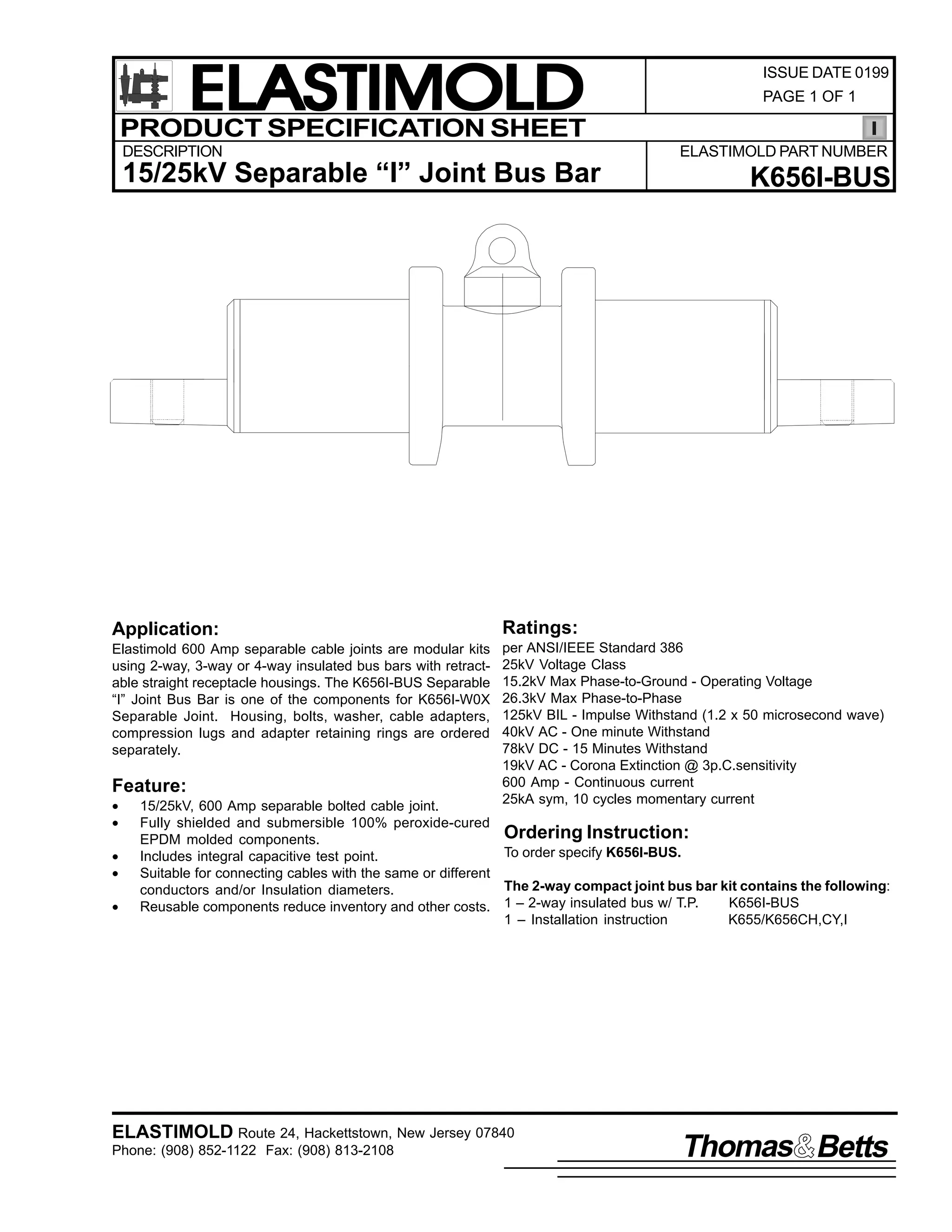 ELASTIMOLD
PRODUCT SPECIFICATION SHEET
DESCRIPTION

ISSUE DATE 0199
PAGE 1 OF 1

ELASTIMOLD PART NUMBER

15/25kV Separable “I” Joint Bus Bar

K656I-BUS

Application:

Ratings:

Elastimold 600 Amp separable cable joints are modular kits
using 2-way, 3-way or 4-way insulated bus bars with retractable straight receptacle housings. The K656I-BUS Separable
“I” Joint Bus Bar is one of the components for K656I-W0X
Separable Joint. Housing, bolts, washer, cable adapters,
compression lugs and adapter retaining rings are ordered
separately.

per ANSI/IEEE Standard 386
25kV Voltage Class
15.2kV Max Phase-to-Ground - Operating Voltage
26.3kV Max Phase-to-Phase
125kV BIL - Impulse Withstand (1.2 x 50 microsecond wave)
40kV AC - One minute Withstand
78kV DC - 15 Minutes Withstand
19kV AC - Corona Extinction @ 3p.C.sensitivity
600 Amp - Continuous current
25kA sym, 10 cycles momentary current

Feature:
•
•
•
•
•

15/25kV, 600 Amp separable bolted cable joint.
Fully shielded and submersible 100% peroxide-cured
Ordering Instruction:
EPDM molded components.
To order specify K656I-BUS.
Includes integral capacitive test point.
Suitable for connecting cables with the same or different
The 2-way compact joint bus bar kit contains the following:
conductors and/or Insulation diameters.
K656I-BUS
Reusable components reduce inventory and other costs. 1 – 2-way insulated bus w/ T.P.
1 – Installation instruction
K655/K656CH,CY,I

ELASTIMOLD Route 24, Hackettstown, New Jersey 07840
Phone: (908) 852-1122 Fax: (908) 813-2108

Thomas Betts

 