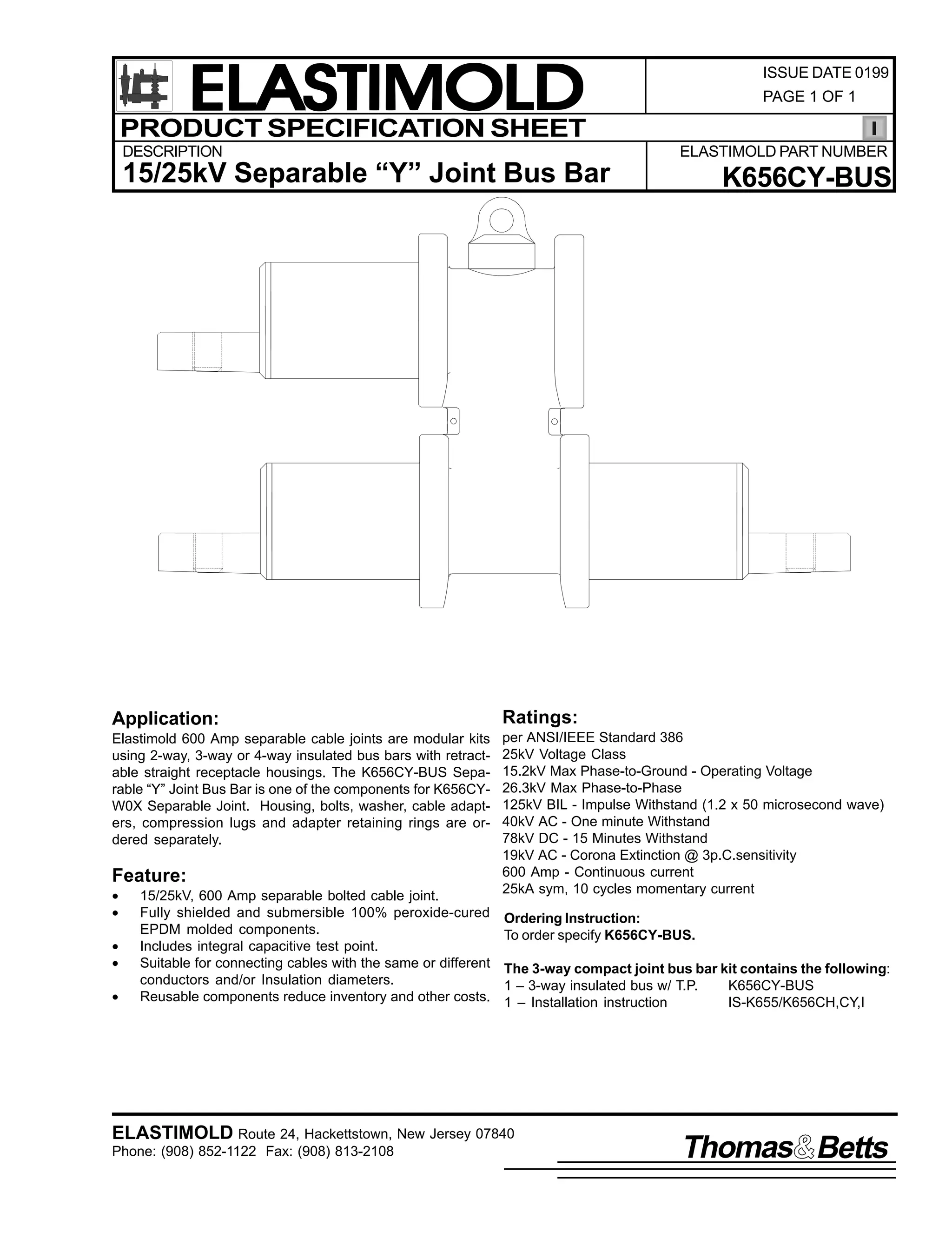 ELASTIMOLD
PRODUCT SPECIFICATION SHEET
DESCRIPTION

ISSUE DATE 0199
PAGE 1 OF 1

ELASTIMOLD PART NUMBER

15/25kV Separable “Y” Joint Bus Bar

K656CY-BUS

Application:

Ratings:

Elastimold 600 Amp separable cable joints are modular kits
using 2-way, 3-way or 4-way insulated bus bars with retractable straight receptacle housings. The K656CY-BUS Separable “Y” Joint Bus Bar is one of the components for K656CYW0X Separable Joint. Housing, bolts, washer, cable adapters, compression lugs and adapter retaining rings are ordered separately.

per ANSI/IEEE Standard 386
25kV Voltage Class
15.2kV Max Phase-to-Ground - Operating Voltage
26.3kV Max Phase-to-Phase
125kV BIL - Impulse Withstand (1.2 x 50 microsecond wave)
40kV AC - One minute Withstand
78kV DC - 15 Minutes Withstand
19kV AC - Corona Extinction @ 3p.C.sensitivity
600 Amp - Continuous current
25kA sym, 10 cycles momentary current

Feature:
•
•
•
•
•

15/25kV, 600 Amp separable bolted cable joint.
Fully shielded and submersible 100% peroxide-cured
EPDM molded components.
Includes integral capacitive test point.
Suitable for connecting cables with the same or different
conductors and/or Insulation diameters.
Reusable components reduce inventory and other costs.

Ordering Instruction:
To order specify K656CY-BUS.
The 3-way compact joint bus bar kit contains the following:
1 – 3-way insulated bus w/ T.P.
K656CY-BUS
1 – Installation instruction
IS-K655/K656CH,CY,I

ELASTIMOLD Route 24, Hackettstown, New Jersey 07840
Phone: (908) 852-1122 Fax: (908) 813-2108

Thomas Betts

 