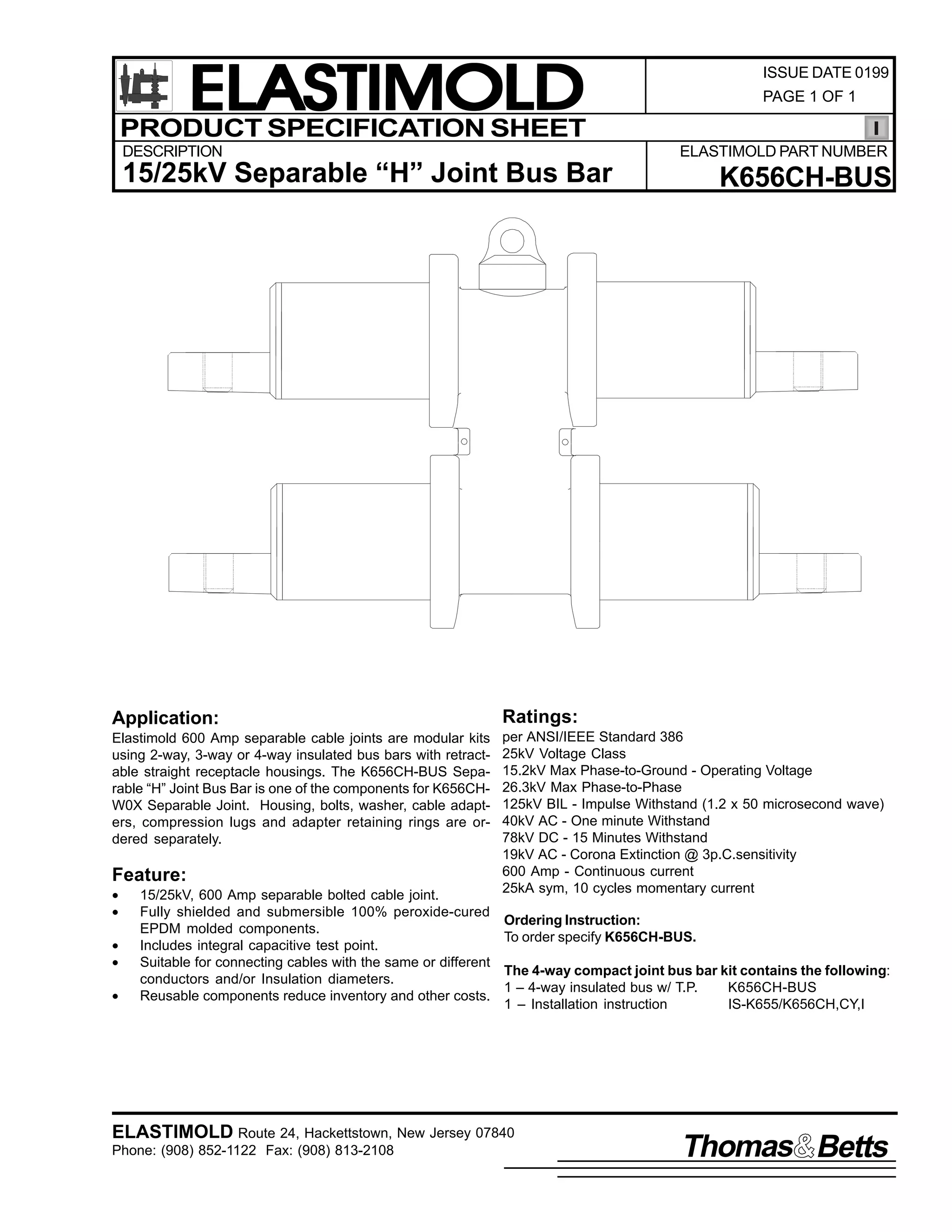 ELASTIMOLD
PRODUCT SPECIFICATION SHEET
DESCRIPTION

ISSUE DATE 0199
PAGE 1 OF 1

ELASTIMOLD PART NUMBER

15/25kV Separable “H” Joint Bus Bar

K656CH-BUS

Application:

Ratings:

Elastimold 600 Amp separable cable joints are modular kits
using 2-way, 3-way or 4-way insulated bus bars with retractable straight receptacle housings. The K656CH-BUS Separable “H” Joint Bus Bar is one of the components for K656CHW0X Separable Joint. Housing, bolts, washer, cable adapters, compression lugs and adapter retaining rings are ordered separately.

per ANSI/IEEE Standard 386
25kV Voltage Class
15.2kV Max Phase-to-Ground - Operating Voltage
26.3kV Max Phase-to-Phase
125kV BIL - Impulse Withstand (1.2 x 50 microsecond wave)
40kV AC - One minute Withstand
78kV DC - 15 Minutes Withstand
19kV AC - Corona Extinction @ 3p.C.sensitivity
600 Amp - Continuous current
25kA sym, 10 cycles momentary current

Feature:
•
•
•
•
•

15/25kV, 600 Amp separable bolted cable joint.
Fully shielded and submersible 100% peroxide-cured
EPDM molded components.
Includes integral capacitive test point.
Suitable for connecting cables with the same or different
conductors and/or Insulation diameters.
Reusable components reduce inventory and other costs.

Ordering Instruction:
To order specify K656CH-BUS.
The 4-way compact joint bus bar kit contains the following:
1 – 4-way insulated bus w/ T.P.
K656CH-BUS
1 – Installation instruction
IS-K655/K656CH,CY,I

ELASTIMOLD Route 24, Hackettstown, New Jersey 07840
Phone: (908) 852-1122 Fax: (908) 813-2108

Thomas Betts

 