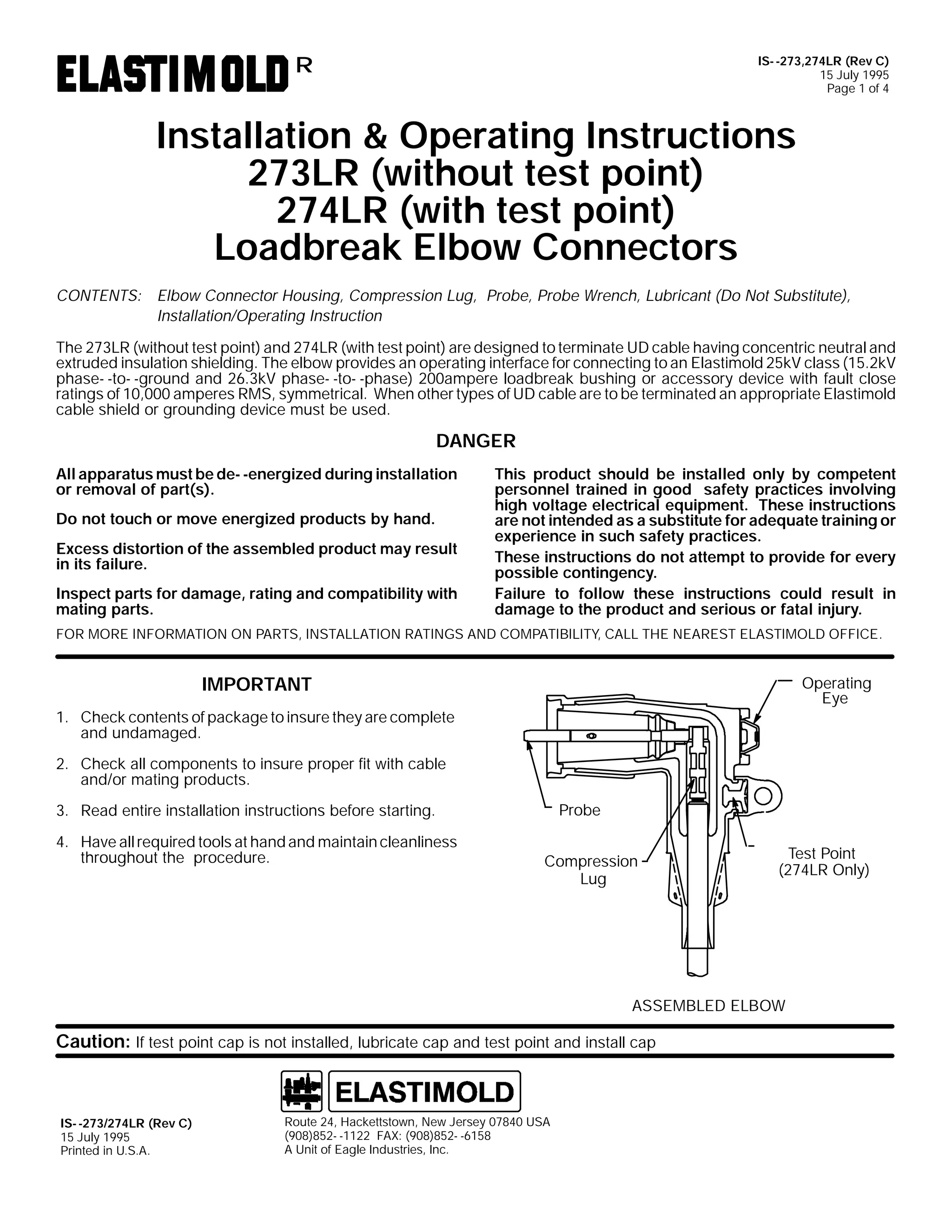 IS- -273,274LR (Rev C)
15 July 1995
Page 1 of 4

R

Installation & Operating Instructions
273LR (without test point)
274LR (with test point)
Loadbreak Elbow Connectors
CONTENTS: Elbow Connector Housing, Compression Lug, Probe, Probe Wrench, Lubricant (Do Not Substitute),
Installation/Operating Instruction
The 273LR (without test point) and 274LR (with test point) are designed to terminate UD cable having concentric neutral and
extruded insulation shielding. The elbow provides an operating interface for connecting to an Elastimold 25kV class (15.2kV
phase- -to- -ground and 26.3kV phase- -to- -phase) 200ampere loadbreak bushing or accessory device with fault close
ratings of 10,000 amperes RMS, symmetrical. When other types of UD cable are to be terminated an appropriate Elastimold
cable shield or grounding device must be used.

DANGER
All apparatus must be de- -energized during installation
or removal of part(s).
Do not touch or move energized products by hand.
Excess distortion of the assembled product may result
in its failure.
Inspect parts for damage, rating and compatibility with
mating parts.

This product should be installed only by competent
personnel trained in good safety practices involving
high voltage electrical equipment. These instructions
are not intended as a substitute for adequate training or
experience in such safety practices.
These instructions do not attempt to provide for every
possible contingency.
Failure to follow these instructions could result in
damage to the product and serious or fatal injury.

FOR MORE INFORMATION ON PARTS, INSTALLATION RATINGS AND COMPATIBILITY, CALL THE NEAREST ELASTIMOLD OFFICE.

IMPORTANT

Operating
Eye

1. Check contents of package to insure they are complete
and undamaged.
2. Check all components to insure proper fit with cable
and/or mating products.
Probe

3. Read entire installation instructions before starting.
4. Have all required tools at hand and maintain cleanliness
throughout the procedure.

Compression
Lug

Test Point
(274LR Only)

ASSEMBLED ELBOW

Caution: If test point cap is not installed, lubricate cap and test point and install cap

IS- -273/274LR (Rev C)
15 July 1995
Printed in U.S.A.

Route 24, Hackettstown, New Jersey 07840 USA
(908)852- -1122 FAX: (908)852- -6158
A Unit of Eagle Industries, Inc.

 