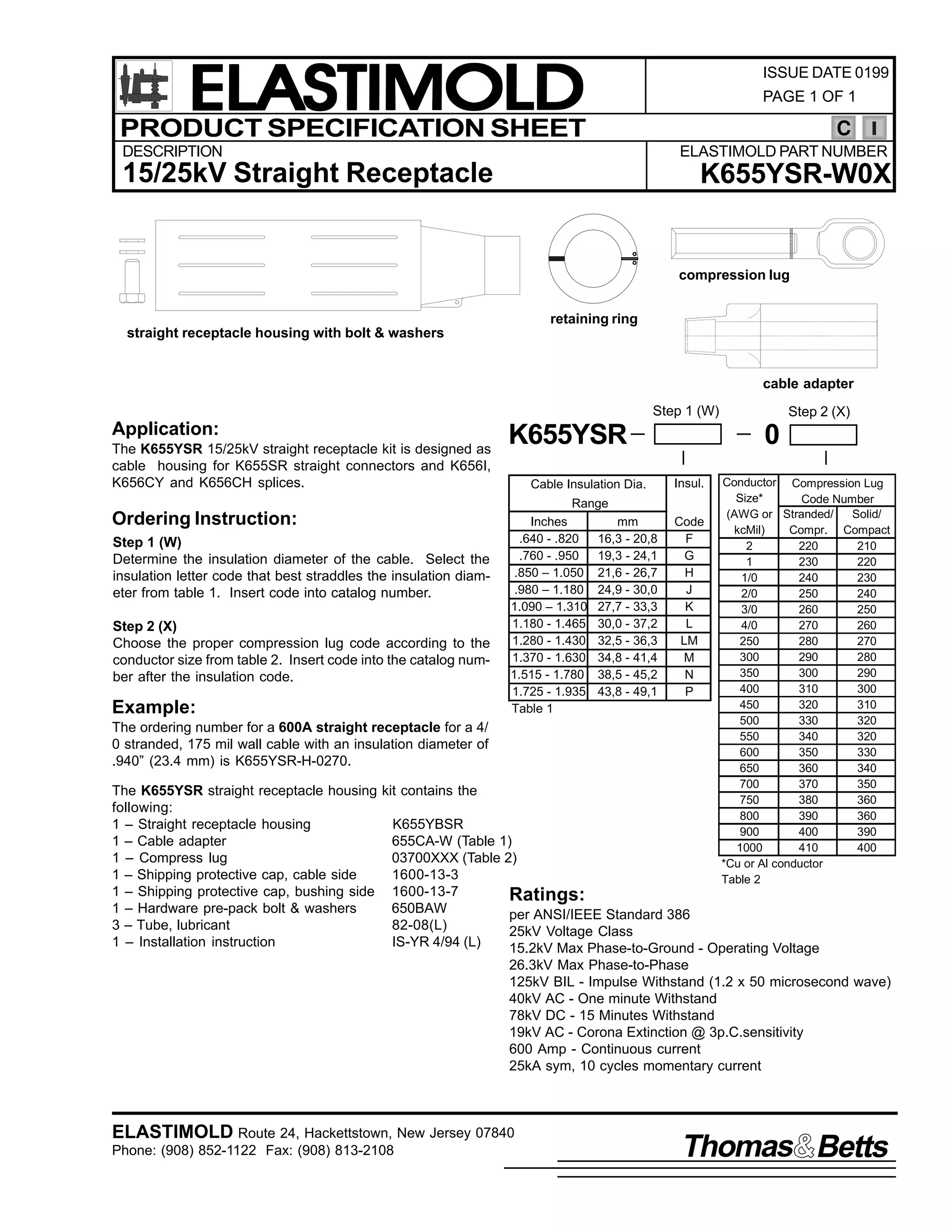 ELASTIMOLD
PRODUCT SPECIFICATION SHEET

ISSUE DATE 0199
PAGE 1 OF 1

C

DESCRIPTION

ELASTIMOLD PART NUMBER

15/25kV Straight Receptacle

K655YSR-W0X

compression lug
retaining ring
straight receptacle housing with bolt & washers

cable adapter
Step 1 (W)

Application:
The K655YSR 15/25kV straight receptacle kit is designed as
cable housing for K655SR straight connectors and K656I,
K656CY and K656CH splices.

K655YSR
Cable Insulation Dia.

0
Insul.

Range

Ordering Instruction:
Step 1 (W)
Determine the insulation diameter of the cable. Select the
insulation letter code that best straddles the insulation diameter from table 1. Insert code into catalog number.
Step 2 (X)
Choose the proper compression lug code according to the
conductor size from table 2. Insert code into the catalog number after the insulation code.

Example:

Inches
.640 - .820
.760 - .950
.850 – 1.050
.980 – 1.180
1.090 – 1.310
1.180 - 1.465
1.280 - 1.430
1.370 - 1.630
1.515 - 1.780
1.725 - 1.935
Table 1

The ordering number for a 600A straight receptacle for a 4/
0 stranded, 175 mil wall cable with an insulation diameter of
.940” (23.4 mm) is K655YSR-H-0270.

mm
16,3 - 20,8
19,3 - 24,1
21,6 - 26,7
24,9 - 30,0
27,7 - 33,3
30,0 - 37,2
32,5 - 36,3
34,8 - 41,4
38,5 - 45,2
43,8 - 49,1

Step 2 (X)

Code
F
G
H
J
K
L
LM
M
N
P

Conductor Compression Lug
Size*
Code Number
(AWG or Stranded/
Solid/
kcMil)
Compr. Compact
2
220
210
1
230
220
1/0
240
230
2/0
250
240
3/0
260
250
4/0
270
260
250
280
270
300
290
280
350
300
290
400
310
300
450
320
310
500
330
320
550
340
320
600
350
330
650
360
340
700
370
350
750
380
360
800
390
360
900
400
390
1000
410
400
*Cu or Al conductor
Table 2

The K655YSR straight receptacle housing kit contains the
following:
1 – Straight receptacle housing
K655YBSR
1 – Cable adapter
655CA-W (Table 1)
1 – Compress lug
03700XXX (Table 2)
1 – Shipping protective cap, cable side
1600-13-3
1 – Shipping protective cap, bushing side 1600-13-7
Ratings:
1 – Hardware pre-pack bolt & washers
650BAW
per ANSI/IEEE Standard 386
3 – Tube, lubricant
82-08(L)
25kV Voltage Class
1 – Installation instruction
IS-YR 4/94 (L)
15.2kV Max Phase-to-Ground - Operating Voltage

26.3kV Max Phase-to-Phase
125kV BIL - Impulse Withstand (1.2 x 50 microsecond wave)
40kV AC - One minute Withstand
78kV DC - 15 Minutes Withstand
19kV AC - Corona Extinction @ 3p.C.sensitivity
600 Amp - Continuous current
25kA sym, 10 cycles momentary current

ELASTIMOLD Route 24, Hackettstown, New Jersey 07840
Phone: (908) 852-1122 Fax: (908) 813-2108

Thomas Betts

 