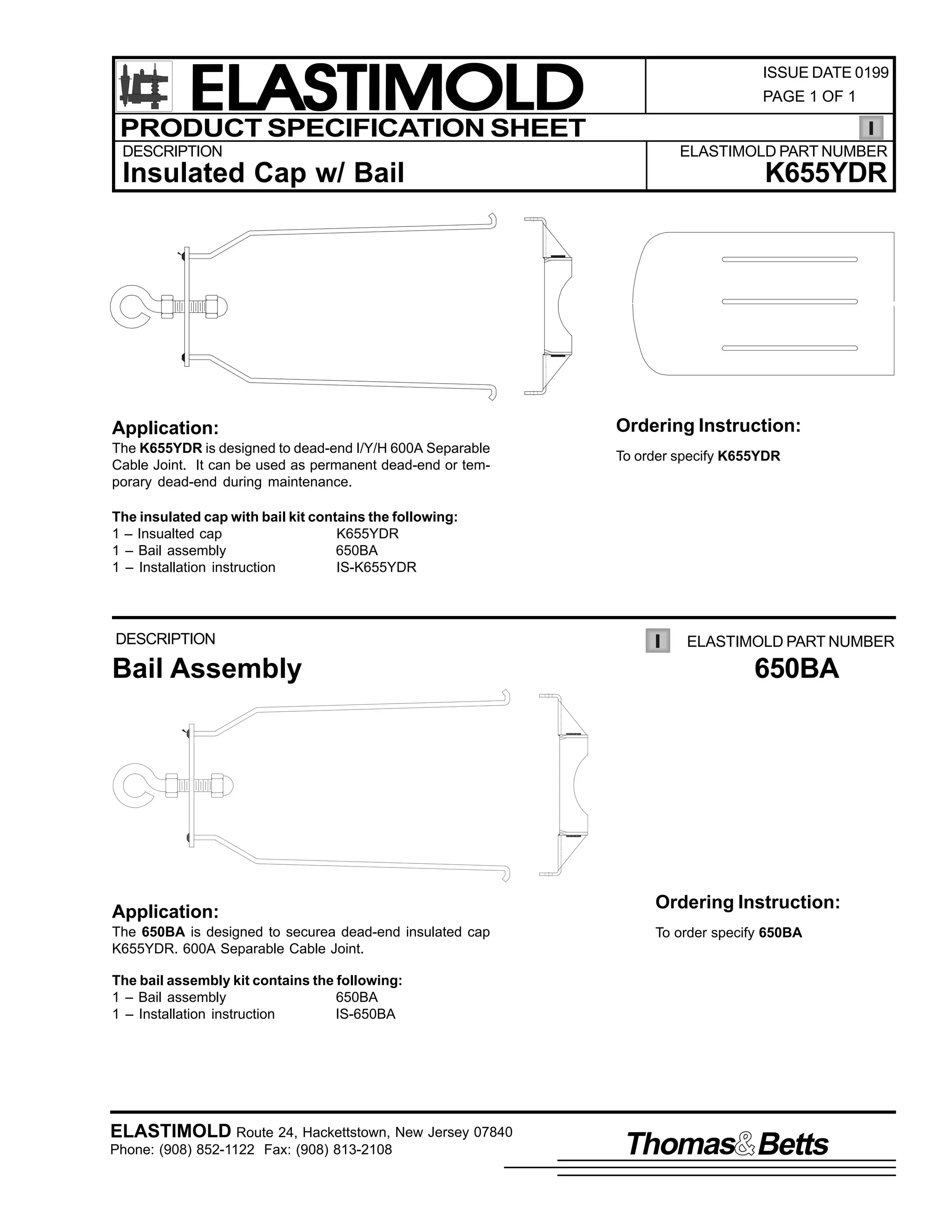 ELASTIMOLD
PRODUCT SPECIFICATION SHEET
DESCRIPTION

Insulated Cap w/ Bail

Application:
The K655YDR is designed to dead-end I/Y/H 600A Separable
Cable Joint. It can be used as permanent dead-end or temporary dead-end during maintenance.

ISSUE DATE 0199
PAGE 1 OF 1

ELASTIMOLD PART NUMBER

K655YDR

Ordering Instruction:
To order specify K655YDR

The insulated cap with bail kit contains the following:
1 – Insualted cap
K655YDR
1 – Bail assembly
650BA
1 – Installation instruction
IS-K655YDR

DESCRIPTION

Bail Assembly

Application:
The 650BA is designed to securea dead-end insulated cap
K655YDR. 600A Separable Cable Joint.

ELASTIMOLD PART NUMBER

650BA

Ordering Instruction:
To order specify 650BA

The bail assembly kit contains the following:
1 – Bail assembly
650BA
1 – Installation instruction
IS-650BA

ELASTIMOLD Route 24, Hackettstown, New Jersey 07840
Phone: (908) 852-1122 Fax: (908) 813-2108

Thomas Betts

 