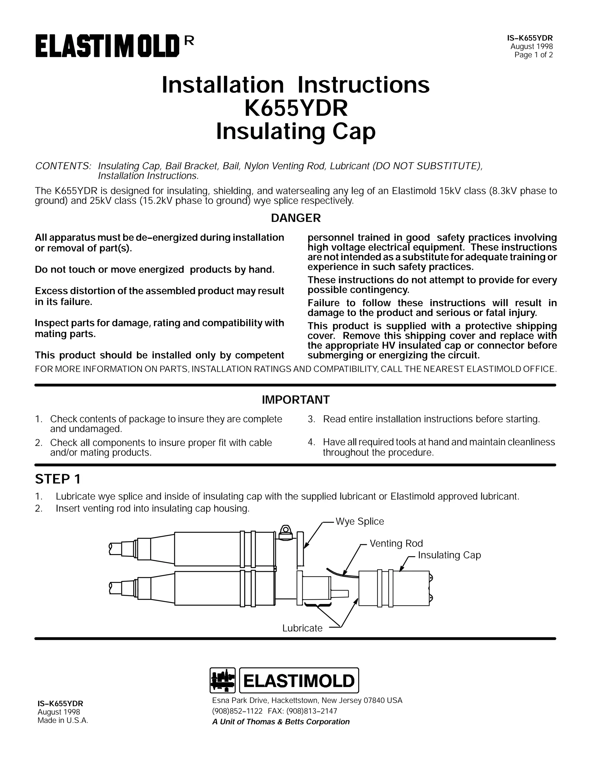 IS--K655YDR
August 1998
Page 1 of 2

R

Installation Instructions
K655YDR
Insulating Cap
CONTENTS: Insulating Cap, Bail Bracket, Bail, Nylon Venting Rod, Lubricant (DO NOT SUBSTITUTE),
Installation Instructions.
The K655YDR is designed for insulating, shielding, and watersealing any leg of an Elastimold 15kV class (8.3kV phase to
ground) and 25kV class (15.2kV phase to ground) wye splice respectively.

DANGER
All apparatus must be de--energized during installation
or removal of part(s).
Do not touch or move energized products by hand.
Excess distortion of the assembled product may result
in its failure.
Inspect parts for damage, rating and compatibility with
mating parts.
This product should be installed only by competent

personnel trained in good safety practices involving
high voltage electrical equipment. These instructions
are not intended as a substitute for adequate training or
experience in such safety practices.
These instructions do not attempt to provide for every
possible contingency.
Failure to follow these instructions will result in
damage to the product and serious or fatal injury.
This product is supplied with a protective shipping
cover. Remove this shipping cover and replace with
the appropriate HV insulated cap or connector before
submerging or energizing the circuit.

FOR MORE INFORMATION ON PARTS, INSTALLATION RATINGS AND COMPATIBILITY, CALL THE NEAREST ELASTIMOLD OFFICE.

IMPORTANT
1. Check contents of package to insure they are complete
and undamaged.
2. Check all components to insure proper fit with cable
and/or mating products.

3. Read entire installation instructions before starting.
4. Have all required tools at hand and maintain cleanliness
throughout the procedure.

STEP 1
1.
2.

Lubricate wye splice and inside of insulating cap with the supplied lubricant or Elastimold approved lubricant.
Insert venting rod into insulating cap housing.
Wye Splice
Venting Rod
Insulating Cap

Lubricate

IS--K655YDR
August 1998
Made in U.S.A.

Esna Park Drive, Hackettstown, New Jersey 07840 USA
(908)852--1122 FAX: (908)813--2147
A Unit of Thomas & Betts Corporation

 
