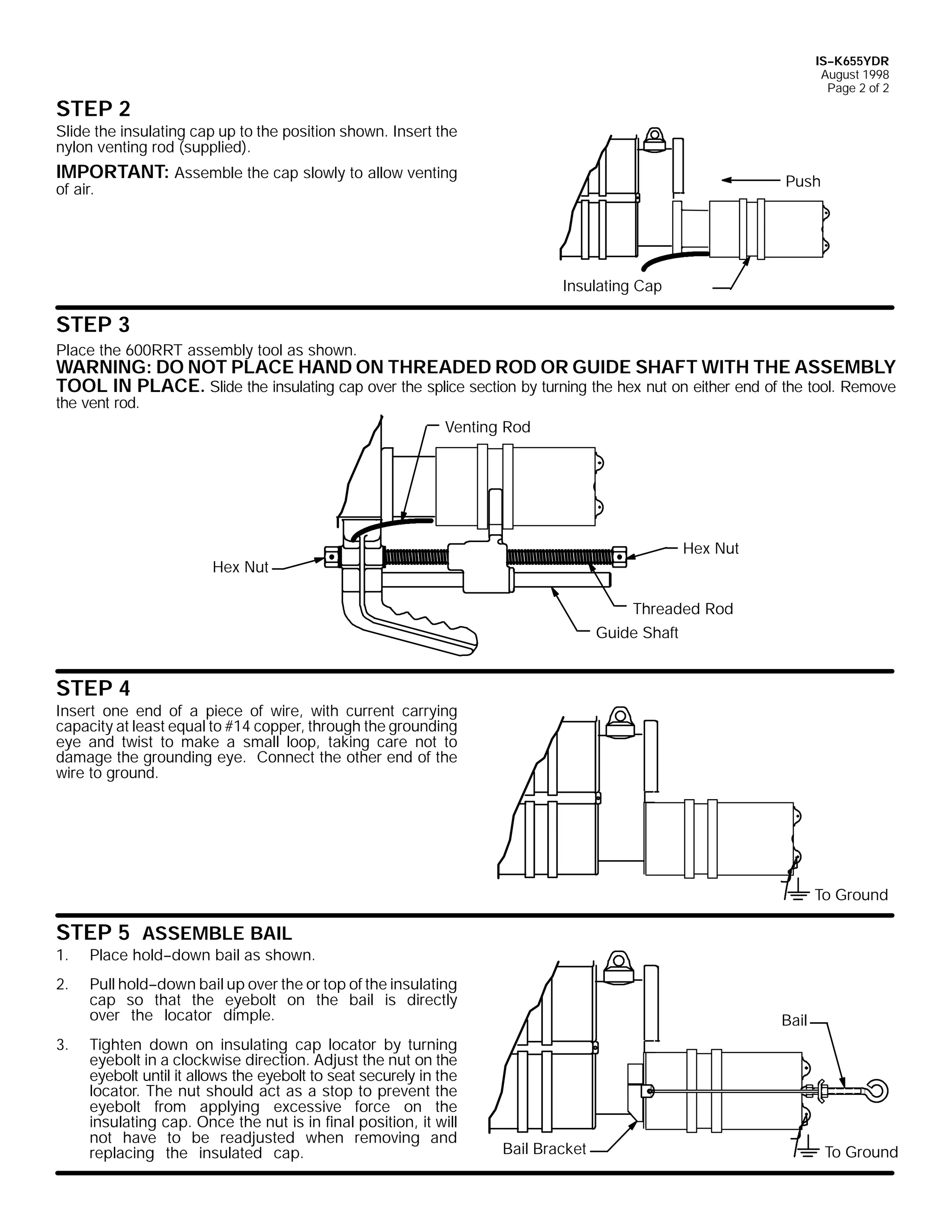 IS--K655YDR
August 1998
Page 2 of 2

STEP 2
Slide the insulating cap up to the position shown. Insert the
nylon venting rod (supplied).

IMPORTANT: Assemble the cap slowly to allow venting

Push

of air.

Insulating Cap

STEP 3
Place the 600RRT assembly tool as shown.

WARNING: DO NOT PLACE HAND ON THREADED ROD OR GUIDE SHAFT WITH THE ASSEMBLY
TOOL IN PLACE. Slide the insulating cap over the splice section by turning the hex nut on either end of the tool. Remove

the vent rod.

Venting Rod

Hex Nut

Hex Nut

Threaded Rod
Guide Shaft

STEP 4
Insert one end of a piece of wire, with current carrying
capacity at least equal to #14 copper, through the grounding
eye and twist to make a small loop, taking care not to
damage the grounding eye. Connect the other end of the
wire to ground.

To Ground

STEP 5 ASSEMBLE BAIL

1.

Place hold--down bail as shown.

2.

Pull hold--down bail up over the or top of the insulating
cap so that the eyebolt on the bail is directly
over the locator dimple.

3.

Tighten down on insulating cap locator by turning
eyebolt in a clockwise direction. Adjust the nut on the
eyebolt until it allows the eyebolt to seat securely in the
locator. The nut should act as a stop to prevent the
eyebolt from applying excessive force on the
insulating cap. Once the nut is in final position, it will
not have to be readjusted when removing and
replacing the insulated cap.

Bail

Bail Bracket

To Ground

 