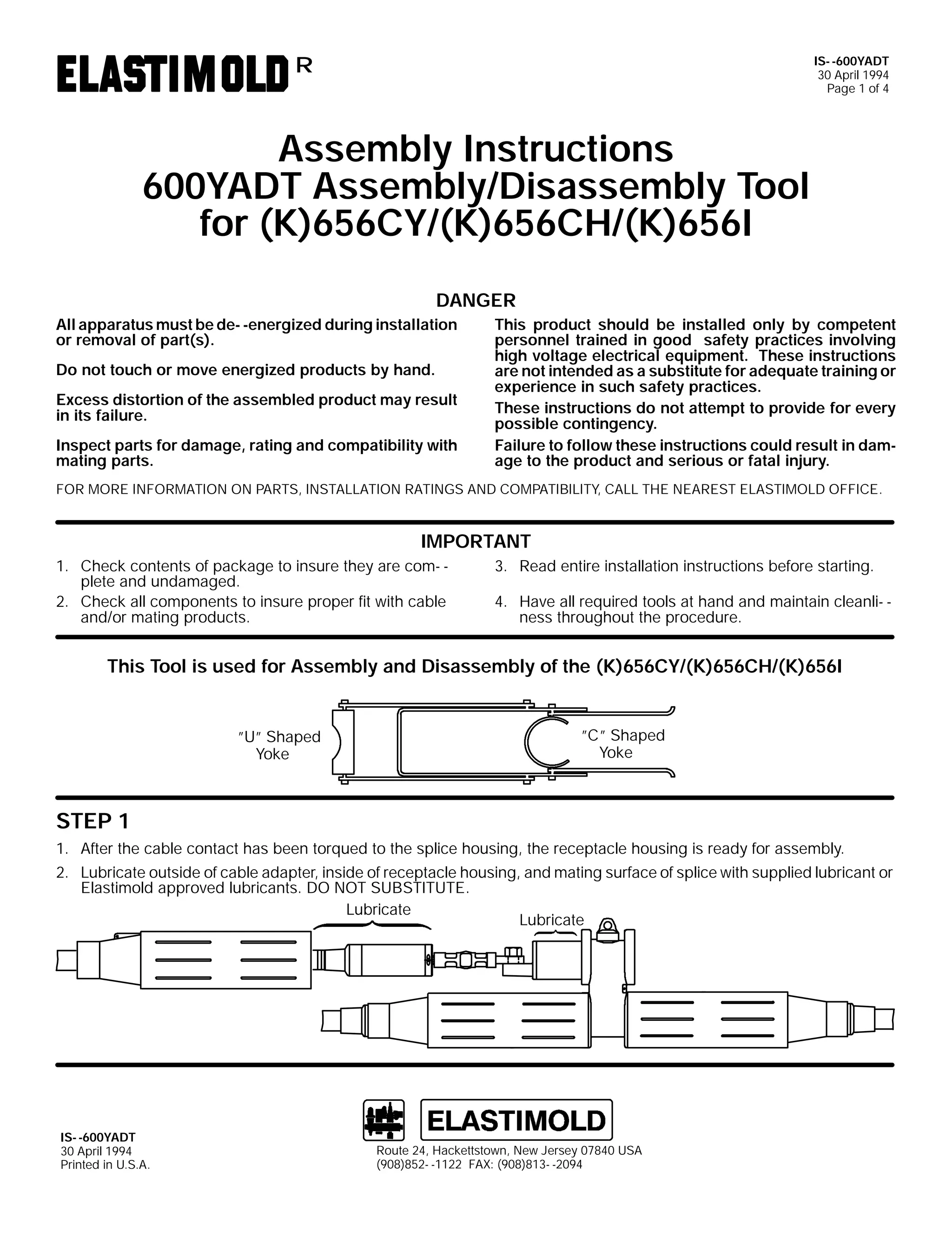 IS- -600YADT
30 April 1994
Page 1 of 4

R

Assembly Instructions
600YADT Assembly/Disassembly Tool
for (K)656CY/(K)656CH/(K)656I
DANGER
All apparatus must be de- -energized during installation
or removal of part(s).
Do not touch or move energized products by hand.
Excess distortion of the assembled product may result
in its failure.
Inspect parts for damage, rating and compatibility with
mating parts.

This product should be installed only by competent
personnel trained in good safety practices involving
high voltage electrical equipment. These instructions
are not intended as a substitute for adequate training or
experience in such safety practices.
These instructions do not attempt to provide for every
possible contingency.
Failure to follow these instructions could result in damage to the product and serious or fatal injury.

FOR MORE INFORMATION ON PARTS, INSTALLATION RATINGS AND COMPATIBILITY, CALL THE NEAREST ELASTIMOLD OFFICE.

IMPORTANT
1. Check contents of package to insure they are com- plete and undamaged.
2. Check all components to insure proper fit with cable
and/or mating products.

3. Read entire installation instructions before starting.
4. Have all required tools at hand and maintain cleanli- ness throughout the procedure.

This Tool is used for Assembly and Disassembly of the (K)656CY/(K)656CH/(K)656I

”U” Shaped
Yoke

”C” Shaped
Yoke

STEP 1
1. After the cable contact has been torqued to the splice housing, the receptacle housing is ready for assembly.
2. Lubricate outside of cable adapter, inside of receptacle housing, and mating surface of splice with supplied lubricant or
Elastimold approved lubricants. DO NOT SUBSTITUTE.
Lubricate
Lubricate

IS- -600YADT
30 April 1994
Printed in U.S.A.

Route 24, Hackettstown, New Jersey 07840 USA
(908)852- -1122 FAX: (908)813- -2094

 